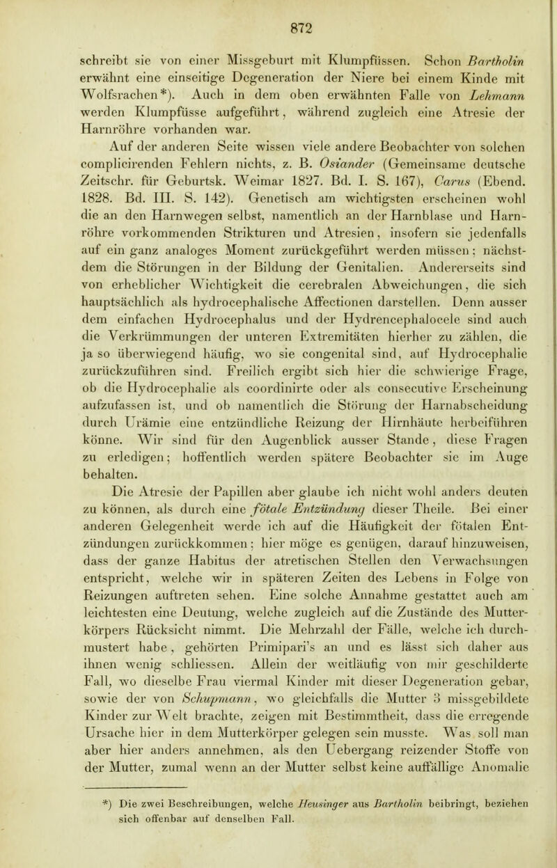 schreibt sie von einer Missgeburt mit Klumpfiissen. Schon Bartholin erwähnt eine einseitige Degeneration der Niere bei einem Kinde mit Wolfsrachen*). Auch in dem oben erwähnten Falle von Lehmann werden Klumpfüsse aufgeführt, während zugleich eine Atresie der Harnröhre vorhanden war. Auf der anderen Seite wissen viele andere Beobachter von solchen complicirenden Fehlern nichts, z. B. Oslander (Gemeinsame deutsche Zeitschr. für Geburtsk. Weimar 1827. Bd. I. S. 167), Carus (Ebend. 1828. Bd. HL S. 142). Genetisch am wichtigsten erscheinen wohl die an den Harnwegen selbst, namentlich an der Harnblase und Harn- röhre vorkommenden Strikturen und Atresien, insofern sie jedenfalls auf ein ganz analoges Moment zurückgeführt werden müssen; nächst- dem die Störungen in der Bildung der Genitalien. Andererseits sind von erheblicher Wichtigkeit die cerebralen Abweichungen, die sich hauptsächlich als hydrocephalische Affectionen darstellen. Denn ausser dem einfachen Hydrocephalus und der Hydrencephalocele sind auch die Verkrümmungen der unteren Extremitäten hierher zu zählen, die ja so überwiegend häufig, wo sie congenital sind, auf Hydrocephalie zurückzuführen sind. Freilich ergibt sich hier die schwierige Frage, ob die Hydrocephalie als coordinirte oder als consecutive Erscheinung aufzufassen ist, und ob namentlich die Störung der Harnabscheidung durch Urämie eine entzündliche Reizung der Hirnhäute herbeiführen könne. Wir sind für den Augenblick ausser Stande, diese Fragen zu erledigen; hoffentlich werden spätere Beobachter sie im Auge behalten. Die Atresie der Papillen aber glaube ich nicht wohl anders deuten zu können, als durch eine fötale Entzündung dieser Theile. Bei einer anderen Gelegenheit werde ich auf die Häufigkeit der fötalen Ent- zündungen zurückkommen : hier möge es genügen, darauf hinzuweisen, dass der ganze Habitus der atretischen Stellen den Verwachsungen entspricht, welche wir in späteren Zeiten des Lebens in Folge von Reizungen auftreten sehen. Eine solche Annahme gestattet auch am leichtesten eine Deutung, welche zugleich auf die Zustände des Mutter- körpers Rücksicht nimmt. Die Mehrzahl der Fälle, welche ich durch- mustert habe, gehörten Primipari's an und es lässt sich daher aus ihnen wenig schliessen. Allein der weitläufig von mir geschilderte Fall, wo dieselbe Frau viermal Kinder mit dieser Degeneration gebar, sowie der von Schupniann, wo gleichfalls die Mutter 3 missgebildete Kinder zur Welt brachte, zeigen mit Bestimmtheit, dass die erregende Ursache hier in dem Mutterkörper gelegen sein musste. Was soll man aber hier anders annehmen, als den Uebergang reizender Stoffe von der Mutter, zumal wenn an der Mutter selbst keine auffällige Anomalie *) Die zwei Beschreibungen, welche Heusinger aus Bartholin beibringt, beziehen sich offenbar auf denselben Fall.