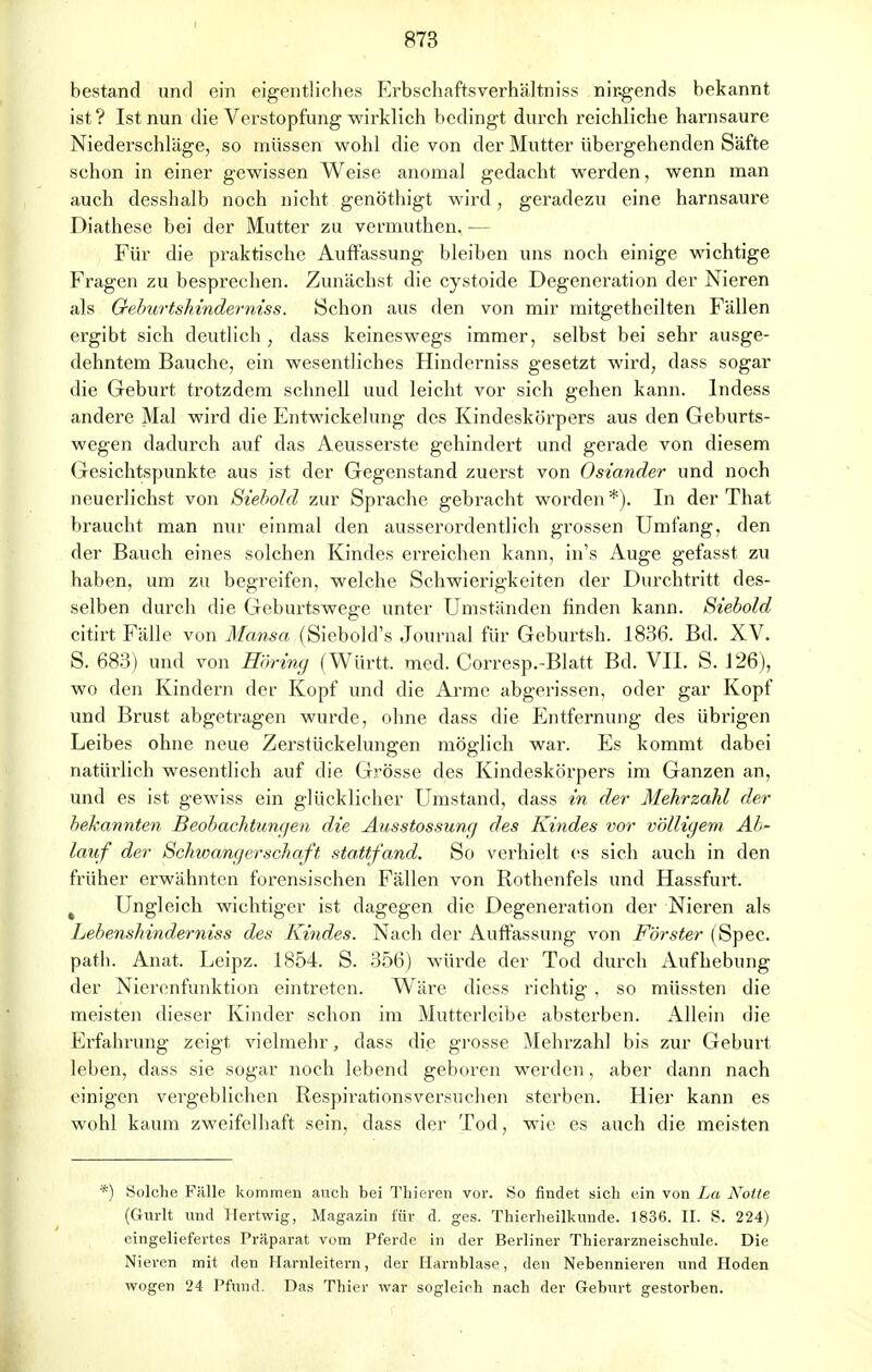 I 873 bestand und ein eigentliches Erbschaftsverhältniss nirgends bekannt ist? Ist nun die Verstopfung wirklich bedingt durch reichliche harnsaure Niederschläge, so müssen wohl die von der Mutter übergehenden Säfte schon in einer gewissen Weise anomal gedacht werden, wenn man auch desshalb noch nicht genöthigt wird, geradezu eine harnsaure Diathese bei der Mutter zu vermuthen. — Für die praktische Auffassung bleiben uns noch einige wichtige Fragen zu besprechen. Zunächst die cystoide Degeneration der Nieren als Oeburtshinderniss. Schon aus den von mir mitgetheilten Fällen ergibt sich deutlich , dass keineswegs immer, selbst bei sehr ausge- dehntem Bauche, ein wesentliches Hinderniss gesetzt wird, dass sogar die Geburt trotzdem schnell uud leicht vor sich gehen kann. Indess andere Mal wird die Entwicklung des Kindeskörpers aus den Geburts- wegen dadurch auf das Aeusserste gehindert und gerade von diesem Gesichtspunkte aus ist der Gegenstand zuerst von Oslander und noch neuerlichst von Siebold zur Sprache gebracht worden*). In der That braucht man nur einmal den ausserordentlich grossen Umfang, den der Bauch eines solchen Kindes erreichen kann, in's Auge gefasst zu haben, um zu begreifen, welche Schwierigkeiten der Durchtritt des- selben durch die Geburtswege unter Umständen finden kann. Siebold citirt Fälle von Mansa (Siebold's Journal für Geburtsh. 1836. Bd. XV. S. 683) und von Höring (Württ. med. Corresp.-Blatt Bd. VII. S. 126), wo den Kindern der Kopf und die Arme abgerissen, oder gar Kopf und Brust abgetragen wurde, ohne dass die Entfernung des übrigen Leibes ohne neue Zerstückelungen möglich war. Es kommt dabei natürlich wesentlich auf die Grösse des Kindeskörpers im Ganzen an, und es ist gewiss ein glücklicher Umstand, dass in der Mehrzahl der bekannten Beobachtungen die Ausstossung des Kindes vor völligem Ab- latif der Schwangerschaft stattfand. So verhielt es sich auch in den früher erwähnten forensischen Fällen von Rothenfels und Hassfurt. Ungleich wichtiger ist dagegen die Degeneration der Nieren als Lebenshinderniss des Kindes. Nach der Auffassung von Förster (Spec. path. Anat. Leipz. 1854. S. 356) würde der Tod durch Aufhebung der Nierenfunktion eintreten. Wäre diess richtig . so müssten die meisten dieser Kinder schon im Mutterleibe absterben. Allein die Erfahrung zeigt vielmehr, dass die grosse Mehrzahl bis zur Geburt leben, dass sie sogar noch lebend geboren werden, aber dann nach einigen vergeblichen Respirationsversuchen sterben. Hier kann es wohl kaum zweifelhaft sein, dass der Tod, wie es auch die meisten *) Solche Fälle kommen auch bei Thieren vor. So findet sich ein von La Noite (Gurlt und Hertwig, Magazin für d. ges. Thierheilkunde. 1836. II. S. 224) eingeliefertes Präparat vom Pferde in der Berliner Thierarzneischule. Die Nieren mit den Harnleitern, der Harnblase, den Nebennieren und Hoden wogen 24 Pfund. Das Thier war sogleich nach der Geburt gestorben.