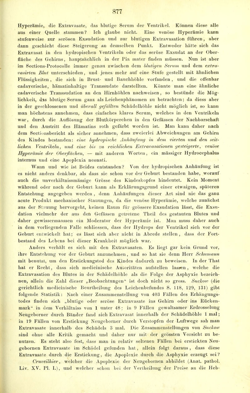 Hyperämie, die Extravasate, das blutige Serum der Ventrikel. Können diese alle aus einer Quelle stammen'? Ich glaube nicht. Eine venöse Hyperämie kann stufenweise zur serösen Exsudation und zur blutigen Extravasation führen, aber dann geschieht diese Steigerung an demselben Punkt. Entweder hätte sich das Extravasat in den hydropischen Ventrikeln oder das seröse Exsudat an der Ober- fläche des Gehirns, hauptsächlich in der Pia mater finden müssen. Nun ist aber im Sections-Protocolle immer genau zwischen dem Mutigen Serum und dem extra- vasirten Blut unterschieden, und jenes mehr auf eine Stufe gestellt mit ähnlichen Flüssigkeiten, die sich in Brust- und Bauchhöhle vorfanden , und die offenbar cadaverische, hämatinhaltige Transsudate darstellten. Könnte man eine ähnliche cadaverische Transsudation an den Hirnhöhlen nachweisen, so bestünde die Mög- lichkeit, das blutige Serum ganz als Leichenphänomen zu betrachten; da diess aber in der geschlossenen und überall gefüllten Schädelhöhle nicht möglich ist, so kann man höchstens annehmen, dass einfaches klares Serum, welches in den Ventrikeln war, durcli die Auflösung der Blutkörperchen in den Gefässen der Nachbarschaft und den Austritt des Hämatins roth gefärbt worden ist. Man kann daher nach dem Sectionsbericht als sicher annehmen, dass zweierlei Abweichungen am Gehirn des Kindes bestanden: eine hydropische Anhäufung in dem vierten und den seit- lichen Ventrikeln, und eine bis zu reichlichen Extravasationen gesteigerte, venöse Hyperämie der Oberflächen, — mit anderen Worten, ein massiger Hydrocephalus internus und eine Apoplexia neonati. Wann und wie ist Beides entstanden? Von der hydropischen Anhäufung ist es nicht anders denkbar, als dass sie schon vor der Geburt bestanden habe, worauf auch die unverhältnissmässige Grösse des Kindeskopfes hindeutet. Kein Moment während oder nach der Geburt kann als Erklärungsgrund einer etwaigen, späteren Entstehung angegeben werden , denn Anhäufungen dieser Art sind nie das ganz acute Produkt mechanischer Stauungen, da die venöse Hyperämie, welche zunächst aus der Stauung hervorgeht, keinen Raum für grössere Exsudation lässt, die Exsu- dation vielmehr der aus den Gefässen getretene Theil des gestauten Blutes und daher gewissermaassen ein Moderator der Hyperämie ist. Man muss daher auch in dem vorliegenden Falle schliessen, dass der Hydrops der Ventrikel sich vor der Geburt entwickelt hat; es lässt sich aber nicht in Abrede stellen, dass der Fort- bestand des Lebens bei dieser Krankheit möglich war. Anders verhält es sich mit den Extravasaten. Es liegt gar kein Grund vor, ihre Entstehung vor der Geburt anzunehmen, und so hat sie denn Herr Schumann mit benutzt, um den Erstickungstod des Kindes dadurch zu beweisen. In der That hat er Recht, dass sich medicinische Autoritäten aufstellen lassen , welche die Extravasation des Blutes in der Schädelhöhle als die Folge der Asphyxie bezeich- nen, allein die Zahl dieser „Beobachtungen ist doch nicht so gross. Suckow (die gerichtlich medicinische Beurtheilung des Leichenbefundes S. 118, 129, 131) gibt folgende Statistik: Nach einer Zusammenstellung von 403 Fällen des Erhängungs- todes finden sich „blutige oder seröse Extravasate ins Gehirn oder ins Rücken- mark in dem Verhältniss von 1 unter 48; in 9 Fällen gewaltsamer Erdrosselung Neugeborner durch Bänder fand sich Extravasat innerhalb der Schädelhöhle 1 mal; in 19 Fällen von Erstickung Neugeborner durch Verstopfen der Luftwege sah man Extravasate innerhalb des Schädels 3 mal. Die Zusammenstellungen von Suckow sind ohne alle Kritik gemacht und daher nur mit der grössten Vorsicht zu be- nutzen. Es steht also fest, dass man in relativ seiteneu Fällen bei erstickten Neu- gebornen Extravasate im Schädel gefunden hat, allein folgt daraus , dass diese Extravasate durch die Erstickung, die Apoplexie durch die Asphyxie erzeugt sei'? Cruveilhier, welcher die Apoplexie der Neugebornen abbildet (Anat. pathol. Liv. XV. PI. L), und welcher schon bei der Vertheilung der Preise an die Heb-