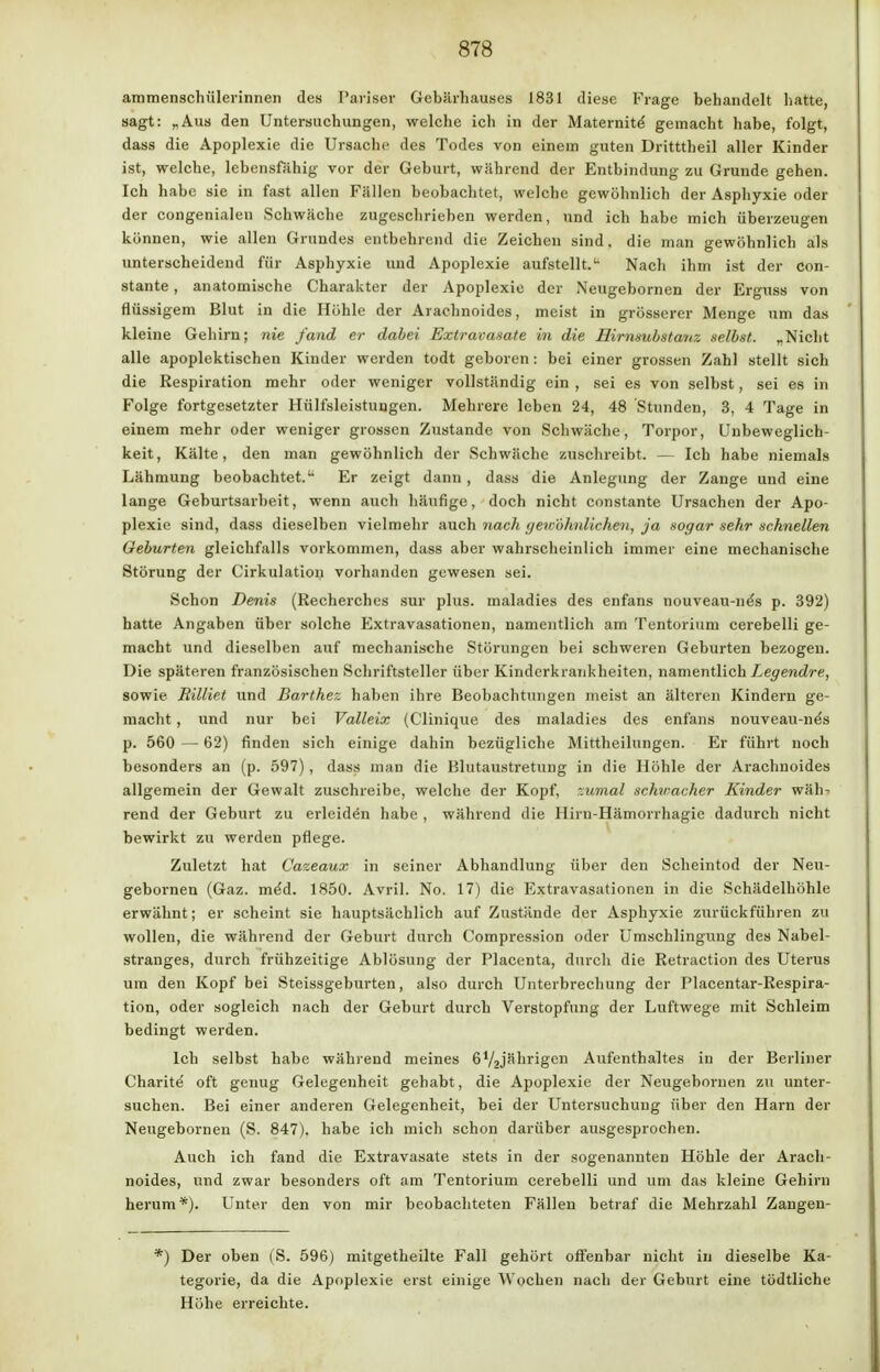 ammenschülerinnen des Pariser Gebärhauses 1831 diese Frage behandelt hatte, sagt: „Aus den Untersuchungen, welche ich in der Maternite gemacht habe, folgt, dass die Apoplexie die Ursache des Todes von einem guten Dritttheil aller Kinder ist, welche, lebensfähig vor der Geburt, während der Entbindung zu Grunde gehen. Ich habe sie in fast allen Fällen beobachtet, welche gewöhnlich der Asphyxie oder der congenialen Schwäche zugeschrieben werden, und ich habe mich überzeugen können, wie allen Grundes entbehrend die Zeichen sind, die man gewöhnlich als unterscheidend für Asphyxie und Apoplexie aufstellt.'- Nacli ihm ist der con- stante, anatomische Charakter der Apoplexie der Neugebornen der Erguss von flüssigem Blut in die Höhle der Araehnoides, meist in grösserer Menge um das kleine Gehirn; nie fand er dabei Extravasate in die Hirnsubstanz selbst. „Nicht alle apoplektischen Kinder werden todt geboren: bei einer grossen Zahl stellt sich die Respiration mehr oder weniger vollständig ein , sei es von selbst, sei es in Folge fortgesetzter Hülfsleistuugen. Mehrere leben 24, 48 Stunden, 3, 4 Tage in einem mehr oder weniger grossen Zustande von Schwäche, Torpor, Unbeweglich- keit, Kälte, den man gewöhnlich der Schwäche zuschreibt. — Ich habe niemals Lähmung beobachtet.u Er zeigt dann , dass die Anlegung der Zange und eine lange Geburtsarbeit, wenn auch häufige, doch nicht constante Ursachen der Apo- plexie sind, dass dieselben vielmehr auch nach gewöhnlichen, ja sogar sehr schnellen Geburten gleichfalls vorkommen, dass aber wahrscheinlich immer eine mechanische Störung der Cirkulation vorhanden gewesen sei. Schon Denis (Recherches sur plus, maladies des enfans nouveau-ne's p. 392) hatte Angaben über solche Extravasationen, namentlich am Tentorium cerebelli ge- macht und dieselben auf mechanische Störungen bei schweren Geburten bezogen. Die späteren französischen Schriftsteller über Kinderkrankheiten, namentlich Legendre, sowie Rilliet und Barthez haben ihre Beobachtungen meist an älteren Kindern ge- macht , und nur bei Valleix (C'linique des maladies des enfans nouveau-ne's p. 560 — 62) finden sich einige dahin bezügliche Mittheilungen. Er führt noch besonders an (p. 597), dass man die Blutaustretung in die Höhle der Araehnoides allgemein der Gewalt zuschreibe, welche der Kopf, -:umal schwacher Kinder wäh- rend der Geburt zu erleiden habe , während die Hirn-Hämorrhagie dadurch nicht bewirkt zu werden pflege. Zuletzt hat üazeaux in seiner Abhandlung über den Scheintod der Neu- gebornen (Gaz. me'd. 1850. Avril. No. 17) die Extravasationen in die Schädelhöhle erwähnt; er scheint sie hauptsächlich auf Zustände der Asphyxie zurückführen zu wollen, die während der Geburt durch Compression oder Umschlingung des Nabel- stranges, durch frühzeitige Ablösung der Placenta, durch die Retraction des Uterus um den Kopf bei Steissgeburten, also durch Unterbrechung der Placentar-Respira- tion, oder sogleich nach der Geburt durch Verstopfung der Luftwege mit Schleim bedingt werden. Ich selbst habe während meines 672jährigen Aufenthaltes in der Berliner Charite oft genug Gelegenheit gehabt, die Apoplexie der Neugebornen zu unter- suchen. Bei einer anderen Gelegenheit, bei der Untersuchung über den Harn der Neugebornen (S. 847). habe ich mich schon darüber ausgesprochen. Auch ich fand die Extravasate stets in der sogenannten Höhle der Araeh- noides, und zwar besonders oft am Tentorium cerebelli und um das kleine Gehirn herum *). Unter den von mir beobachteten Fällen betraf die Mehrzahl Zangen- ') Der oben ('S. 596) mitgetheilte Fall gehört offenbar nicht in dieselbe Ka- tegorie, da die Apoplexie erst einige Wochen nach der Geburt eine tödtliche Höhe erreichte.