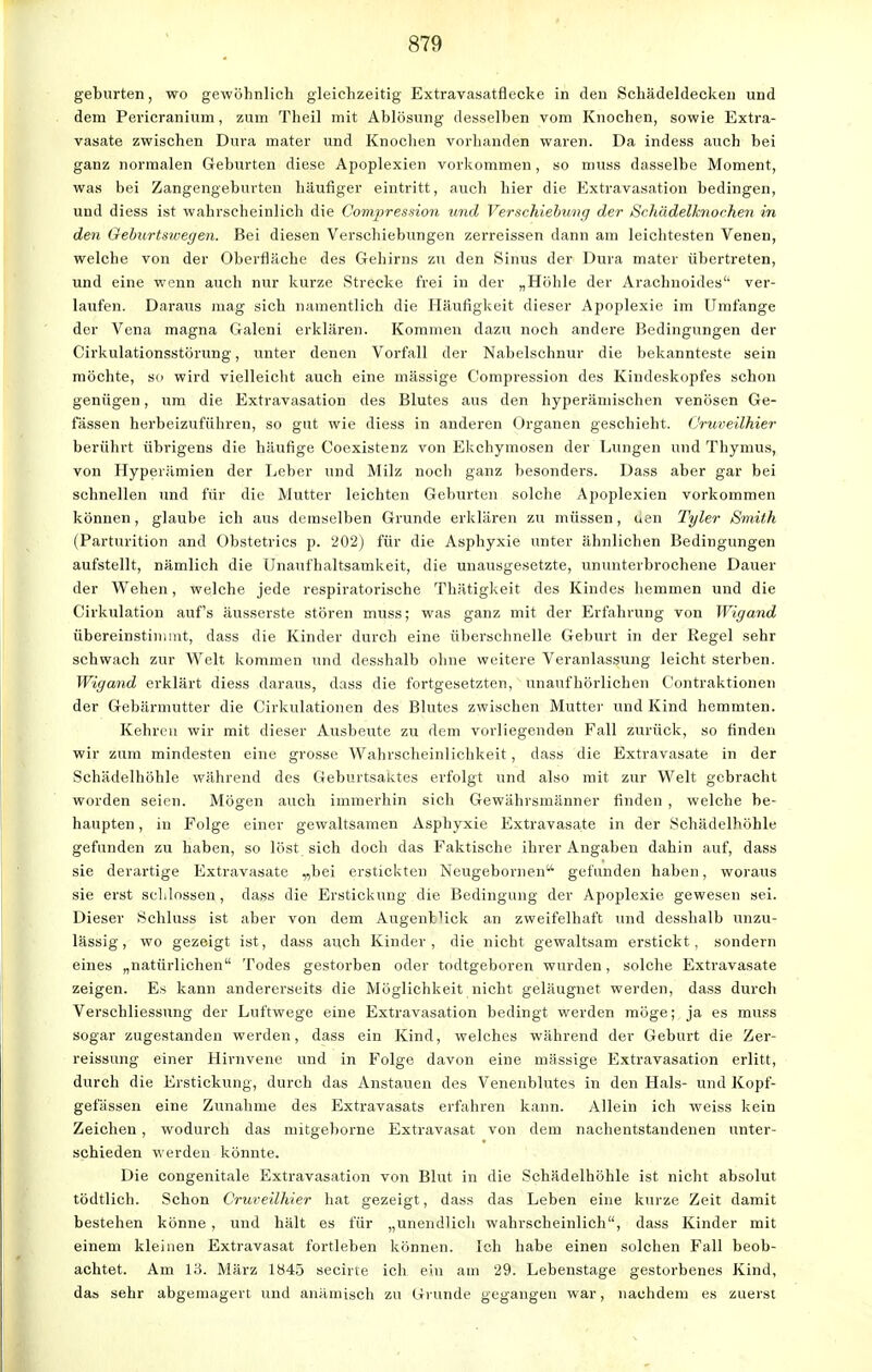 geburten, wo gewöhnlich gleichzeitig Extravasatflecke in den Schädeldecken und dem Pericranium, zum Theil mit Ablösung desselben vom Knochen, sowie Extra- vasate zwischen Dura mater und Knochen vorhanden waren. Da indess auch bei ganz normalen Geburten diese Apoplexien vorkommen, so muss dasselbe Moment, was bei Zangengeburten häufiger eintritt, auch hier die Extravasaten bedingen, und diess ist wahrscheinlich die Compression und Verschiebung der Schädelknochen in den Geburtswegen. Bei diesen Verschiebungen zerreissen dann am leichtesten Venen, welche von der Oberfläche des Gehirns zu den Sinus der Dura mater übertreten, und eine wenn auch nur kurze Strecke frei in der „Höhle der Aräohnoidea ver- laufen. Daraus mag sich namentlich die Häufigkeit dieser Apoplexie im Umfange der Vena magna Galeni erklären. Kommen dazu noch andere Bedingungen der Cirkulationsstörung, unter denen Vorfall der Nabelschnur die bekannteste sein möchte, so wird vielleicht auch eine massige C'ompression des Kindeskopfes schon genügen, um die Extravasaten des Blutes aus den hyperämischen venösen Ge- fässen herbeizuführen, so gut wie diess in anderen Organen geschieht. (Jruveilhier berührt übrigens die häufige Coexistenz von Ekchymosen der Lungen und Thymus, von Hyperämien der Leber und Milz noch ganz besonders. Dass aber gar bei schnellen und für die Mutter leichten Geburten solche Apoplexien vorkommen können, glaube ich aus demselben Grunde erklären zu müssen, uen Tyler Smith (Parturition and Obstetrics p. 202) für die Asphyxie unter ähnlichen Bedingungen aufstellt, nämlich die Unaufhaltsamkeit, die unausgesetzte, ununterbrochene Dauer der Wehen, welche jede respiratorische Thätigkeit des Kindes hemmen und die Cirkulation auf's äusserste stören muss; was ganz mit der Erfahrung von Wigand Übereinstimmt, dass die Kinder durch eine überschnelle Geburt in der Regel sehr schwach zur Welt kommen und desshalb ohne weitere Veranlassung leicht sterben. Wigand erklärt diess daraus, dass die fortgesetzten, unaufhörlichen Contraktionen der Gebärmutter die Cirkulationen des Blutes zwischen Mutter und Kind hemmten. Kehren wir mit dieser Ausbeute zu dem vorliegenden Fall zurück, so finden wir zum mindesten eine grosse Wahrscheinlichkeit, dass die Extravasate in der Schädelhöhle während des Geburtsaktes erfolgt und also mit zur Welt gebracht worden seien. Mögen auch immerhin sich Gewährsmänner finden , welche be- haupten , in Folge einer gewaltsamen Asphyxie Extravasate in der Schädelhöhle gefunden zu haben, so löst sich doch das Faktische ihrer Angaben dahin auf, dass sie derartige Extravasate „bei erstickten Neugebornen- gefunden haben, woraus sie erst schlössen, dass die Erstickung die Bedingung der Apoplexie gewesen sei. Dieser Schluss ist aber von dem Augenblick an zweifelhaft und desshalb unzu- lässig, wo gezeigt ist, dass auch Kinder, die nicht gewaltsam erstickt, sondern eines „natürlichen Todes gestorben oder todtgeboren wurden, solche Extravasate zeigen. Es kann andererseits die Möglichkeit nicht geläugnet werden, dass durch Verschliessung der Luftwege eine Extravasation bedingt werden möge; ja es muss sogar zugestanden werden, dass ein Kind, welches während der Geburt die Zer- reissung einer Hirnvene und in Folge davon eine massige Extravasaten erlitt, durch die Erstickung, durch das Anstauen des Venenblutes in den Hals- und Kopf- gefässen eine Zunahme des Extravasats erfahren kann. Allein ich weiss kein Zeichen, wodurch das mitgeborne Extravasat von dem nachentstandenen unter- schieden werden könnte. Die congenitale Extravasaten von Blut in die Schädelhöhle ist nicht absolut tödtlich. Schon Cruveilhier hat gezeigt, dass das Leben eine kurze Zeit damit bestehen könne, und hält es für „unendlich wahrscheinlich, dass Kinder mit einem kleinen Extravasat fortleben können. Ich habe einen solchen Fall beob- achtet. Am 13. März 1845 secirte ich ein am 29. Lebenstage gestorbenes Kind, das sehr abgemagert und anämisch zu Grunde gegangen war, nachdem es zuerst