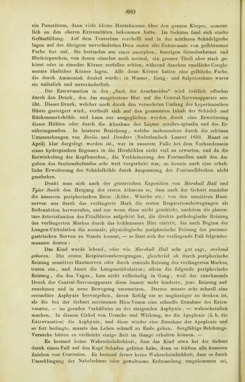 ein Panaritium, dann viele kleine Hautabscesse über den ganzen Körper, nament- lich an den oberen Extremitäten bekommen batte. Im Gehirne fand sich starke Gefässfüllung. Auf dem Tentorium cerebelli und in der mittleren Schädelgrube lagen auf der übrigens unveränderten Dura inater alte Extravasate von gelbbrauner Farbe fest auf. Sie bestanden aus einer amorphen, faserigen Grundsubstanz und Blutkörperchen, von denen einzelne noch normal, ein grosser Theil aber stark ge- körnt oder in einzelne Körner zerfallen schien, während daneben rundliche Conglo- merate ähnlicher Körner lagen. Alle diese Körner hatten eine gelbliche Farbe, die durch Ammoniak dunkel wurde; in Wasser, Essig- und Salpetersäure waren sie unlöslich und unveränderlich. Die Extravasaten in den „Sack der Arachnoides wird tödtlich offenbar durch den Druck, den das ausgetretene Blut auf die Central-Nervenapparate aus- übt. Dieser Druck, welcher noch durch den vermehrten Umfang der hyperämischen Häute gesteigert wird, vertheilt sich auf den gesammten Inhalt der Schädel- und Kückenmarkshöhle und kann nur ausgeglichen werden durch eine Erweiterung dieser Höhlen oder durch die Abnahme des Liquor cerebrospinalis und des Er- nährungssaftes. In letzterer Beziehung, welche insbesondere durch die schönen Untersuchungen von Berlin und Donders (Nederlandsch Lancet 1850. Maart en April) klar dargelegt worden ist, war in unserem Falle bei dem Vorhandensein eines hydropischen Ergusses in die Hirnhöhlen nicht viel zu erwarten, und da die Entwickelung der Kopfknochen, die Verkleinerung der Fontanellen nach den An- gaben des Sectionsbefundes sehr weit vorgerückt war, so konnte auch eine erheb- liche Erweiterung der Schädelhöhle durch Anspannung der Fontanelldecken nicht geschehen. Denkt man sich nach der geistreichen Exposition von Marshall Hall und Tyler Smith den Hergang des ersten Athmens so, dass nach der Geburt zunächst die äusseren peripherischen Reize (Kälte, Wäsche etc.) von den sensitiven Haut- nerven aus durch das verlängerte Mark die ersten Respirationsbewegungen als Reflexaktion hervorrufen, und nur wenn diess nicht geschieht, nachdem die placen- tare Arterialisation des Fötalblutes aufgehört hat, die direkte pathologische Reizung des verlängerten Markes durch das kohlensaure Blut eintritt, bis nach Beginn der Lungen-Cirkulation die normale, physiologische peripherische Reizung des pneumo- gastrischen Nerven zu Stande kommt, — so lässt sich der vorliegende Fall folgender- maassen deuten : Das Kind wurde lebend, oder wie Marshall Hall sehr gut sagt, sterbend geboren. Die ersten Respirationsbewegungen, gleichviel ob durch peripherische Reizung sensitiver Hautnerven oder durch centrale Reizung des verlängerten Markes, traten ein, und damit die Lungencirkulation; allein die folgende peripherische Reizung, die des Vagus, kam nicht vollständig in Gang , weil der zunehmende Druck der Central-Nervenapparate diese immer mehr hinderte, jene Reizung auf- zunehmen und in neue Bewegung umzusetzen. Daraus musste sehr schnell eine secundäre Asphyxie hervorgehen, deren Erfolg um so ungünstiger zu denken ist, als die bei der Geburt zerrissenen Hirn-Venen eine schnelle Zunahme des Extra- vasates, — im geraden Verhältnis« zu der steigenden Asphyxie, — wahrscheinlich raachen. In diesem Cirkel von Ursache und Wirkung, wo die Apoplexie (d. h. die Extravasation) die Asphyxie, und diese wieder eine Zunahme der Apoplexie und so fort bedingte, musste das Leben schnell zu Ende gehen. Sorgfältige Belebungs- Versuche hätten es vielleicht einige Zeit im Gange erhalten können. — Es bestand keine Wahrscheinlichkeit, dass das Kind etwa bei der Geburt durch einen Fall auf den Kopf Schaden gelitten habe, denn es fehlten alle äusseren Zeichen von Contusion. Es bestand ferner keine Wahrscheinlichkeit, dass es durch Umschlingung der Nabelschnur oder gewaltsame Erdrosselung umgekommen sei,