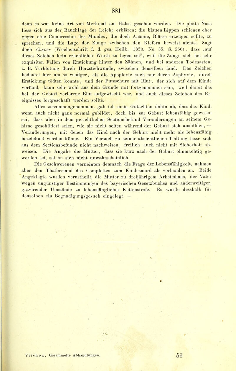 denn es war keine Art von Merkmal am Halse gesehen worden. Die platte Nase Hess sich aus der Bauchlage der Leiche erklären; die blauen Lippen schienen eher gegen eine Compression des Mundes, die doch Anämie, Blässe erzeugen sollte, zu sprechen, und die Lage der Zunge zwischen den Kiefern beweist nichts. Sagt doch Casper (Wochenschrift f. d. ges. Heilk. 1850. No. 35. S. 550) , dass „auf dieses Zeichen kein erheblicher Werth zu legen sei, weil die Zunge sich bei sehr exquisiten Fällen von Erstickung hinter den Zähnen, und bei anderen Todesarten, z. B. Verblutung durch Herzstichwunde, zwischen denselben fand. Das Zeichen bedeutet hier um so weniger, als die Apoplexie auch nur durch Asphyxie, durch Erstickung tödten konnte , und der Putzschurz mit Blut, der sich auf dem Kinde vorfand, kann sehr wohl aus dem Grunde mit fortgenommen sein, weil damit das bei der Geburt verlorene Blut aufgewischt war, und auch dieses Zeichen des Er- eignisses fortgeschafft werden sollte. Alles zusammengenommen, gab ich mein Gutachten dahin ab, dass das Kind, wenn auch nicht ganz normal gebildet, doch bis zur Geburt lebensfähig gewesen sei, dass aber in dem gerichtlichen Sectionsbefund Veränderungen an seinem Ge- hirne geschildert seien, wie sie nicht selten während der Geburt sich ausbilden, — Veränderungen, mit denen das Kind nach der Geburt nicht mehr als lebensfähig bezeichnet werden könne. Ein Versuch zu seiner absichtlichen Tödtung lasse sich aus dem Sectionsbefunde nicht nachweisen, freilich auch nicht mit Sicherheit ab- weisen. Die Angabe der Mutter, dass sie kurz nach der Geburt ohnmächtig ge- worden sei, sei an sich nicht unwahrscheinlich. Die Geschworenen verneinten demnach die Frage der Lebensfähigkeit, nahmen aber den Thatbestand des Complottes zum Kindesmord als vorhanden an. Beide Angeklagte wurden verurtheilt, die Mutter zu dreijährigem Arbeitshaus, der Vater wegen ungünstiger Bestimmungen des bayerischen Gesetzbuches und anderweitiger, gravirender Umstände zu lebenslänglicher Kettenstrafe. Es wurde desshalb für denselben ein Begnadigungsgesuch eingelegt. — Virchow, Gesammelte Abhandlungen, 56