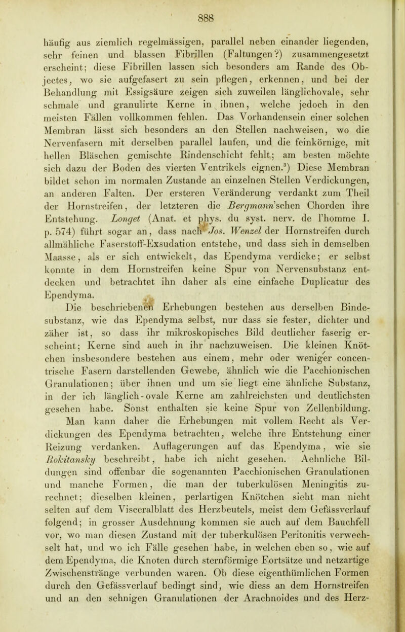 häufig aus ziemlich regelmässigen, parallel neben einander liegenden, sehr feinen und blassen Fibrillen (Faltungen?) zusammengesetzt erscheint; diese Fibrillen lassen sich besonders am Rande des Ob- jectes, wo sie aufgefasert zu sein pflegen, erkennen, und bei der Behandlung mit Essigsäure zeigen sieb zuweilen länglichovale, sehr schmale und granulirte Kerne in ihnen, welche jedoch in den meisten Fällen vollkommen fehlen. Das Vorhandensein einer solchen Membran lässt sich besonders an den Stellen nachweisen, wo die Nervenfasern mit derselben parallel laufen, und die feinkörnige, mit hellen Bläschen gemischte Rindenschicht fehlt; am besten möchte sich dazu der Boden des vierten Ventrikels eignen.3) Diese Membran bildet schon im normalen Zustande an einzelnen Stellen Verdickungen, an anderen Falten. Der ersteren Veränderung verdankt zum Theil der Hornstreifen, der letzteren die Bergmännischen Chorden ihre Entstehung. Longet (Anat. et phys. du syst. nerv, de Thomme I. p. 574) führt sogar an, dass nach' Jos. Wenzel der Hornstreifen durch allmähliche Faserstoff-Exsudation entstehe, und dass sich in demselben Maasse, als er sich entwickelt, das Ependyma verdicke; er selbst konnte in dem Hornstreifen keine Spur von Nervensubstanz ent- decken und betrachtet ihn daher als eine einfache Duplicatur des Ependyma. Die beschriebenen Erhebungen bestehen aus derselben Binde- substanz, wie das Ependyma selbst, nur dass sie fester, dichter und zäher ist, so dass ihr mikroskopisches Bild deutlicher faserig er- scheint; Kerne sind auch in ihr nachzuweisen. Die kleinen Knöt- chen insbesondere bestehen aus einem, mehr oder weniger concen- trische Fasern darstellenden Gewebe, ähnlich wie die Pacchionischen Granulationen; über ihnen und um sie liegt eine ähnliche Substanz, in der ich länglich - ovale Kerne am zahlreichsten und deutlichsten gesehen habe. Sonst enthalten sie keine Spur von Zellenbildung. Man kann daher die Erhebungen mit vollem Recht als Ver- dickungen des Ependyma betrachten, welche ihre Entstehung einer Reizung verdanken. Auflagerungen auf das Ependyma, wie sie Rokitansky beschreibt, habe ich nicht gesehen. Aehnliche Bil- dungen sind offenbar die sogenannten Pacchionischen Granulationen und manche Formen, die man der tuberkulösen Meningitis zu- rechnet; dieselben kleinen, perlartigen Knötchen sieht man nicht selten auf dem Visceralblatt des Herzbeutels, meist dem Gefässverlauf folgend; in grosser Ausdehnung kommen sie auch auf dem Bauchfell vor, wo man diesen Zustand mit der tuberkulösen Peritonitis verwech- selt hat, und wo ich Fälle gesehen habe, in welchen eben so, wie auf dem Ependyma, die Knoten durch sternförmige Fortsätze und netzartige Zwischenstränge verbunden waren. (3b diese eigentümlichen Formen durch den Gefässverlauf bedingt sind, wie diess an dem Hornstreifen und an den sehnigen Granulationen der Arachnoides und des Herz-