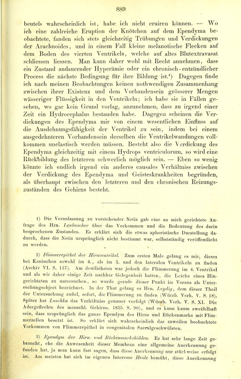 beutels wahrscheinlich ist, habe ich nicht eruiren können. — Wo ich eine zahlreiche Eruption der Knötchen auf dem Ependyma be- obachtete, fanden sich stets gleichzeitig Trübungen und Verdickungen der Arachnoides, und in einem Fall kleine melanotische Flecken auf dem Boden des vierten Ventrikels, welche auf altes Blutextravasat schliessen Messen. Man kann daher wohl mit Recht annehmen, dass ein Zustand andauernder Hyperämie oder ein chronisch - entzündlicher Process die nächste Bedingung für ihre Bildung ist.4) Dagegen finde ich nach meinen Beobachtungen keinen nothwendigen Zusammenhang zwischen ihrer Existenz und dem Vorhandensein grösserer Mengen wässeriger Flüssigkeit in den Ventrikeln; ich habe sie in Fällen ge- sehen, wo gar kein Grund vorlag, anzunehmen, dass zu irgend einer Zeit ein Hydrocephalus bestanden habe. Dagegen scheinen die Ver- dickungen des Ependyma mir von einem wesentlichen Einfluss auf die Ausdehnungsfähigkeit der Ventrikel zu sein, indem bei einem ausgedehnteren Vorhandensein derselben die Ventrikelwandungen voll- kommen unelastisch werden müssen. Besteht also die Verdickung des Ependyma gleichzeitig mit einem Hydrops ventriculorum, so wird eine Rückbildung des letzteren schwerlich möglich sein. — Eben so wenig könnte ich endlich irgend ein anderes causales Verhältniss zwischen der Verdickung des Ependyma und Geisteskrankheiten begründen, als überhaupt zwischen den letzteren und den chronischen Reizungs- zuständen des Gehirns besteht. 1) Die Veranlassung zu vorstehender Notiz gab eine an mich gerichtete An- frage des Hrn. Leubuscher über das Vorkommen und die Bedeutung des darin besprochenen Zustandes. Es erklärt sich die etwas aphoristische Darstellung da- durch, dass die Notiz ursprünglich nicht bestimmt war, selbstständig veröffentlicht zu werden. 2) Flimmerepithel der Hirnventrikel. Zum ersten Male gelang es mir, dieses bei Kaninchen sowohl im 4., als im 3. und den lateralen Ventrikeln zu finden (Archiv VI. S. 137). Am deutlichsten war jedoch die Flimmerung im 4. Ventrikel und als wir daher einige Zeit nachher Gelegenheit hatten, die Leiche eines Hin- gerichteten zu untersuchen, so wurde gerade dieser Punkt im Voraus als Unter- suchungsobject bezeichnet. In der That gelang es Hrn. Leyditj, dem dieser Theil der Untersuchung zufiel, sofort, die Flimmerung zu finden (Würzb. Verh. V. S. 18). Später hat Luschka das Verhältniss genauer verfolgt (Würzb. Verh. V. S. XI. Die Adergeflechte des menschl. Gehirns. 1855. S. 90), und es kann kaum zweifelhaft sein, dass ursprünglich das ganze Ependym des Hirns und Rückenmarks mit Flim- merzellen besetzt ist. So erklärt sich wahrscheinlich das zuweilen beobachtete Vorkommen von Flimmerepithel in congenitalen Sacralgeschwülsten. 3) Ependym der Hirn- und BückenmarUlwhlen. Es hat sehr lange Zeit ge- braucht, ehe die Anwesenheit dieser Membran eine allgemeine Anerkennung ge- funden hat, ja man kann fast sagen, dass diese Anerkennung nur stückweise erfolgt ist. Am meisten hat sich im eigenen Interesse Heule bemüht, diese Anerkennuno-