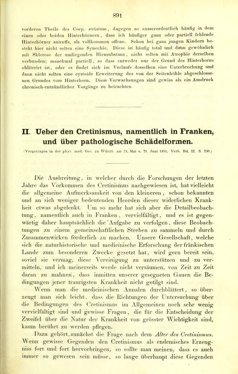 vorderen Theile des Corp. Striaton , dagegen so ausserordentlich häufig in dem einen oder beiden Hinterhörnern , dass ich häufiger ganz oder partiell fehlende Hinterhörner antreffe, als vollkommen offene. Schon bei ganz jungen Kindern be- steht hier nicht selten eine Synechie. Diese ist häufig total und dann gewöhnlieh mit Sklerose der umliegenden Hirnsubstanz, nicht selten mit Atrophie derselben verbunden; manchmal partiell, so dass entweder nur der Grund des Hinterhorns obliterirt ist, oder es findet sich im Verlaufe desselben eine Unterbrechung und dann nicht selten eine cystoide Erweiterung des von der Seitenhöhle abgeschlosse- nen Grundes vom Hinterhorn. Diese Verwachsungen sind gewiss als ein Ausdruck chronisch-entzündlicher Vorgänge zu betrachten. II. Ueber den Cretinismus, namentlich in Franken, und über pathologische Schädelformen. (Vorgetragen in der phys. med. Ges. zu Würzb. am 24, Mai u. 21. Juni 1851. Verh. Bd. II. S. 230.) Die Ausbreitung, in welcher durch die Forschungen der letzten Jahre das Vorkommen des Cretinismus nachgewiesen ist, hat vielleicht die allgemeine Aufmerksamkeit von den kleineren , schon bekannten und an sich weniger bedeutenden Heerden dieser widerlichen Krank- heit etwas abgelenkt. Um so mehr hat sich aber die Detailbeobach- tung , namentlich auch in Franken , vervielfältigt, und es ist gegen- wärtig daher hauptsächlich die Aufgabe zu verfolgen, diese Beobach- tungen zu einem gemeinschaftlichen Streben zu sammeln und durch Zusammenwirken förderlich zu machen. Unsere Gesellschaft, welche sich die naturhistorische und medicinische Erforschung der fränkischen Lande zum besonderen Zwecke gssetzt hat, wird gern bereit sein, soviel sie vermag, diese Vereinigung zu unterstützen und zu ver- mitteln, und ich meinerseits werde nicht versäumen, von Zeit zu Zeit daran zu mahnen, dass inmitten unserer gesegneten Gauen die Be- dingungen jener traurigsten Krankheit nicht getilgt sind. Wenn man die medicinischen Annalen durchblättert, so über- zeugt man sich leicht, dass die Richtungen der Untersuchung über die Bedingungen des Cretinismus im Allgemeinen noch sehr wenig vervielfältigt sind und gewisse Fragen, die für die Entscheidung der Zweifel über die Natur der Krankheit von grösster Wichtigkeit sind, kaum berührt zu werden pflegen. Dazu gehört, zunächst die Frage nach dem Alter des Cretinismus. W enn gewisse Gegenden den Cretinismus als endemisches Erzeug- niss fort und fort hervorbringen, so sollte man meinen, dass es auch immer so gewesen sein müsse, so lange überhaupt diese Gegenden