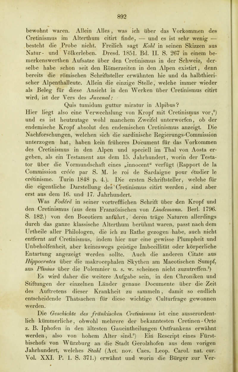 bewohnt waren. Allein Alles, was ich über das Vorkommen des Cretinismus im Alterthum citirt finde, — und es ist sehr wenig — besteht die Probe nicht. Freilich sagt Kolil in seinen Skizzen aus Natur- und Völkerleben. Dresd. 1851. Bd. II. S. 267 in einem be- merkenswerthen Aufsatze über den Cretinismus in der Schweiz, der- selbe habe schon seit den Römerzeiten in den Alpen existirt, denn bereits die römischen Schriftsteller erwähnten hie und da halbthieri- scher Alpenthalleute. Allein die einzige Stelle, welche immer wieder als Beleg für diese Ansicht in den Werken über Cretinismus citirt wird, ist der Vers des Juvenal: Quis tumidum guttur miratur in Alpibus? Hier liegt also eine Verwechslung von Kropf mit Cretinismus vor,1) und es ist heutzutage wohl manchem Zweifel unterworfen, ob der endemische Kropf absolut den endemischen Cretinismus anzeigt. Die Nachforschungen, welchen sich die sardinische Regierungs-Commission unterzogen hat, haben kein früheres Document für das Vorkommen des Cretinismus in den Alpen und speciell im Thal von Aosta er- geben, als ein Testament aus dem 15. Jahrhundert, worin der Testa- tor über die Vormundschaft eines „innocent verfügt (Rapport de la Commission creee par S. M. le roi de Sardaigne pour etudier le cretinisme. Turin 1848 p. 4.). Die ersten Schriftsteller, welche für die eigentliche Darstellung desv Cretinismus citirt werden , sind aber erst aus dem 16. und 17. Jahrhundert. Was Fodere in seiner vortrefflichen Schrift über den Kropf und den Cretinismus (aus dem Französischen von Lindemann. Berl. 1796. S. 182.) von den Boeotiern anführt, deren träge Naturen allerdings durch das ganze klassische Altcrthum berühmt waren, passt nach dem Urtheile aller Philologen, die ich zu Rathe gezogen habe, auch nicht entfernt auf Cretinismus, indem hier nur eine gewisse Plumpheit und Unbeholfenheit, aber keineswegs geistige Imbecillität oder körperliche Entartung angezeigt werden sollte. Auch die anderen Citate aus Hippocrates über die makrocephalen Skythen am Maeotischen Sumpf, aus Plinius über die Polemnier u. s. w. scheinen nicht zuzutreffen.2) Es wird daher die weitere Aufgabe sein, in den Chroniken und Stiftungen der einzelnen Länder genaue Documente über die Zeit des Auftretens dieser Krankheit zu sammeln , damit so endlich entscheidende Thatsachen für diese wichtige Culturfrage gewonnen werden. Die Geschichte des fränkischen Cretinismus ist eine ausserordent- lich kümmerliche, obwohl mehrere der bekanntesten Cretinen - Orte z. B. Iphofen in den ältesten Gaueintheilungen Ostfrankens erwähnt werden, also von hohem Alter sind.3) Ein Rescript eines Fürst- bischofs von Würzburg an die Stadt Gerolzhofen aus dem vorigen Jahrhundert, welches Stahl (Act. nov. Caes. Leop. Carol. nat. cur. Vol. XXI. P. 1. S. 371.) erwähnt und worin die Bürger zur Ver-