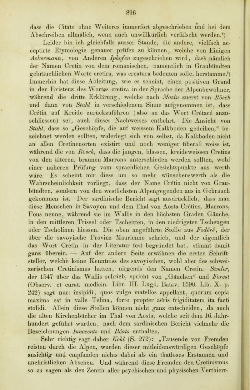 dass die Citate ohne Weiteres immerfort abgeschrieben und bei dem Abschreiben allmälich, wenn auch unwillkürlich verfälscht werden.4) Leider bin ich gleichfalls ausser Stande, die andere, vielfach ac- ceptirte Etymologie genauer prüfen zu können, welche von Einigen Ackermann, von Anderen lphofen zugeschrieben wird, dass nämlich der Namen Cretin von dem romanischen, namentlich in Graubündten gebräuchlichen Worte cretira, was crcatura bedeuten solle, herstamme.6) Immerhin hat diese Ableitung, wie es scheint, einen positiven Grund in der Existenz des Wortes cretira in der Sprache der Alpenbewolmer, während die dritte Erklärung, welche nach Mozin zuerst von Bosch und dann von Stahl in verschiedenem Sinne aufgenommen ist, dass Cretin auf Kreide zurückzuführen (also an das Wort Cretace* anzu- schliessen) sei, auch dieses Nachweises entbehrt. Die Ansicht von Stahl, dass so „Geschöpfe, die auf weissem Kalkboden gedeihen, be- zeichnet werden sollten, widerlegt sich von selbst, da Kalkboden nicht an allen Cretinenorten existirt und noch weniger überall weiss ist, während die von Bosch, dass die jungen, blassen, kreideweissen Cretins von den älteren, braunen Marrons unterschieden werden sollten, wohl einer näheren Prüfung vom sprachlichen Gesichtspunkte aus werth wäre. Es scheint mir diess um so mehr wünschenswerth als die Wahrscheinlichkeit vorliegt, dass der Name Cre'tin nicht von Grau- bündten, sondern von den westlichsten Alpengegenden aus in Gebrauch gekommen ist. Der sardinischc Bericht sagt ausdrücklich, dass man diese Menschen in Savoyen und dem Thal von Aosta Crctins, Marrons, Fous nenne, während sie im Wallis in den höchsten Graden Gäuche, in den mittleren Trissel oder Tscheitten, in den niedrigsten Tschengen oder Tscholinen hiessen. Die oben angeführte Stelle aus Fodere, der über die savoyische Provinz Maurienne schrieb, und der eigentlich das Wort Cretin in der Literatur fest begründet hat, stimmt damit ganz überein. ■— Auf der andern Seite erwähnen die ersten Schrift- steller, welche keine Kenntniss des savoyischen, wohl aber des schwei- zerischen Cretinismus hatten, nirgends den Namen Cretin. Simler, der 1547 über das Wallis schrieb, spricht von „Gäuchen und Forest (Observ. et curat, medicin. Libr. III. Lugd. Batav. 1590. Lib. X. p. 242) sagt nur: insipidi, quos vulgo matellos appellant, quorum copia maxima est in valle Pelina, forte propter aeris frigiditatem ita facti stolidi. Allein diese Stellen können nicht ganz entscheiden, da auch die alten Kirchenbücher im Thal von Aosta, welche seit dem 16. Jahr- hundert geführt wurden, nach dem sardinischen Bericht vielmehr die Bezeichnungen Innocents und Beats enthalten. Sehr richtig sagt daher Kohl (S. 272): „Tausende von Fremden reisten durch die Alpen, wurden dieser mitleidenswürdigen Geschöpfe ansichtig und empfanden nichts dabei als ein thatloses Erstaunen und unchristlichen Abscheu. Und während diese Fremden den Cretinismus so zu sagen als den Zenith aller psychischen und physischen Verthiert-