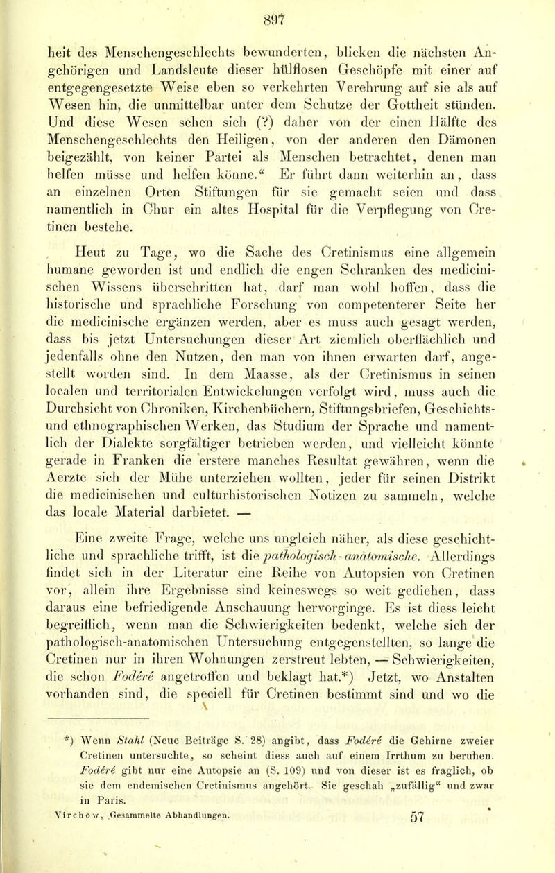 89? heit des Menschengeschlechts bewunderten, blicken die nächsten An- gehörigen und Landsleute dieser hülflosen Geschöpfe mit einer auf entgegengesetzte Weise eben so verkehrten Verehrung auf sie als auf Wesen hin, die unmittelbar unter dem Schutze der Gottheit stünden. Und diese Wesen sehen sich (?) daher von der einen Hälfte des Menschengeschlechts den Heiligen, von der anderen den Dämonen beigezählt, von keiner Partei als Menschen betrachtet, denen man helfen müsse und helfen könne. Er führt dann weiterhin an, dass an einzelnen Orten Stiftungen für sie gemacht seien und dass namentlich in Chur ein altes Hospital für die Verpflegung von Cre- tinen bestehe. Heut zu Tage, wo die Sache des Cretinismus eine allgemein humane geworden ist und endlich die engen Schranken des medicini- schen Wissens überschritten hat, darf man wohl hoffen, dass die historische und sprachliche Forschung von competenterer Seite her die medicinische ergänzen werden, aber es muss auch gesagt werden, dass bis jetzt Untersuchungen dieser Art ziemlich oberflächlich und jedenfalls ohne den Nutzen, den man von ihnen erwarten darf, ange- stellt worden sind. In dem Maasse, als der Cretinismus in seinen localen und territorialen Entwicklungen verfolgt wird, muss auch die Durchsicht von Chroniken, Kirchenbüchern, Stiftungsbriefen, Geschichts- und ethnographischen Werken, das Studium der Sprache und nament- lich der Dialekte sorgfältiger betrieben werden, und vielleicht könnte gerade in Franken die erstere manches Resultat gewähren, wenn die Aerzte sich der Mühe unterziehen wollten, jeder für seinen Distrikt die medicinischen und culturhistorischen Notizen zu sammeln, welche das locale Material darbietet. — Eine zweite Frage, welche uns ungleich näher, als diese geschicht- liche und sprachliche trifft, ist die pathologisch-anatomische. Allerdings findet sich in der Literatur eine Reihe von Autopsien von Cretinen vor, allein ihre Ergebnisse sind keineswegs so weit gediehen, dass daraus eine befriedigende Anschauung hervorginge. Es ist diess leicht begreiflich, wenn man die Schwierigkeiten bedenkt, welche sich der pathologisch-anatomischen Untersuchung entgegenstellten, so lange die Cretinen nur in ihren Wohnungen zerstreut lebten, — Schwierigkeiten, die schon Fodere angetroffen und beklagt hat.*) Jetzt, wo Anstalten vorhanden sind, die speciell für Cretinen bestimmt sind und wo die *) Wenn Stahl (Neue Beiträge S. 28) angibt, dass Fodiri die Gehirne zweier Cretinen untersuchte, so scheint diess auch auf einem Irrthum zu beruhen. Fod&rl gibt nur eine Autopsie an (S. 109) und von dieser ist es fraglich, ob sie dem endemischen Cretinismus angehört. Sie geschah „zufällig und zwar in Paris. Virchow, Gesammfllte AbhandluDgen. fj7