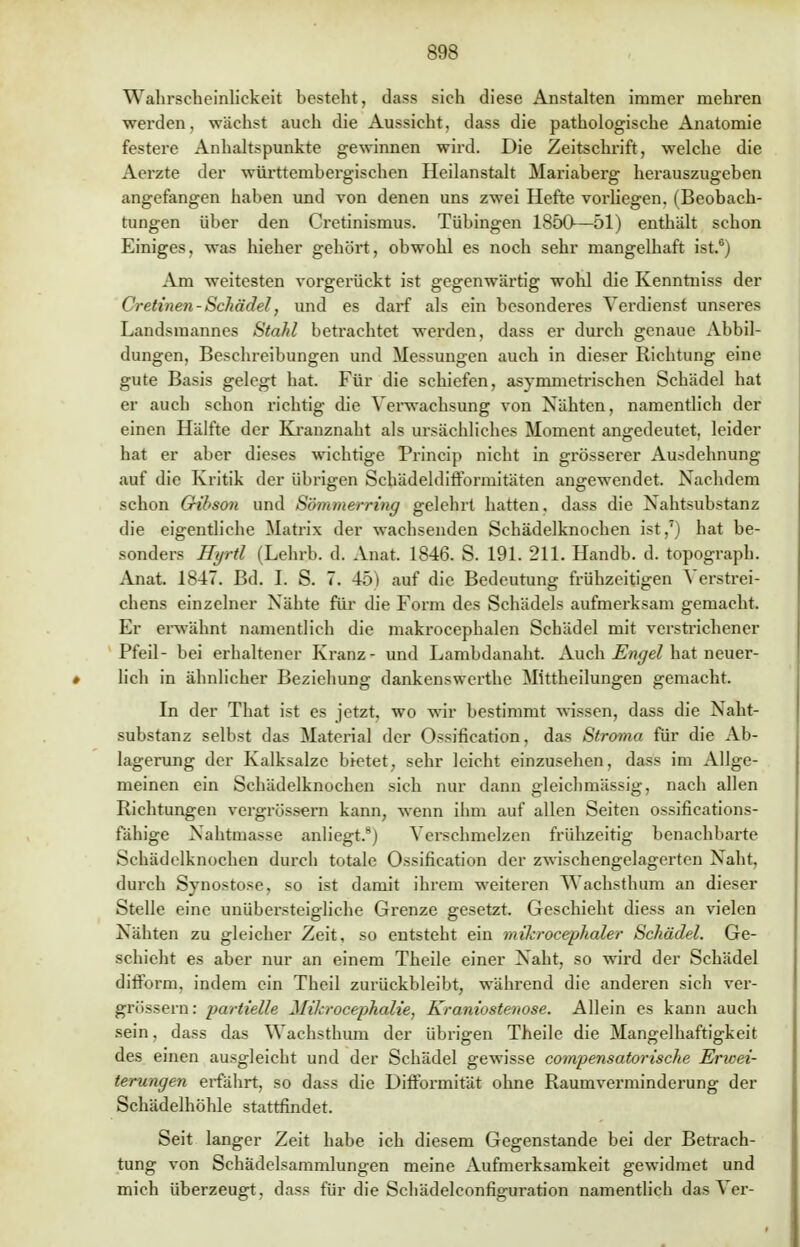 Wahrscheinlickcit besteht, dass sieh diese Anstalten immer mehren werden, wächst auch die Aussicht, dass die pathologische Anatomie festere Anhaltspunkte gewinnen wird. Die Zeitschrift, welche die Aerzte der württembergischen Heilanstalt Mariaberg herauszugeben angefangen haben und von denen uns zwei Hefte voidiegen, (Beobach- tungen über den Cretinismus. Tübingen 18ÖO—51) enthält schon Einiges, was hieher gehört, obwohl es noch sehr mangelhaft ist.6) Am weitesten vorgerückt ist gegenwärtig wohl die Kenntniss der Cretinen - Schädel, und es darf als ein besonderes Verdienst unseres Landsinannes Stahl betrachtet werden, dass er durch genaue Abbil- dungen, Beschreibungen und Messungen auch in dieser Richtung eine gute Basis gelegt hat. Für die schiefen, asymmetrischen Schädel hat er auch schon richtig die Verwachsung von Nähten, namentlich der einen Hälfte der Kranznaht als ursächliches Moment angedeutet, leider hat er aber dieses wichtige Princip nicht in grösserer Ausdehnung auf die Kritik der übrigen Schädeldifformitäten angewendet. Nachdem schon Gribson und Sömmerring gelehrt hatten, dass die Nahtsubstanz die eigentliche Matrix der wachsenden Schädelknochen ist,7) hat be- sonders Hyrtl (Lehrb. d. Anat. 1846. S. 191. 211. Handb. d. topograph. Anat. 1847. Bd. I. S. 7. 45) auf die Bedeutung frühzeitigen Verstrei- chens einzelner Nähte für die Form des Schädels aufmerksam gemacht. Er erwähnt namentlich die makrocephalen Schädel mit verstrichener Pfeil- bei erhaltener Kranz- und Lambdanaht. Auch Engel hat neuer- lich in ähnlicher Beziehung dankenswerthe Mittheilungen gemacht. In der That ist es jetzt, wo wir bestimmt wissen, dass die Naht- substanz selbst das Material der Ossifikation, das Stroma für die Ab- lagerung der Kalksalze bietet, sehr leicht einzusehen, dass im Allge- meinen ein Schädelknochen sich nur dann gleichmässig, nach allen Richtungen vergrössern kann, wenn ihm auf allen Seiten ossifications- fähige Nahtmasse anliegt.8) Verschmelzen frühzeitig benachbarte Schädelknochen durch totale Ossifikation der zwischengelagerten Naht, durch Synostose, so ist damit ihrem weiteren Wachsthum an dieser Stelle eine unübersteigliche Grenze gesetzt. Geschieht diess an vielen Nähten zu gleicher Zeit, so entsteht ein mikrocephaler Schädel. Ge- schieht es aber nur an einem Theile einer Naht, so wird der Schädel difform. indem ein Theil zurückbleibt, während die anderen sich ver- grössern: partielle Mikrocephalie, Kraniostenose. Allein es kann auch sein, dass das Wachsthum der übrigen Theile die Mangelhaftigkeit des einen ausgleicht und der Schädel gewisse compensatorische Erwei- terungen erfährt, so dass die Difformität ohne Raumverminderung der Schädelhöhle stattfindet. Seit langer Zeit habe ich diesem Gegenstande bei der Betrach- tung von Schädelsammlungen meine Aufmerksamkeit gewidmet und mich überzeugt, dass für die Schädelconfiguration namentlich das Ver-