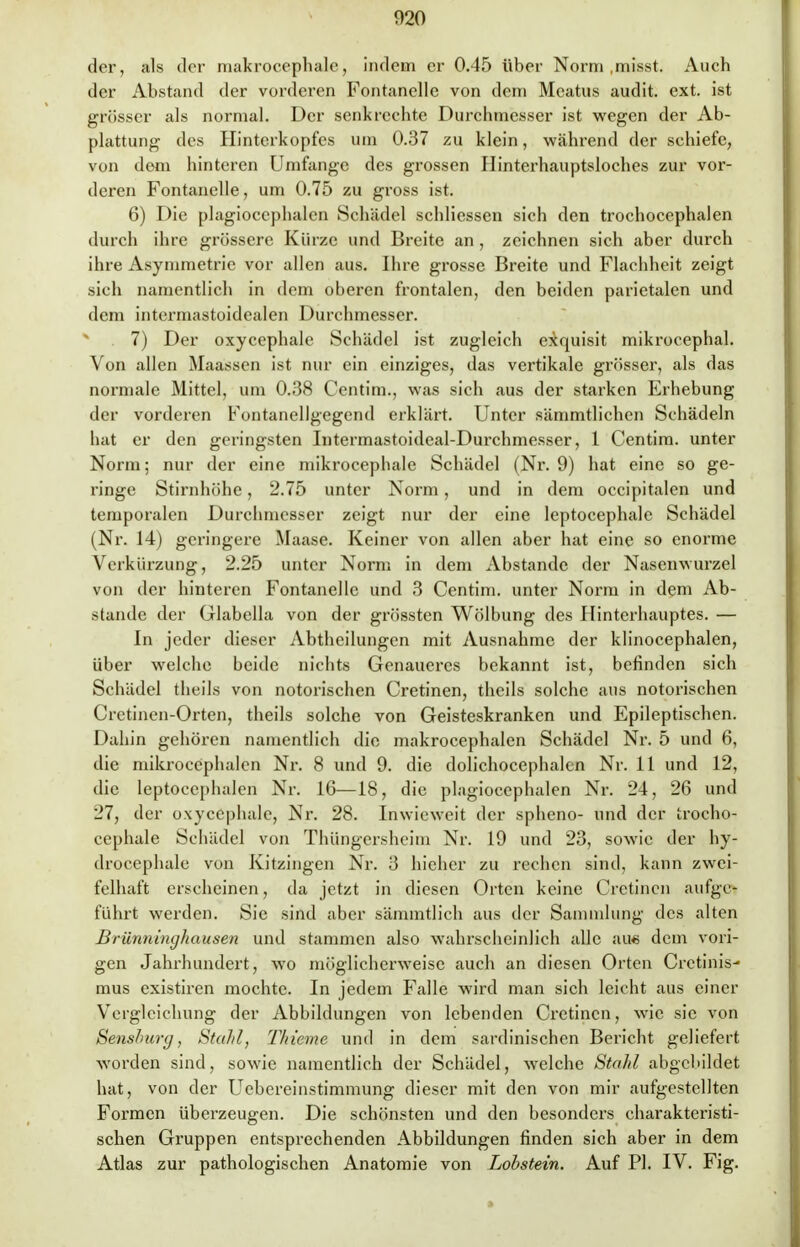 der, als der makrocephalc, indem er 0.45 über Norm .misst. Auch der Abstand der vorderen Fontanelle von dem Mcatus audit. ext. ist grösser als normal. Der senkrechte Durchmesser ist wegen der Ab- plattung des Hinterkopfes um 0.37 zu klein, während der schiefe, von dem hinteren Umfange des grossen Hinterhauptsloches zur vor- deren Fontanelle, um 0.75 zu gross ist. 6) Die plagiocephalen Schädel schliessen sich den trochocephalen durch ihre grössere Kürze und Breite an , zeichnen sich aber durch ihre Asymmetrie vor allen aus. Ihre grosse Breite und Flachheit zeigt sich namentlich in dem oberen frontalen, den beiden parietalen und dem intermastoidealen Durchmesser. 7) Der oxycephale Schädel ist zugleich exquisit mikrocephal. Von allen Maassen ist nur ein einziges, das vertikale grösser, als das normale Mittel, um 0.38 Centim., was sich aus der starken Erhebung der vorderen Fontanellgegend erklärt. Unter sämmtlichen Schädeln hat er den geringsten Intermastoideal-Durchmesser, 1 Centim. unter Norm; nur der eine mikrocephale Schädel (Nr. 9) hat eine so ge- ringe Stirnhöhe, 2.75 unter Norm, und in dem occipitalen und temporalen Durchmesser zeigt nur der eine leptocephale Schädel (Nr. 14) geringere Maase. Keiner von allen aber hat eine so enorme Verkürzung, 2.25 unter Norm in dem Abstände der Nasenwurzel von der hinteren Fontanelle und 3 Centim. unter Norm in dem Ab- stände der Glabella von der grössten Wölbung des Hinterhauptes. — In jeder dieser Abtheilungen mit Ausnahme der klinocephalen, über welche beide nichts Genaueres bekannt ist, befinden sich Schädel theils von notorischen Cretinen, theils solche aus notorischen Cretinen-Orten, theils solche von Geisteskranken und Epileptischen. Dahin gehören namentlich die makrocephalen Schädel Nr. 5 und 6, die mikrocephalen Nr. 8 und 9. die dolichocephalen Nr. 11 und 12, die leptocephalen Nr. 16—18, die plagiocephalen Nr. 24, 26 und 27, der oxycephale, Nr. 28. Inwieweit der spheno- und der trocho- cephale Schädel von Thüngersheim Nr. 19 und 23, sowie der hy- drocephalc von Kitzingen Nr. 3 hieher zu rechen sind, kann zwei- felhaft erscheinen, da jetzt in diesen Orten keine Cretinen aufge- führt werden. Sie sind aber sämmtlich aus der Sammlung des alten Brünninghausen und stammen also wahrscheinlich alle au« dem vori- gen Jahrhundert, wo möglicherweise auch an diesen Orten Cretinis- mus existiren mochte. In jedem Falle wird man sich leicht aus einer Vergleichung der Abbildungen von lebenden Cretinen, wie sie von Senshurg , Stahl, Thieme und in dem sardinischen Bericht geliefert worden sind, sowie namentlich der Schädel, welche Stahl abgebildet hat, von der Uebereinstimmung dieser mit den von mir aufgestellten Formen überzeugen. Die schönsten und den besonders charakteristi- schen Gruppen entsprechenden Abbildungen finden sich aber in dem Atlas zur pathologischen Anatomie von Lobstein. Auf PI. IV. Fig.