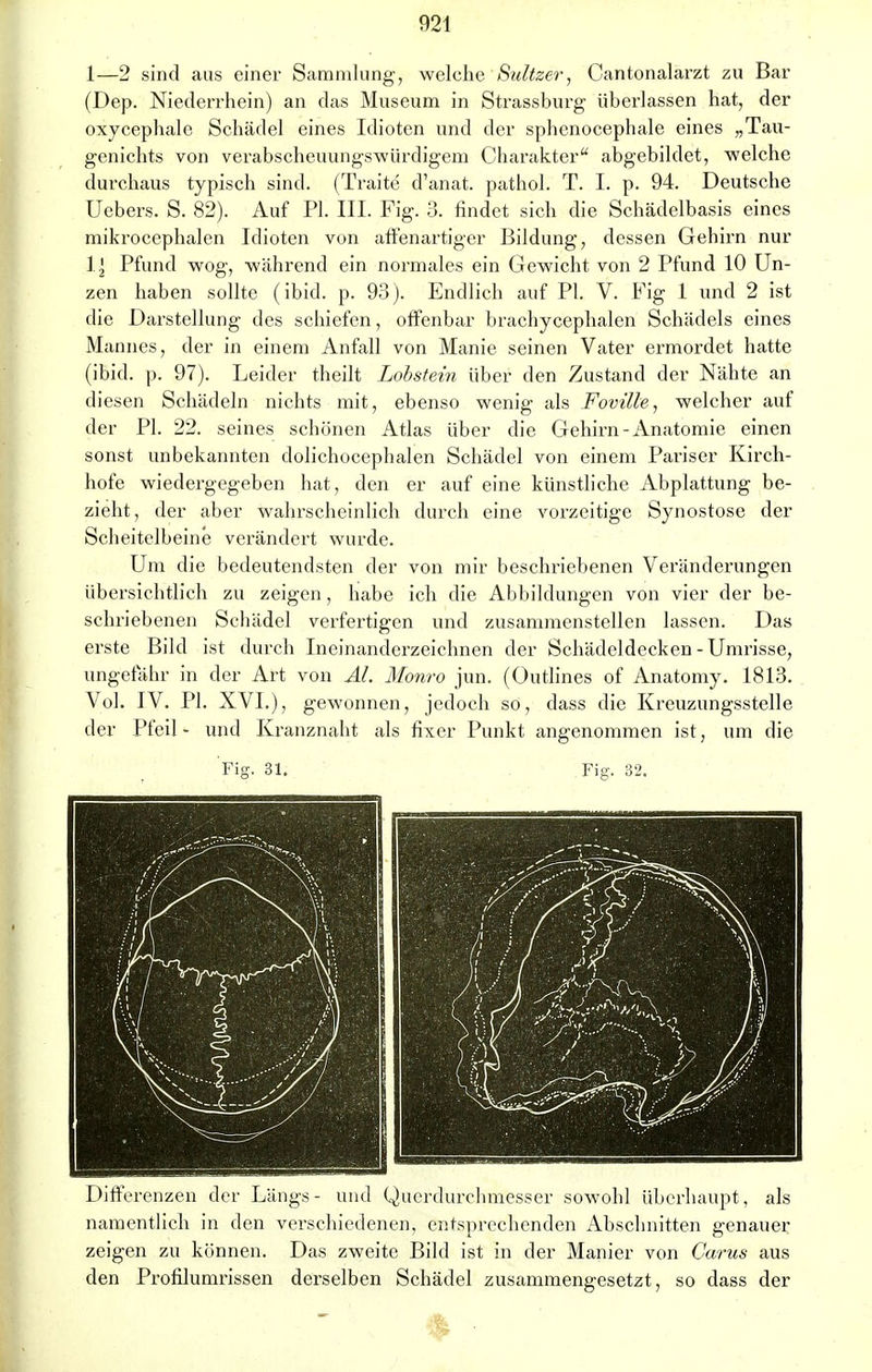 1—2 sind aus einer Sammlung-, welche Sultze?-, Cantonalarzt zu Bar (Dep. Niederrhein) an das Museum in Strassburg überlassen hat, der oxycephale Schädel eines Idioten und der spbenocephale eines „Tau- genichts von verabscheuungswürdigem Charakter abgebildet, welche durchaus typisch sind. (Traite d'anat. pathol. T. I. p. 94. Deutsche Uebers. S. 82). Auf PI. III. Fig. 3. findet sich die Schädelbasis eines mikrocephalcn Idioten von affenartiger Bildung, dessen Gehirn nur Ii Pfund wog, während ein normales ein Gewicht von 2 Pfund 10 Un- zen haben sollte (ibid. p. 93). Endlich auf PI. V. Fig 1 und 2 ist die Darstellung des schiefen, offenbar brachycephalen Schädels eines Mannes, der in einem Anfall von Manie seinen Vater ermordet hatte (ibid. p. 97). Leider theilt Lobstein über den Zustand der Nähte an diesen Schädeln nichts mit, ebenso wenig als Foville, welcher auf der PI. 22. seines schönen Atlas über die Gehirn-Anatomie einen sonst unbekannten dolichocephalen Schädel von einem Pariser Kirch- hofe wiedergegeben hat, den er auf eine künstliche Abplattung be- zieht, der aber wahrscheinlich durch eine vorzeitige Synostose der Scheitelbeine verändert wurde. Um die bedeutendsten der von mir beschriebenen Veränderungen übersichtlich zu zeigen, habe ich die Abbildungen von vier der be- schriebenen Schädel verfertigen und zusammenstellen lassen. Das erste Bild ist durch Ineinanderzeichnen der Schädeldecken - Umrisse, ungefähr in der Art von AI. Monro jun. (Outlines of Anatomy. 1813. Vol. IV. PI. XVI.), gewonnen, jedoch so, dass die Kreuzungsstelle der Pfeil- und Kranznaht als fixer Punkt angenommen ist, um die Differenzen der Längs- und Querdurchmesser sowohl überhaupt, als namentlich in den verschiedenen, entsprechenden Abschnitten genauer zeigen zu können. Das zweite Bild ist in der Manier von Carus aus den Profilumrissen derselben Schädel zusammengesetzt, so dass der