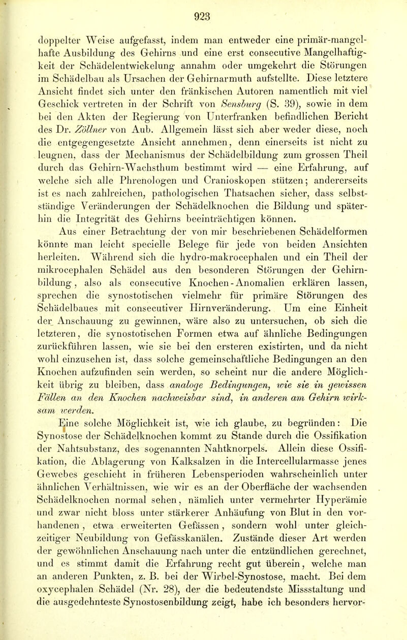 doppelter Weise aufgefasst, indem man entweder eine primär-mangel- hafte Ausbildung des Gehirns und eine erst consecutive Mangelhaftig- keit der Schädelentwickelung annahm oder umgekehrt die Störungen im Schädelbau als Ursachen der Gehirnarmuth aufstellte. Diese letztere Ansicht findet sich unter den fränkischen Autoren namentlich mit viel Geschick vertreten in der Schrift von Sensburg (S. 39), sowie in dem bei den Akten der Regierung von Unterfranken befindlichen Bericht des Dr. Zöllner von Aub. Allgemein lässt sich aber weder diese, noch die entgegengesetzte Ansicht annehmen, denn einerseits ist nicht zu leugnen, dass der Mechanismus der Schädelbildung zum grossen Theil durch das Gehirn-Wachsthum bestimmt wird — eine Erfahrung, auf welche sich alle Phrenologen und Cranioskopen stützen; andererseits ist es nach zahlreichen, pathologischen Thatsachen sicher, dass selbst- ständige Veränderungen der Schädelknochen die Bildung und später- hin die Integrität des Gehirns beeinträchtigen können. Aus einer Betrachtung der von mir beschriebenen Schädelformen könnte man leicht specielle Belege für jede von beiden Ansichten herleiten. Während sich die hydro-makrocephalen und ein Theil der mikrocephalen Schädel aus den besonderen Störungen der Gehirn- bildung, also als consecutive Knochen-Anomalien erklären lassen, sprechen die synostotischen vielmehr für primäre Störungen des Schädelbaues mit consecutiver Hirnveränderung. Um eine Einheit der Anschauung zu gewinnen, wäre also zu untersuchen, ob sich die letzteren, die synostotischen Formen etwa auf ähnliche Bedingungen zurückführen lassen, wie sie bei den ersteren existirten, und da nicht wohl einzusehen ist, dass solche gemeinschaftliche Bedingungen an den Knochen aufzufinden sein werden, so scheint nur die andere Möglich- keit übrig zu bleiben, dass analoge Bedingungen, wie sie in gewissen Fällen an den Knochen nachweisbar sind, in anderen am Gehirn wirk- sam iverden. Eine solche Möglichkeit ist, w;e ich glaube, zu begründen: Die Synostose der Schädelknochen kommt zu Stande durch die Ossifikation der Nahtsubstanz, des sogenannten Nahtknorpels. Allein diese Ossifi- kation, die Ablagerung von Kalksalzen in die Intercellularmasse jenes Gewebes geschieht in früheren Lebensperioden wahrscheinlich unter ähnlichen Verhältnissen, wie wir es an der Oberfläche der wachsenden Schädelknochen normal sehen, nämlich unter vermehrter Hyperämie und zwar nicht bloss unter stärkerer Anhäufung von Blut in den vor- handenen , etwa erweiterten Gefässen, sondern wohl unter gleich- zeitiger Neubildung von Gefässkanälen. Zustände dieser Art werden der gewöhnlichen Anschauung nach unter die entzündlichen gerechnet, und es stimmt damit die Erfahrung recht gut überein, welche man an anderen Punkten, z. B. bei der Wirbel-Synostose, macht. Bei dem oxycephalen Schädel (Nr. 28), der die bedeutendste Missstaltung und die ausgedehnteste Synostosenbildung zeigt, habe ich besonders hervor-