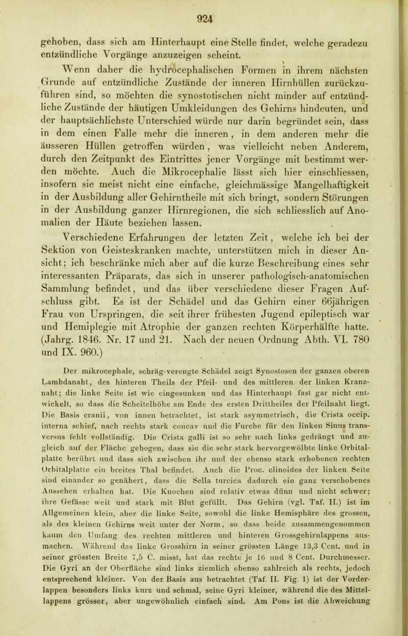 gehoben, dass sich am Hinterhaupt eine Stelle findet, welche geradezu entzündliche Vorgänge anzuzeigen scheint. Wenn daher die hydröcephalischen Formen in ihrem nächsten Grunde auf entzündliche Zustände der inneren Hirnhüllen zurückzu- führen sind, so möchten die synostotischen nicht minder auf entzünd- liche Zustände der häutigen Umkleidungen des Gehirns hindeuten, und der hauptsächlichste Unterschied würde nur darin begründet sein, dass in dem einen Falle mehr die inneren, in dem anderen mehr die äusseren Hüllen getroffen würden, was vielleicht neben Anderem, durch den Zeitpunkt des Eintrittes jener Vorgänge mit bestimmt wer- den möchte. Auch die Mikrocephalie lässt sich hier einschliessen, insofern sie meist nicht eine einfache, gleichmässige Mangelhaftigkeit in der Ausbildung aller Gehirntheile mit sich bringt, sondern Störungen in der Ausbildung ganzer Hirnregionen, die sich schliesslich auf Ano- malien der Häute beziehen lassen. Verschiedene Erfahrungen der letzten Zeit, welche ich bei der Sektion von Geisteskranken machte, unterstützen mich in dieser An- sicht; ich beschränke mich aber auf die kurze Beschreibung eines sehr interessanten Präparats, das sich in unserer pathologisch-anatomischen Sammlung befindet, und das über verschiedene dieser Fragen Auf- schluss gibt. Es ist der Schädel und das Gehirn einer 66jährigen Frau von Urspringen, die seit ihrer frühesten Jugend epileptisch war und Hemiplegie mit Atrophie der ganzen rechten Körperhälfte hatte. (Jahrg. 1846. Nr. 17 und 21. Nach der neuen Ordnung Abth. VI. 780 und IX. 960.) Der mikrocephale, sehräg-verengte Schädel zeigt Synostosen der ganzen oberen Lambdanaht, des hinteren Theils der Pfeil- und des mittleren der linken Kranz- naht; die linke Seite ist wie eingesunken und das Hinterhaupt fast gar nicht ent- wickelt, so dass die Scheitelhöhe am Ende des ersten Drittheiles der Pfeilnaht liegt. Die Basis cranii, von innen betrachtet, ist stark asymmetrisch, die Grista oeeip. interna schief, nach rechts stark concav und die Furche für den linken Sinus trans- versus fehlt vollständig. Die Crista galli ist so sehr nach links gedrängt und zu- gleich auf der Fläche gebogen, dass sie die sehr stark hervorgewölbto linke Orbital- platte berührt und dass sich zwischen ihr und der ebenso stark erhobenen rechten Orbitalplatte ein breites Thal befindet. Auch die I'roc. clinoides der linken Seite sind einander so genähert, dass die Sella turciea dadurch ein ganz verschobenes Aussehen erhalten hat. Die Knochen sind relativ etwas dünn und nicht schwer; ihre Gefässc weit und stark mit Blut gefüllt. Das Gehirn (vgl. Taf. II.) ist im Allgemeinen klein, aber die linke Seite, sowohl die linke Hemisphäre des grossen, als des kleinen Gehirns weit unter der Norm, so dass beide zusammengenommen kaum den Umfang des rechten mittleren und hinteren Grossgehirnlappens aus- machen. Während das linke Grosshirn in seiner grössten Länge 13,3 Cent, und in seiner grössten Breite 7,5 C. misst, hat das rechte je 16 und 8 Cent. Durchmesser. Die Gyri an der Oberfläche sind links ziemlich ebenso zahlreich als rechts, jedoch entsprechend kleiner. Von der Basis aus betrachtet (Taf. II. Fig. 1) ist der Vorder- lappen besonders links kurz und schmal, seine Gyri kleiner, während die des Mittel- lappens grösser, aber ungewöhnlich einfach sind. Am Pons ist die Abweichung