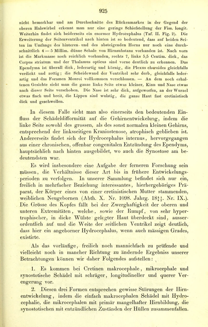 nicht bemerkbar und am Durchschnitte des Rückenmarkes in der Gegend der oberen Halswirbel erkennt man nur eine geringe Schiefstellung der Fiss. longit. Weiterhin findet sich beiderseits ein enormer Hydrocephalus (Taf. IL Fig. 2). Die Erweiterung der Seitenventrikel nach hinten ist so bedeutend, dass auf beiden Sei- ten im Umfange des hinteren und des absteigenden Horns nur noch eine durch- schnittlich 4 — 5 Millim. dünne Schale von Hirnsubstanz vorhanden ist. Nach vorn ist die Markmasse noch reichlich vorhanden, rechts 7, links 5,5 Centim. dick, das Corpus striatum und der Thalamus opticus sind vorne deutlich zu erkennen. Das Ependyma ist überall dick, lederartig und körnig, die Plexus choroides gleichfalls verdickt und zottig; die Scheidewand der Ventrikel sehr derb, gleichfalls leder- artig und das Foramen Monroi vollkommen verschlossen. — An dem noch erhal- tenen Gesichte sieht man die ganze linke Seite etwas kleiner, Kinn und Nase etwas nach dieser Seite verschoben. Die Nase ist sehr dick, aufgeworfen, an der Wurzel etwas flach und breit, die Lippen sind wulstig, die ganze Haut fast cretinistisch dick und geschwollen. In diesem Falle sieht man also einerseits den bedeutenden Ein- fluss der Schädeldifformität auf die Gehirnentwickelung, indem die linke Seite sowohl des grossen, als des sonst normalen kleinen Gehirns, entsprechend der linksseitigen Kraniostenose, atrophisch geblieben ist. Andererseits findet sich der Hydrocephalus internus, hervorgegangen aus einer chronischen, offenbar congenitalen Entzündung des Ependyms, hauptsächlich nach hinten ausgebildet, wo auch die Synostose am be- deutendsten war. Es wird insbesondere eine Aufgabe der ferneren Forschung sein müssen, die Verhältnisse dieser Art bis in frühere Entwickelungs- perioden zu verfolgen. In unserer Sammlung befindet sich nur ein, freilich in mehrfacher Beziehung interessantes, hierhergehöriges Prä- parat, der Körper eines von einer cretinistischen Mutter stammenden, weiblichen Neugebornen (Abth. X. Nr. 1098. Jahrg. 18j». Nr. IX.). Die Grösse des Kopfes fällt bei der Zwerghaftigkeit der oberen und unteren Extremitäten, welche, sowie der Rumpf, von sehr hyper- trophischer, in dicke Wülste gelegter Haut überdeckt sind, ausser- ordentlich auf und die Weite der seitlichen Ventrikel zeigt deutlich, dass hier ein angeborner Hydrocephalus, wenn auch mässigen Grades, existirte. Als das vorläufige, freilich noch mannichfach zu prüfende und vielleicht noch in mancher Richtung zu ändernde Ergebniss unserer Betrachtungen können wir daher Folgendes aufstellen: 1. Es kommen bei Cretinen makrocephale, mikrocephale und synostotische Schädel mit schräger, longitudineller und querer Ver- engerung vor. 2. Diesen drei Formen entsprechen gewisse Störungen der Hirn- entwickelung , indem die einfach makrocephalen Schädel mit Hydro- cephalie, die mikrocephalen mit primär mangelhafter Hirnbildung, die synostotischen mit entzündlichen Zuständen der Hüllen zusammenfallen.