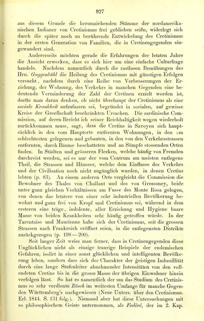 aus diesem Grunde die herumziehenden Stämme der nordamerika- nischen Indianer von Cretinismus frei geblieben seißn, widerlegt sich durch die später noch zu berührende Entwiekelung des Cretinismus in der ersten Generation von Familien, die in Cretinengegenden ein- gewandert sind. Andererseits möchten gerade die Erfahrungen der letzten Jahre die Ansicht erwecken, dass es sich hier um eine einfache Culturfrage handele. Nachdem namentlich durch die rastlosen Bemühungen des Hrn. QuggenbüM die Heilung des Cretinismus mit günstigen Erfolgen versucht, nachdem durch eine Reihe von Verbesserungen der Er- ziehung, der Wohnung, des Verkehrs in manchen Gegenden eine be- deutende Verminderung der Zahl der Cretinen erzielt worden ist, durfte man daran denken, ob nicht überhaupt der Cretinismus als eine sociale Krankheit aufzufassen sei, begründet in socialen, auf gewisse Kreise der Gesellschaft beschränkten Ursachen. Die sardinische Com- mission, auf deren Bericht ich seiner Reichhaltigkeit wegen wiederholt zurückkommen muss, sagt, dass die Cretins in Savoyen sich haupt- sächlich in den vom Hauptorte entfernten Wohnungen, in den am schlechtesten gelegenen und gebauten, in den von den Verkehrsstrassen entfernten, durch Bäume beschatteten und an Sümpfe stossenden Orten finden. In Städten und grösseren Flecken, welche häufig von Fremden durchreist werden, sei es nur der vom Centrum am meisten entlegene Theil, die Strassen und Häusser, welche dem Einflüsse des Verkehrs und der Civilisation noch nicht zugänglich wurden, in denen Cretins lebten (p. 83). An einem anderen Orte vergleicht die Commission die Bewohner des Thaies von Challant und des von Gressoney, beide unter ganz gleichen Verhältnissen am Fusse des Monte Rosa gelegen, von denen das letztere von einer sehr industriellen Bevölkerung be- wohnt und ganz frei von Kropf und Cretinismus sei, während in dem ersteren eine träge, indolente, aller Erziehung und Hygiene baare Masse von beiden Krankheiten sehi häufig getroffen würde. In der Tarentaise und Maurienne habe sich der Cretinismus, seit die grossen Strassen nach Frankreich eröffnet seien, in die entlegensten Distrikte zurückgezogen (p. 198 — 200). Seit langer Zeit weiss man ferner, dass in Cretinengegenden diese Unglücklichen nicht als einzige traurige Beispiele der endemischen Gefahren, isolirt in einer sonst glücklichen und intelligenten Bevölke- rung leben, sondern dass sich der Charakter der geistigen Imbecillität durch eine lange Stufenleiter abnehmender Intensitäten von den voll- endeten Cretins bis in die grosse Masse der übrigen Einwohner hinein verfolgen lässt. So hat es namentlich der um das Studium des Cretinis- mus so sehr verdiente Rösch im weitesten Umfange für manche Gegen- den Württembcrg's nachgewiesen (Neue Unters, über den Cretinismus. Erl. 1844. S. 131 folg.). Niemand aber hat diese Untersuchungen mit so philosophischem Geiste unternommen, als Fodere, der im 2. Kap.