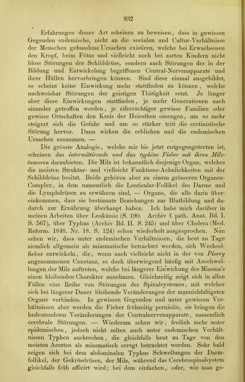 Erfahrungen dieser Art scheinen zu beweisen, dass in gewissen Gegenden endemische, nicht an die socialen und Cultur-Verhältnisse der Menschen gebundene Ursachen existiren, welche bei Erwachsenen den Kropf, beim Fötus und vielleicht noch bei zarten Kindern nicht bloss Störungen der Schilddrüse, sondern auch Störungen der in der Bildung und Entwickelung begriffenen Central-Ncrvenapparate und ihrer Hüllen hervorbringen können. Sind diese einmal ausgebildet, so scheint keine Einwirkung mehr stattfinden zu können , welche nachweisbar Störungen der geistigen Thätigkeit setzt. Je länger aber diese Einwirkungen stattfinden, je mehr Generationen nach einander getroffen werden, je eifersüchtiger gewisse Familien oder gewisse Ortschaften den Kreis der Heirathen einengen, um so mehr steigert sich die Gefahr und um so stärker tritt die cretinistische Störung hervor. Dann wirken die erblichen und die endemischen Ursachen zusammen. — Die grösste Analogie, wrelche mir bis jetzt entgegengetreten ist, scheinen das intermittirende und das typhöse Fieber mit ihren Milz- tumoren darzubieten. Die Milz ist bekanntlich dasjenige Organ, welches die meisten Struktur- und vielleicht Funktions-Aehnlichkeiten mit der Schilddrüse besitzt. Beide gehören aber zu einem grösseren Organen- Complex, in dem namentlich die Lenticular-Follikcl des Darms und die Lymphdrüsen zu erwähnen sind, — Organe, die alle darin über- einkommen, dass sie bestimmte Beziehungen zur Blutbildung und da- durch zur Ernährung überhaupt haben. Ich habe mich darüber in meinen Arbeiten über Leukämie (S. 190. Archiv f. path. Anat. Bd. I. S. 567), über Typhus (Archiv Bd. IL S. 245) und über Cholera (Med. Reform. 1848. Nr. 18. S. 124) schon wiederholt ausgesprochen. Nun sehen wir, dass unter endemischen Verhältnissen, die heut zu Tage ziemlich allgemein als miasmatische betrachtet werden, sich Wechsel- fieber entwickeln, die, wenn auch vielleicht nicht in der von Piorry angenommenen Constanz, so doch überwiegend häufig mit Anschwel- lungen der Milz auftreten, welche bei längerer Einwirkung des Miasma's einen bleibenden Charakter annehmen. Gleichzeitig zeigt sich in allen Fällen eine Reihe von Störungen des Spinalsystemes, mit welcher sich bei längerer Dauer bleibende Veränderungen der mannichfaltigsten Organe verbinden. In gewissen Gegenden und unter gewissen Ver- hältnissen aber werden die Fieber frühzeitig pernieiös, sie bringen die bedeutendsten Veränderungen der Centralnervenapparate, namentlich cerebrale Störungen. — Wiederum sehen wir, freilich mehr unter epidemischen, jedoch nicht selten auch unter endemischen Verhält- nissen Typhen ausbrechen, die gleichfalls heut zu Tage von den meisten Aerzten als miasmatisch erregt betrachtet werden. Sehr bald zeigen sich bei dem abdominalen Typhus Schwellungen der Darm- follikel, der Gekrösdrüsen, der Milz, während das Cerebrospinalsystem gleichfalls früh afficirt wird; bei dem einfachen, oder, wie man ge-
