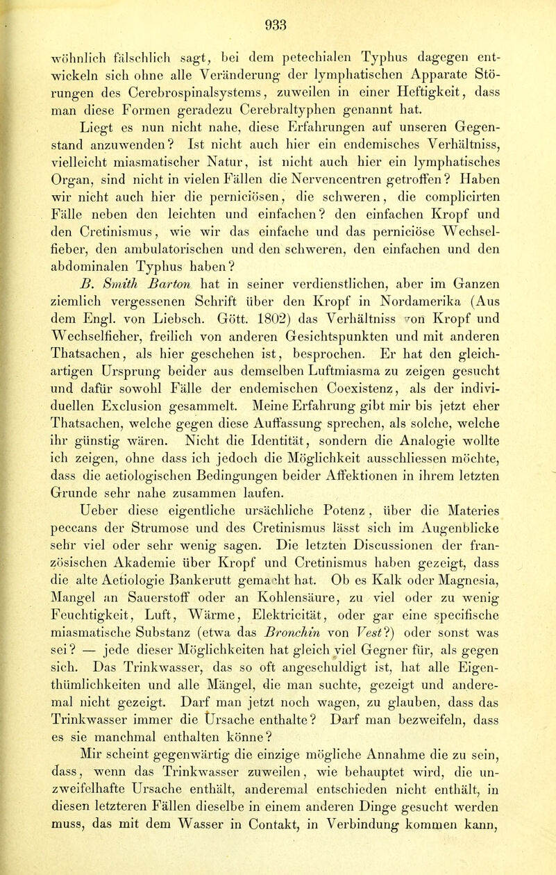 wohnlich fälschlich sagt, bei dem petechialen Typhus dagegen ent- wickeln sich ohne alle Veränderung der lymphatischen Apparate Stö- rungen des Cerebrospinalsystems, zuweilen in einer Heftigkeit, dass man diese Formen geradezu Cerebraltyphen genannt hat. Liegt es nun nicht nahe, diese Erfahrungen auf unseren Gegen- stand anzuwenden? Ist nicht auch hier ein endemisches Verhältniss, vielleicht miasmatischer Natur, ist nicht auch hier ein lymphatisches Organ, sind nicht in vielen Fällen die Nervencentren getroffen ? Haben wir nicht auch hier die perniciösen, die schweren, die complicirten Fälle neben den leichten und einfachen? den einfachen Kropf und den Cretinismus, wie wir das einfache und das perniciöse Wechsel- fieber, den ambulatorischen und den schweren, den einfachen und den abdominalen Typhus haben? B. Smith Barton hat in seiner verdienstlichen, aber im Ganzen ziemlich vergessenen Schrift über den Kropf in Nordamerika (Aus dem Engl, von Liebsch. Gött. 1802) das Verhältniss ^on Kropf und Wechselfieher, freilich von anderen Gesichtspunkten und mit anderen Thatsachen, als hier geschehen ist, besprochen. Er hat den gleich- artigen Ursprung beider aus demselben Luftmiasma zu zeigen gesucht und dafür sowohl Fälle der endemischen Coexistenz, als der indivi- duellen Exclusion gesammelt. Meine Erfahrung gibt mir bis jetzt eher Thatsachen, welche gegen diese Auffassung sprechen, als solche, welche ihr günstig wären. Nicht die Identität, sondern die Analogie wollte ich zeigen, ohne dass ich jedoch die Möglichkeit ausschliessen möchte, dass die aetiologischen Bedingungen beider Affektionen in ihrem letzten Grunde sehr nahe zusammen laufen. Ueber diese eigentliche ursächliche Potenz, über die Materies peccans der Strumose und des Cretinismus lässt sich im Augenblicke sehr viel oder sehr wenig sagen. Die letzten Discussionen der fran- zösischen Akademie über Kropf und Cretinismus haben gezeigt, dass die alte Aetiologie Bankerutt gema \ht hat. Ob es Kalk oder Magnesia, Mangel an Sauerstoff oder an Kohlensäure, zu viel oder zu wenig Feuchtigkeit, Luft, Wärme, Elektricität, oder gar eine specifische miasmatische Substanz (etwa das Bronchin von Vest?) oder sonst was sei? — jede dieser Möglichkeiten hat gleich viel Gegner für, als gegen sich. Das Trinkwasser, das so oft angeschuldigt ist, hat alle Eigen- thümlichkeiten und alle Mängel, die man suchte, gezeigt und andere- mal nicht gezeigt. Darf man jetzt noch wagen, zu glauben, dass das Trinkwasser immer die Ursache enthalte? Darf man bezweifeln, dass es sie manchmal enthalten könne? Mir scheint gegenwärtig die einzige mögliche Annahme die zu sein, dass, wenn das Trinkwasser zuweilen, wie behauptet wird, die un- zweifelhafte Ursache enthält, anderemal entschieden nicht enthält, in diesen letzteren Fällen dieselbe in einem anderen Dinge gesucht werden muss, das mit dem Wasser in Contakt, in Verbindung kommen kann,