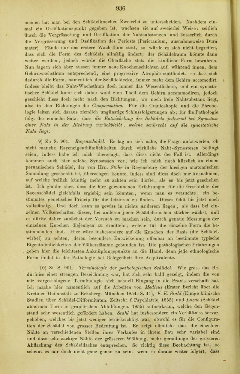 meinen hat man bei den Schädelknoclien Zweierlei zu unterscheiden. Nachdem ein- mal ein Ossifikationspunkt gegeben ist, wachsen sie auf zweierlei Weise: seitlich durch die Vergrösserung und Ossifikation der Nahtsubstanzen und äusserlich durch die Vergrösserung und Ossifikation des Periosts (Pericranium, ausnahmsweise Dura mater). Fände nur das erstere Wachsthum statt, so würde es sich nicht begreifen, dass sich die Form des Schädels allmälig ändert; der Schädelraum könnte dann weiter werden , jedoch würde die Oberfläche stets die kindliche Form bewahren. Nun lagern sich aber aussen immer neue Knochenschichten auf, während innen, dem Gehirnwachsthum entsprechend, eine progressive Atrophie stattfindet, so dass sich dadurch die Form, namentlich der Schädeldecke, immer mehr dem Gehirn accomodirt. t Indess bleibt das Naht-Wachsthum doch immer das Wesentlichere, und ein synosto- tischer Schädel kann sich daher wohl zum Theil dem Gehirn accommodiren, jedoch geschieht diess doch mehr nach den Richtungen, wo noch freie Nahtsubstanz liegt, also in den Richtungen der Compensation. Für die Cranioskopie und die Phreno- logie leiten sich daraus ziemlich ungünstige Schlussfolgerungen ab; für die Pathologie folgt der einfache Satz , dass die Entwickelung des Schädels jedesmal bei Synostose einer Naht in der Richtung zurückbleibt, welche senkrecht auf die synostotische Naht liegt. 9) Zu S. 901. Raqenschädel. Es lag an sich nahe, die Frage aufzuwerfen, ob nicht manche Raceneigenthümlichkeiten durch wirkliche Naht-Synostosen bedingt seien, indess habe ich mich überzeugt, dass diess nicht der Fall ist. Allerdings kommen auch hier solche Synostosen vor, wie ich mich noch kürzlich an einem peruanischen Schädel, der von Hrn. St'öhr in Regensburg der hiesigen anatomischen Sammlung geschenkt ist, überzeugen konnte, indess sind diess doch nur Ausnahmen, auf welche freilich künftig mehr zu achten sein dürfte, als es bis jetzt geschehen ist. Ich glaube aber, dass die hier gewonnenen Erfahrungen für die Geschichte der Racenschädel gleichfalls ergiebig sein könnten , wenn man es versuchte , ein be- stimmtes genetisches Princip für die letzteren zu finden. Dieses fehlt bis jetzt noch vollständig. Und doch kann es gewiss in nichts Anderem liegen , als dass bei ein- zelnen Völkerschaften dieser, bei anderen jener Schädelknochen stärker wächst, und es dürfte daher zunächst der Versuch zu machen sein, durch genaue Messungen der einzelnen Knochen diejenigen zu ermitteln, welche für die einzelne Form die be- stimmenden sind. Hier wäre insbesondere auf die Knochen der Basis (die Schädel- wirbel) zu achten, deren besondere Entwickelung offenbar an bestimmte typische Eigentümlichkeiten der Völkerstämme gebunden ist. Die pathologischen Erfahrungen . geben hier die leichtesten Anknüpfungspunkte an die Hand, denn jede ethnologische Form findet in der Pathologie bei Gelegenheit ihre Aequivalente. 10) Zu S. 901. Terminologie der pathologischen Schädel. Wie gross das Be- dürfniss einer strengen Bezeichnung war, hat sich sehr bald gezeigt, indem die von mir vorgeschlagene Terminologie sich schnell Eingang in die Praxis verschafft hat. Ich mache hier namentlich auf die Arbeiten von Medicus (Erster Bericht über die Kretinen-Heilanstalt zu Ecksberg. München 1854. S. 41), F. K. Stahl (Einige klinische Studien über Schädel-Difformitäten. Zeitschr. f. Psychiatrie, 1855) und Lucae (Schädel abnormer Form in graphischen Abbildungen. 1855) aufmerksam, welche den Gegen- stand sehr wesentlich gefördert haben. Stahl hat insbesondere ein Verhältniss hervor- gehoben, welches bis jetzt weniger berücksichtigt war, obwohl es für die Configura- tion der Schädel von grosser Bedeutung ist. Er zeigt nämlich, dass die einzelnen Nähte an verschiedenen Stellen ihres Verlaufes in ihrem Bau sehr variabel sind und dass sehr zackige Nähte der grösseren Wölbung, mehr geradlinige der grösseren Abflachung des Schädeldaches entsprechen. So richtig diese Beobachtung ist, so scheint es mir doch nicht ganz genau zu sein, wenn er daraus weiter folgert, dass «