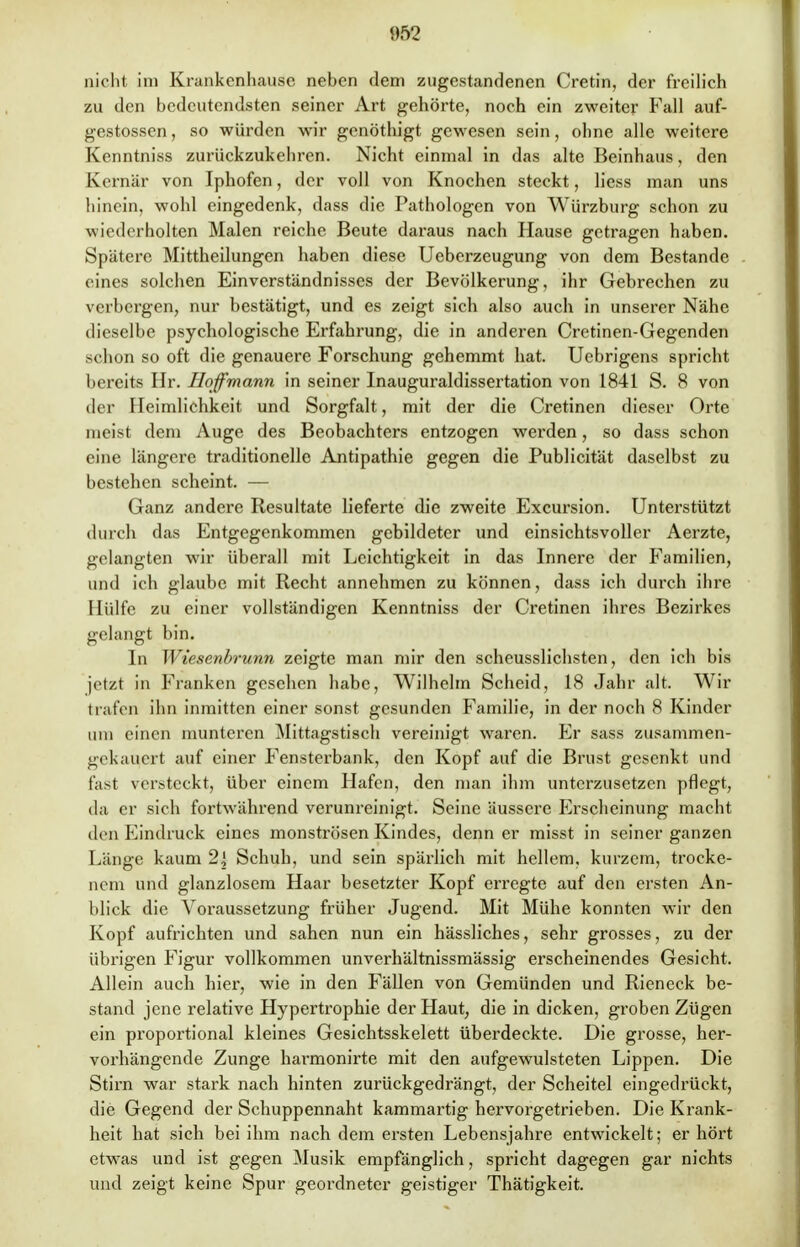 062 nicht im Krankenhause neben dem zugestandenen Cretin, der freilich zu den bedeutendsten seiner Art gehörte, noch ein zweiter Fall auf- gestossen, so würden wir genöthigt gewesen sein, ohne alle weitere Kenntniss zurückzukehren. Nicht einmal in das alte Beinhaus, den Kernär von Iphofen, der voll von Knochen steckt, Hess man uns hinein, wohl eingedenk, dass die Pathologen von Würzburg schon zu wiederholten Malen reiche Beute daraus nach Hause getragen haben. Spätere Mittheilungen haben diese Ueberzeugung von dem Bestände eines solchen Einverständnisses der Bevölkerung, ihr Gebrechen zu verbergen, nur bestätigt, und es zeigt sich also auch in unserer Nähe dieselbe psychologische Erfahrung, die in anderen Cretinen-Gegenden schon so oft die genauere Forschung gehemmt hat. Uebrigens spricht bereits Hr. Hoffmann in seiner Inauguraldissertation von 1841 S. 8 von der Heimlichkeit und Sorgfalt, mit der die Cretinen dieser Orte meist dem Auge des Beobachters entzogen werden, so dass schon eine längere traditionelle Antipathie gegen die Publicität daselbst zu bestehen scheint. — Ganz andere Resultate lieferte die zweite Excursion. Unterstützt durch das Entgegenkommen gebildeter und einsichtsvoller Aerzte, gelangten wir überall mit Leichtigkeit in das Innere der Familien, und ich glaube mit Recht annehmen zu können, dass ich durch ihre Hülfe zu einer vollständigen Kenntniss der Cretinen ihres Bezirkes gelangt bin. In Wiesenbrunn zeigte man mir den scheusslichsten, den ich bis jetzt in Franken gesehen habe, Wilhelm Scheid, 18 Jahr alt. Wir trafen ihn inmitten einer sonst gesunden Familie, in der noch 8 Kinder um einen munteren Mittagstisch vereinigt waren. Er sass zusammen- gekauert auf einer Fensterbank, den Kopf auf die Brust gesenkt und fast versteckt, über einem Hafen, den man ihm unterzusetzen pflegt, da er sich fortwährend verunreinigt. Seine äussere Erscheinung macht den Eindruck eines monströsen Kindes, denn er misst in seiner ganzen Länge kaum 2j Schuh, und sein spärlich mit hellem, kurzem, trocke- nem und glanzlosem Haar besetzter Kopf erregte auf den ersten An- blick die Aroraussetzung früher Jugend. Mit Mühe konnten wir den Kopf aufrichten und sahen nun ein hässliches, sehr grosses, zu der übrigen Figur vollkommen unverhältnissmässig erscheinendes Gesicht. Allein auch hier, wie in den Fällen von Gemünden und Rieneck be- stand jene relative Hypertrophie der Haut, die in dicken, groben Zügen ein proportional kleines Gesichtsskelett überdeckte. Die grosse, her- vorhängende Zunge harmonirte mit den aufgewulsteten Lippen. Die Stirn war stark nach hinten zurückgedrängt, der Scheitel eingedrückt, die Gegend der Schuppennaht kammartig hervorgetrieben. Die Krank- heit hat sich bei ihm nach dem ersten Lebensjahre entwickelt; er hört etwas und ist gegen Musik empfänglich, spricht dagegen gar nichts und zeigt keine Spur geordneter geistiger Thätigkeit.