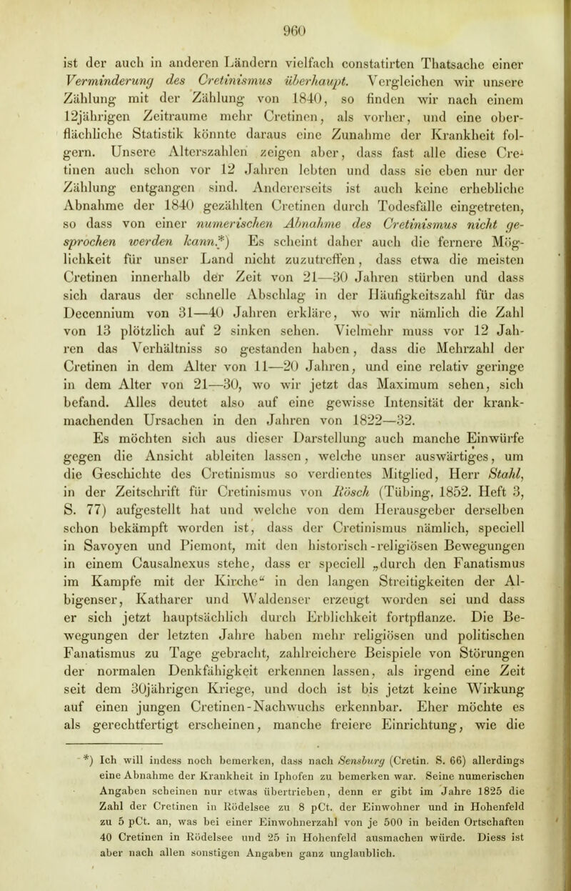 ist der auch in anderen Ländern vielfach constatirten Thatsache einer Verminderung des Cretinismus überhaupt. Vergleichen wir unsere Zählung mit der Zählung von 1840, so finden wir nach einem 12jährigen Zeiträume mehr Crctinen, als vorher, und eine ober- flächliche Statistik könnte daraus eine Zunahme der Krankheit fol- gern. Unsere Alterszahlen zeigen ahcr, dass fast alle diese Cre-1 tinen auch schon vor 12 Jahren lohten und dass sie ehen nur der Zählung entgangen sind. Andererseits ist auch keine erhebliche Ahnahme der 1840 gezählten Crctinen durch Todesfälle eingetreten, so dass von einer numerischen Ahnahme des Cretinismus nicht ge- sprochen werden kann,*) Es scheint daher auch die fernere Mög- lichkeit für unser Land nicht zuzutreffen, dass etwa die meisten Crctinen innerhalh der Zeit von 21—30 Jahren stürhen und dass sich daraus der schnelle Abschlag in der Häufigkeitszahl für das Deccnnium von 31—40 Jahren erkläre, wo wir nämlich die Zahl von 13 plötzlich auf 2 sinken sehen. Vielmehr muss vor 12 Jah- ren das Verhältniss so gestanden haben, dass die Mehrzahl der Crctinen in dem Alter von 11—20 Jahren, und eine relativ geringe in dem Alter von 21—30, wo wir jetzt das Maximum sehen, sich befand. Alles deutet also auf eine gewisse Intensität der krank- machenden Ursachen in den Jahren von 1822—32. Es möchten sich aus dieser Darstellung auch manche Einwürfe gegen die Ansicht ahleiten lassen, welche unser auswärtiges, um die Geschichte des Cretinismus so verdientes Mitglied, Herr Stahl, in der Zeitschrift für Cretinismus von Bosch (Tühing. 1852. Heft 3, S. 77) aufgestellt hat und welche von dem Herausgeber derselben schon bekämpft worden ist, dass der Cretinismus nämlich, speciell in Savoyen und Piemont, mit den historisch-religiösen Bewegungen in einem Causalnexus stehe, dass er speciell „durch den Fanatismus im Kampfe mit der Kirche in den langen Streitigkeiten der Al- bigenser, Katharer und Waldenser erzeugt worden sei und dass er sich jetzt hauptsächlich durch Erblichkeit fortpflanze. Die Be- wegungen der letzten Jahre haben mehr religiösen und politischen Fanatismus zu Tage gebracht, zahlreichere Beispiele von Störungen der normalen Denkfähigkeit erkennen lassen, als irgend eine Zeit seit dem 30jährigen Kriege, und doch ist bis jetzt keine Wirkung auf einen jungen Crctinen-Nachwuchs erkennbar. Eher möchte es als gerechtfertigt erscheinen, manche freiere Einrichtung, wie die *) Ich will indess noch bemerken, dass nach Sembury (Cretin. S. 66) allerdings eine Abnahme der Krankheit in Iphofen zu bemerken war. Seine numerischen Angaben scheinen nur etwas übertrieben, denn er gibt im Jahre 1825 die Zahl der Cretinen in Rödelsee zu 8 pCt. der Einwohner und in Hohenfeld zu 5 pCt. an, was bei einer Einwohnerzahl von je 500 in beiden Ortschaften 40 Cretinen in Rödelsee und 25 in Hohenfeld ausmachen würde. Diess ist aber nach allen sonstigen Angaben ganz unglaublich.