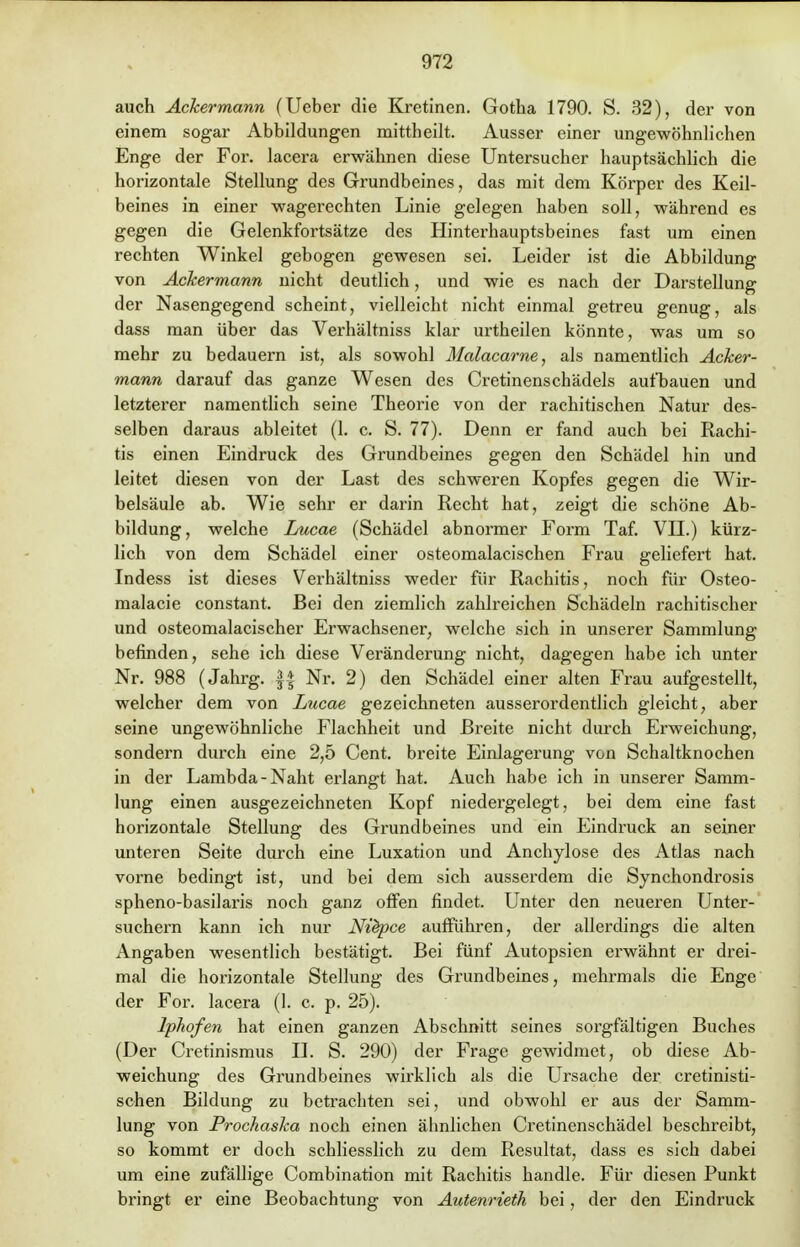 auch Ackermann (Ueber die Kretinen. Gotha 1790. S. 32), der von einem sogar Abbildungen mittheilt. Ausser einer ungewöhnlichen Enge der For. lacera erwähnen diese Untersucher hauptsächlich die horizontale Stellung des Grundbeines, das mit dem Körper des Keil- beines in einer wagerechten Linie gelegen haben soll, während es gegen die Gelenkfortsätze des Hinterhauptsbeines fast um einen rechten Winkel gebogen gewesen sei. Leider ist die Abbildung von Ackermann nicht deutlich, und wie es nach der Darstellung der Nasengegend scheint, vielleicht nicht einmal getreu genug, als dass man über das Verhältniss klar urtheilen könnte, was um so mehr zu bedauern ist, als sowohl Malacarne, als namentlich Acker- mann darauf das ganze Wesen des Cretinenschädels aufbauen und letzterer namentlich seine Theorie von der rachitischen Natur des- selben daraus ableitet (1. c. S. 77). Denn er fand auch bei Rachi- tis einen Eindruck des Grundbeines gegen den Schädel hin und leitet diesen von der Last des schweren Kopfes gegen die Wir- belsäule ab. Wie sehr er darin Recht hat, zeigt die schöne Ab- bildung, welche Lucae (Schädel abnormer Form Taf. VII.) kürz- lich von dem Schädel einer osteomalacischen Frau geliefert hat. Indess ist dieses Verhältniss weder für Rachitis, noch für Osteo- malacie constant. Bei den ziemlich zahlreichen Schädeln rachitischer und osteomalacischer Erwachsener, welche sich in unserer Sammlung befinden, sehe ich diese Veränderung nicht, dagegen habe ich unter Nr. 988 (Jahrg. || Nr. 2) den Schädel einer alten Frau aufgestellt, welcher dem von Lucae gezeichneten ausserordentlich gleicht, aber seine ungewöhnliche Flachheit und Breite nicht durch Erweichung, sondern durch eine 2,5 Cent, breite Einlagerung von Schaltknochen in der Lambda-Naht erlangt hat. Auch habe ich in unserer Samm- lung einen ausgezeichneten Kopf niedergelegt, bei dem eine fast horizontale Stellung des Grundbeines und ein Eindruck an seiner unteren Seite durch eine Luxation und Anchylose des Atlas nach vorne bedingt ist, und bei dem sich ausserdem die Synchondrosis spheno-basilaris noch ganz offen findet. Unter den neueren Unter- suchern kann ich nur Ni&pce aufführen, der allerdings die alten Angaben wesentlich bestätigt. Bei fünf Autopsien erwähnt er drei- mal die horizontale Stellung des Grundbeines, mehrmals die Enge der For. lacera (1. c. p. 25). Iphofen hat einen ganzen Abschnitt seines sorgfältigen Buches (Der Cretinismus II. S. 290) der Frage gewidmet, ob diese Ab- weichung des Grundbeines wirklich als die Ursache der cretinisti- schen Bildung zu betrachten sei, und obwohl er aus der Samm- lung von Prochaska noch einen ähnlichen Cretinenschädel beschreibt, so kommt er doch schliesslich zu dem Resultat, dass es sich dabei um eine zufällige Combination mit Rachitis handle. Für diesen Punkt bringt er eine Beobachtung von Autenrieth bei, der den Eindruck