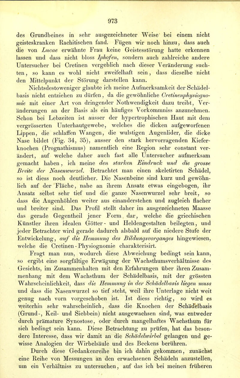 des Grundbeines in sehr ausgezeichneter Weise' bei einem nicht geisteskranken Rachitischen fand. Fügen wir noch hinzu, dass auch die von Lucae erwähnte Frau keine Geistesstörung hatte erkennen lassen und dass nicht bloss Iphofen, sondern auch zahlreiche andere Untersucher bei Cretinen vergeblich nach dieser Veränderung such- ten , so kann es wohl nicht zweifelhaft sein, dass dieselbe nicht den Mittelpunkt der Störung darstellen kann. Nichtsdestoweniger glaubte ich meine Aufmerksamkeit der Schädel- basis nicht entziehen zu dürfen, da die gewöhnliche Cretinenphysiogno- mie mit einer Art von dringender Nothwendigkeit dazu treibt, Ver- änderungen an der Basis als ein häufiges Vorkommniss anzunehmen. Schon bei Lebzeiten ist ausser der hypertrophischen Haut mit dem vergrösserten Unterhautgewebe, welches die dicken aufgeworfenen Lippen, die schlaffen Wangen, die wulstigen Augenlider, die dicke Nase bildet (Fig. 34, 35), ausser den stark hervorragenden Kiefer- knochen (Prognathismus) namentlich eine Region sehr constant ver- ändert, auf welche daher auch fast alle Untersucher aufmerksam gemacht haben, ich meine den starken Eindruck und die grosse Breite der Nasenwurzel. Betrachtet man einen skeletirten Schädel, so ist diess noch deutlicher. Die Nasenbeine sind kurz und gewöhn- lich auf der Fläche, nahe an ihrem Ansatz etwas eingebogen, ihr Ansatz selbst sehr tief und die ganze Nasenwurzel sehr breit, so dass die Augenhöhlen weiter aus einanderstehen und zugleich flacher und breiter sind. Das Profil stellt daher im ausgezeichneten Maasse das gerade Gegentheil jener Form dar, welche die griechischen Künstler ihren idealen Götter- und Heldengestalten beilegten, und jeder Betrachter wird gerade dadurch alsbald auf die niedere Stufe der Entwicklung, auf die Hemmung des Bildungsvorganges hingewiesen, welche die Cretinen - Physiognomie charakterisirt. Fragt man nun, wodurch diese Abweichung bedingt sein kann, so ergibt eine sorgfältige Erwägung der Wachsthumsverhältnisse des Gesichts, im Zusammenhalten mit den Erfahrungen über ihren Zusam- menhang mit dem Wachsthum der Schädelbasis, mit der grössten Wahrscheinlichkeit, dass die Hemmung in der Schädelbasis liegen muss und dass die Nasenwurzel so tief steht, weil ihre Unterlage nicht weit genug nach vorn vorgeschoben ist. Ist diess richtig, so wird es weiterhin sehr wahrscheinlich, dass die Knochen der Schädelbasis (Grund-, Keil- und Siebbein) nicht ausgewachsen sind, was entweder durch prämature Synostose, oder durch mangelhaftes Wachsthum für sich bedingt sein kann. Diese Betrachtung zu prüfen, hat das beson- dere Interesse, dass wir damit an die Schädelwirbel gelangen und ge- wisse Analogien der Wirbelsäule und des Beckens berühren. Durch diese Gedankenreihe bin ich dahin gekommen, zunächst eine Reihe von Messungen an den erwachsenen Schädeln anzustellen, um ein Verhältniss zu untersuchen, auf das ich bei meinen früheren