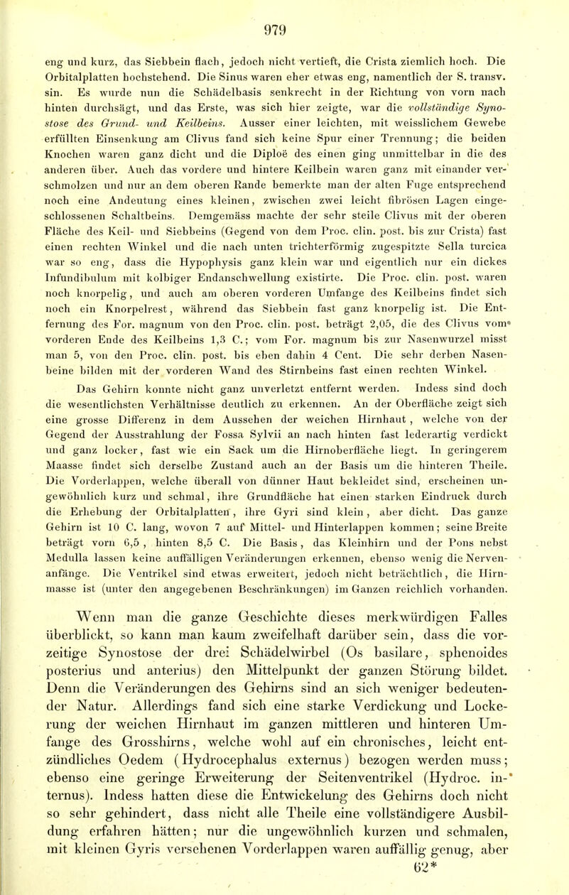 eng und kurz, das Siebbein flach, jedoch nicht vertieft, die Crista ziemlich hoch. Die Orbitalplatten hochstehend. Die Sinus waren eher etwas eng, namentlich der S. transv. sin. Es wurde nun die Schädelbasis senkrecht in der Richtung von vorn nach hinten durchsägt, und das Erste, was sich hier zeigte, war die vollständige Syno- stose des Grund- und Keilbeins. Ausser einer leichten, mit weisslichem Gewebe erfüllten Einsenkung am Clivus fand sich keine Spur einer Trennung; die beiden Knochen waren ganz dicht und die Diploe des einen ging unmittelbar in die des anderen über. Auch das vordere und hintere Keilbein waren ganz mit einander ver- schmolzen und nur an dem oberen Rande bemerkte man der alten Fuge entsprechend noch eine Andeutung eines kleinen, zwischen zwei leicht fibrösen Lagen einge- schlossenen Schaltbeins. Demgemäss machte der sehr steile Clivus mit der oberen Fläche des Keil- und Siebbeins (Gegend von dem Proc. clin. post. bis zur Crista) fast einen rechten Winkel und die nach unten trichterförmig zugespitzte Sella turcica war so eng, dass die Hypophysis ganz klein war und eigentlich nur ein dickes Infundibulum mit kolbiger Endanschwellung existirte. Die Proc. clin. post. waren noch knorpelig, und auch am oberen vorderen Urnfange des Keilbeins findet sich noch ein Knorpelrest, während das Siebbein fast ganz knorpelig ist. Die Ent- fernung des For. magnum von den Proc. clin. post. beträgt 2,05, die des Clivus vom» vorderen Ende des Keilbeins 1,3 C.; vom For. magnum bis zur Nasenwurzel misst man 5, von den Proc. clin. post. bis eben dahin 4 Cent. Die sehr derben Nasen- beine bilden mit der vorderen Wand des Stirnbeins fast einen rechten Winkel. Das Gehirn konnte nicht ganz unverletzt entfernt werden. Indess sind doch die wesentlichsten Verhältnisse deutlich zu erkennen. An der Oberfläche zeigt sich eine grosse Differenz in dem Aussehen der weichen Hirnhaut , welche von der Gegend der Ausstrahlung der Fossa Sylvii an nach hinten fast lederartig verdickt und ganz locker, fast wie ein Sack um die Hirnoberfläche liegt. In geringerem Maasse findet sich derselbe Zustand auch an der Basis um die hinteren Theile. Die Vorderlappen, welche überall von dünner Haut bekleidet sind, erscheinen un- gewöhnlich kurz und schmal, ihre Grundfläche hat einen starken Eindruck durch die Erhebung der Orbitalplatten , ihre Gyri sind klein, aber dicht. Das ganze Gehirn ist 10 C. lang, wovon 7 auf Mittel- und Hinterlappen kommen; seine Breite beträgt vorn G,5 , hinten 8,5 C. Die Basis, das Kleinhirn und der Pons nebst Medulla lassen keine auffälligen Veränderungen erkennen, ebenso wenig die Nerven- anfänge. Die Ventrikel sind etwas erweiteit, jedoch nicht beträchtlich, die Hirn- masse ist (unter den angegebenen Beschränkungen) im Ganzen reichlich vorhanden. Wenn man die ganze Geschichte dieses merkwürdigen Falles überblickt, so kann man kaum zweifelhaft darüber sein, dass die vor- zeitige Synostose der drei Schädelwirbel (Os basilare, sphenoides posterius und anterius) den Mittelpunkt der ganzen Störung bildet. Denn die Veränderungen des Gehirns sind an sich weniger bedeuten- der Natur. Allerdings fand sich eine starke Verdickung und Locke- rung der weichen Hirnhaut im ganzen mittleren und hinteren Um- fange des Grosshirns, welche wohl auf ein chronisches, leicht ent- zündliches Oedem (Hydrocephalus externus) bezogen werden muss ; ebenso eine geringe Erweiterung der Seiten Ventrikel (Hydroc. in-* ternus). Indess hatten diese die Entwickelung des Gehirns doch nicht so sehr gehindert, dass nicht alle Theile eine vollständigere Ausbil- dung erfahren hätten; nur die ungewöhnlich kurzen und schmalen, mit kleinen Gyris versehenen Vordcrlappen waren auffällig genug, aber 62*