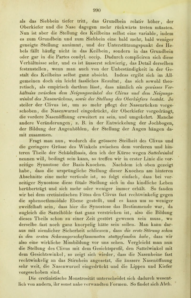 als das Siebbein tiefer tritt, das Grundbein relativ höher, der Oberkiefer und die Nase dagegen mehr rückwärts treten müssten. Nun ist aber die Stellung des Keilbeins selbst eine variable, indem es zum Grundbein und zum Siebbein eine bald mehr, bald weniger geneigte Stellung annimmt, und der Unterstützungspunkt des He- bels fällt häufig nicht in das Keilbein, sondern in das Grundbein oder gar in die Partes condyl. occip. Dadurch compliciren sich diese Verhältnisse sehr, und es ist äusserst schwierig, das Detail derselben festzustellen, wenn man auch von der Unbeständigkeit in der Ge- stalt des Keilbeins selbst ganz absieht. Indess ergibt sich im All- gemeinen doch ein leicht fassliches Resultat, das sich sowohl theo- retisch, als empirisch darthun lässt, dass nämlich ein gewisses Ver- hültniss zwischen dem Neigungswinkel des Clivus und dem Neigungs- winkel des Nasenrückens, sowie der Stellung des Oberkiefers besteht. Je steiler der Clivus ist, um so mehr pflegt der Nasenrücken vorge- schoben, die Nasenwurzel eingedrückt, der Oberkiefer vorgedrängt, die vordere Nasenöfthung erweitert zu sein, und umgekehrt. Manche andere Veränderungen, z. B. in der Entwicklung der Jochbogen, der Bildung der Augenhöhlen, der Stellung der Augen hängen da- mit zusammen. Fragt man nun, wodurch die grössere Steilheit des Clivus und die geringere Grösse des Winkels zwischen dem vorderen und hin- teren Theile der Schädelbasis, den ich der Kürze wegen Sattelwinkel nennen will, bedingt sein kann, so treffen wir in erster Linie die vor- zeitige Synostose der Basis-Knochen. Nachdem ich oben gezeigt habe, dass die ursprüngliche Stellung dieser Knochen am hintereu Abschnitte eine mehr verticale ist, so folgt einfach, dass bei vor- zeitiger Synostose diese fötale Stellung sich in das kindliche Leben herüberträgt und sich mehr oder weniger immer erhält. So fanden wir bei dem cretinistischen Fötus den Clivus fast rechtwinkelig gegen die sphenoethmoidale Ebene gestellt, und es kann um so weniger zweifelhaft sein, dass hier die Synostose das Bestimmende war, da zugleich die Sattelhöhle fast ganz verstrichen ist, also die Bildung dieses Theils schon zu einer Zeit gestört gewesen sein muss, wo derselbe. fast noch ganz knorpelig hätte sein sollen. Man kann dar- aus mit ziemlicher Sicherheit schliessen, dass die erste Störung schon in den ersten Schwang er schaftsmonaten stattgefunden habe, dass wir also eine wirkliche Missbildung vor uns sehen. Vergleicht man nun die Stellung des Clivus mit dem Gesichtsprofil, den Sattelwinkel mit dem Gesichtswinkel, so zeigt sich wieder, dass die Nasenbeine fast rechtwinkelig an das Stirnbein angesetzt, die äussere Nasenöffhuug sehr weit, die Nasenwurzel eingedrückt und die Lippen und Kiefer vorgeschoben sind. Die cretinistische Monstrosität unterscheidet sich dadurch wesent- lich von andern, ihr sonst nahe verwandten Formen. So findet sich Abth.