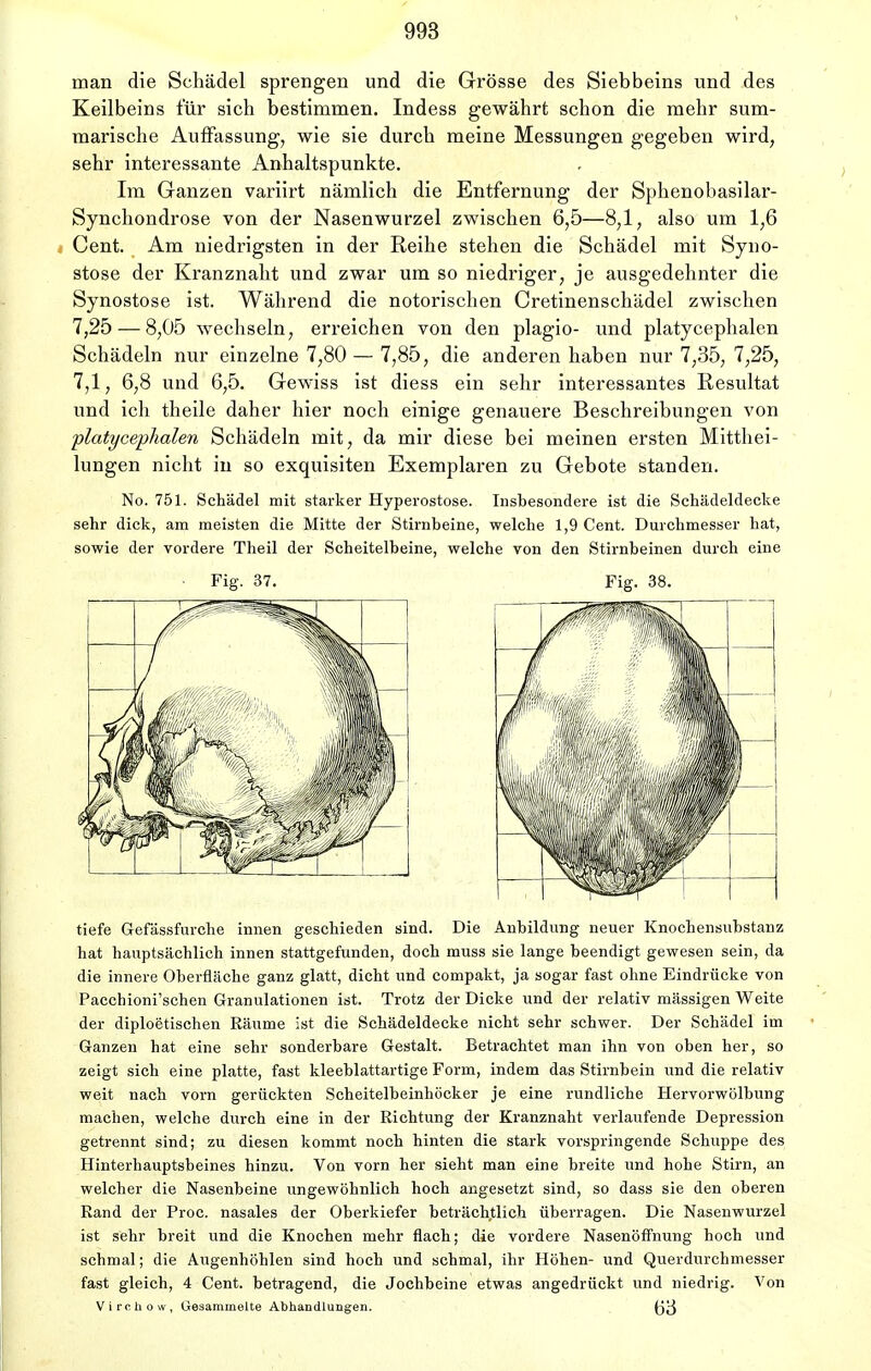 man die Schädel sprengen und die Grösse des Siebbeins und des Keilbeins für sich bestimmen. Indess gewährt schon die mehr sum- marische Auffassung, wie sie durch meine Messungen gegeben wird, sehr interessante Anhaltspunkte. Im Ganzen variirt nämlich die Entfernung der Sphenobasilar- Synchondrose von der Nasenwurzel zwischen 6,5—8,1, also um 1,6 Cent. Am niedrigsten in der Reihe stehen die Schädel mit Syno- stose der Kranznaht und zwar um so niedriger, je ausgedehnter die Synostose ist. Während die notorischen Cretinenschädel zwischen 7,25 — 8,05 wechseln, erreichen von den plagio- und platycephalen Schädeln nur einzelne 7,80 — 7,85, die anderen haben nur 7,35, 7,25, 7,1, 6,8 und 6,5. Gewiss ist diess ein sehr interessantes Resultat und ich theile daher hier noch einige genauere Beschreibungen von platycephalen Schädeln mit, da mir diese bei meinen ersten Mitthei- lungen nicht in so exquisiten Exemplaren zu Gebote standen. No. 751. Schädel mit starker Hyperostose. Insbesondere ist die Schädeldecke sehr dick, am meisten die Mitte der Stirnbeine, welche 1,9 Cent. Durchmesser hat, sowie der vordere Theil der Scheitelbeine, welche von den Stirnbeinen durch eine Fig. 37. Fig. 38. tiefe Gefässfurche innen geschieden sind. Die Anbildung neuer Knochensubstanz hat hauptsächlich innen stattgefunden, doch muss sie lange beendigt gewesen sein, da die innere Oberfläche ganz glatt, dicht und compakt, ja sogar fast ohne Eindrücke von Pacchioni'schen Granulationen ist. Trotz der Dicke und der relativ mässigen Weite der diploetischen Räume ist die Schädeldecke nicht sehr schwer. Der Schädel im Ganzen hat eine sehr sonderbare Gestalt. Betrachtet man ihn von oben her, so zeigt sich eine platte, fast kleeblattartige Form, indem das Stirnbein und die relativ weit nach vorn gerückten Scheitelbeinhöcker je eine rundliche Hervorwölbung machen, welche durch eine in der Richtung der Kranznaht verlaufende Depression getrennt sind; zu diesen kommt noch hinten die stark vorspringende Schuppe des Hinterhauptsbeines hinzu. Von vorn her sieht man eine breite und hohe Stirn, an welcher die Nasenbeine ungewöhnlich hoch angesetzt sind, so dass sie den oberen Rand der Proc. nasales der Oberkiefer beträchtlich überragen. Die Nasenwurzel ist sehr breit und die Knochen mehr flach; die vordere Nasenöffnung hoch und schmal; die Augenhöhlen sind hoch und schmal, ihr Höhen- und Querdurchmesser fast gleich, 4 Cent, betragend, die Jochbeine etwas angedrückt und niedrig. Von Viro. h o iv , Gesammelte Abhandlungen. (j3