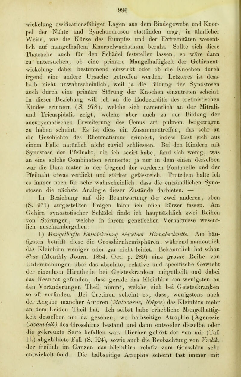 wickelung ossificationsfähiger Lagen aus dem Bindegewebe und Knor- pel der Nähte und Synchondrosen stattfinden mag, in ähnlicher Weise, wie die Kürze des Rumpfes und der Extremitäten wesent- lich auf mangelhaftem Knorpelwachsthum beruht. Sollte sich diese Thatsache auch für den Schädel feststellen lassen, so wäre dann zu untersuchen, ob eine primäre Mangelhaftigkeit der Gehirnent- wickelung dabei bestimmend einwirkt oder ob die Knochen durch irgend eine andere Ursache getroffen werden. Letzteres ist dess- halb nicht unwahrscheinlich, weil ja die Bildung der Synostosen auch durch eine primäre Störung der Knochen einzutreten scheint. In dieser Beziehung will ich an die Endocarditis des cretinistischen Kindes erinnern (S. 978), welche sich namentlich an der Mitralis und Tricuspidalis zeigt, welche aber auch zu der Bildung der aneurysmatischen Erweiterung des Conus art. pulmon. beigetragen zu haben scheint. Es ist diess ein Zusammentreffen, das sehr an die Geschichte des Rheumatismus erinnert, indess lässt sich aus einem Ealle natürlich nicht zuviel schliessen. Bei den Kindern mit Synostose der Pfeilnaht, die ich secirthabe, fand sich wenig, was an eine solche Combination erinnerte; ja nur in dem einen derselben war die Dura mater in der Gegend der vorderen Fontanelle und der Pfeilnaht etwas verdickt und stärker gefässreich. Trotzdem halte ich es immer noch für sehr wahrscheinlich, dass die entzündlichen Syno- stosen die nächste Analogie dieser Zustände darbieten. — In Beziehung auf die Beantwortung der zwei anderen, oben (S. 971) aufgestellten Fragen kann ich mich kürzer fassen. Am Gehirn synostotischer Schädel finde ich hauptsächlich zwei Reihen von Störungen, welche in ihrem genetischen Verhältnisse wesent- lich auseinandergehen: 1) Mangelhafte Entwickelimg einzelner Hirnahschnitte. Am häu- figsten betrifft diese die Grosshirnhemisphären, während namentlich das Kleinhirn weniger oder gar nicht leidet. Bekanntlieh hat schon Skae (Monthly Journ. 1854. Oct. p. 289) eine grosse Reihe von Untersuchungen über das absolute, relative und speeifische Gewicht der einzelnen Hirntheile bei Geisteskranken mitgetheilt und dabei das Resultat gefunden, dass gerade das Kleinhirn am wenigsten an den Veränderungen Theil nimmt, welche sich bei Geisteskranken so oft vorfinden. Bei Cretinen scheint es, dass, wenigstens nach der Angabe mancher Autoren (Malacarne, Nüpce) das Kleinhirn mehr an dem Leiden Theil hat Ich selbst habe erhebliche Mangelhaftig- keit desselben nur da gesehen, wo halbseitige Atrophie (Agenesie Cazauvielh) des Grosshirns bestand und dann entweder dieselbe oder die gekreuzte Seite befallen war. Hierher gehört der von mir (Taf. II.) abgebildete Fall (S. 924), sowie auch die Beobachtung von Vrolik, der freilich im Ganzen das Kleinhirn relativ zum Grosshirn sehr entwickelt fand. Die halbseitige Atrophie scheint fast immer mit