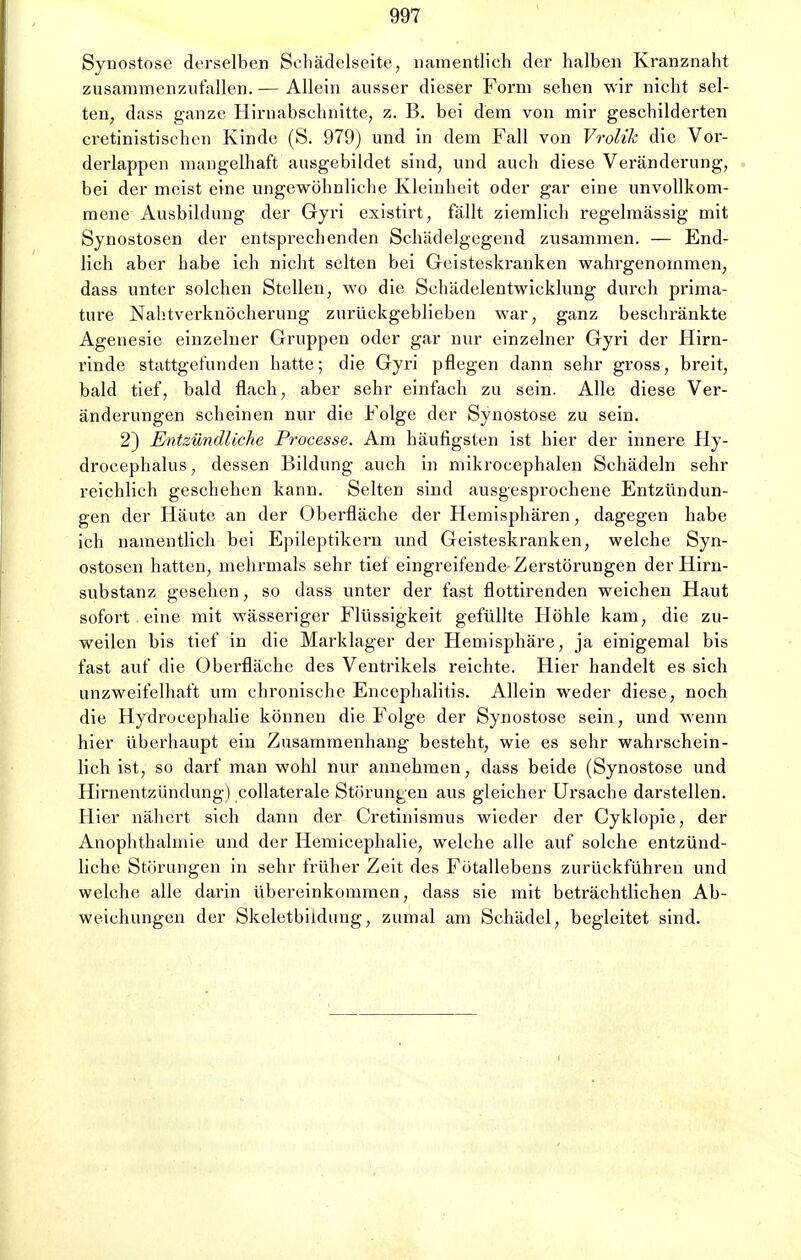 Synostose derselben Sehädelseite, namentlich der halben Kranznaht zusammenzufallen. — Allein ausser dieser Form sehen wir nicht sel- ten, dass ganze Hirnabschnitte, z. B. bei dem von mir geschilderten cretinistischen Kinde (S. 979) und in dem Fall von Vrolik die Vor- derlappen mangelhaft ausgebildet sind, und auch diese Veränderung, bei der meist eine ungewöhnliche Kleinheit oder gar eine unvollkom- mene Ausbildung der Gyn existirt, fällt ziemlich regelmässig mit Synostosen der entsprechenden Schädelgegend zusammen. — End- lich aber habe ich nicht selten bei Geisteskranken wahrgenommen, dass unter solchen Stellen, wo die Schädelentwieklung durch prima- ture Nahtverknöcherung zurückgeblieben war, ganz beschränkte Agenesie einzelner Gruppen oder gar nur einzelner Gyri der Hirn- rinde stattgefunden hatte; die Gyri pflegen dann sehr gross, breit, bald tief, bald flach, aber sehr einfach zu sein. Alle diese Ver- änderungen scheinen nur die Folge der Synostose zu sein. 2) Entzündliche Processe. Am häufigsten ist hier der innere Hy- drocephalus, dessen Bildung auch in mikrocephalen Schädeln sehr reichlich geschehen kann. Selten sind ausgesprochene Entzündun- gen der Häute an der Oberfläche der Hemisphären, dagegen habe ich namentlich bei Epileptikern und Geisteskranken, welche Syn- ostosen hatten, mehrmals sehr tiet eingreifende Zerstörungen der Hirn- substanz gesehen, so dass unter der fast flottirenden weichen Haut sofort eine mit wässeriger Flüssigkeit gefüllte Höhle kam, die zu- weilen bis tief in die Marklager der Hemisphäre, ja einigemal bis fast auf die Oberfläche des Ventrikels reichte. Hier handelt es sich unzweifelhaft um chronische Encephalitis. Allein weder diese, noch die Hydrocephalie können die Folge der Synostose sein, und wenn hier überhaupt ein Zusammenhang besteht, wie es sehr wahrschein- lich ist, so darf man wohl nur annehmen, dass beide (Synostose und Hirnentzündung) collaterale Störungen aus gleicher Ursache darstellen. Hier nähert sich dann der Gretinismus wieder der Cyklopie, der Anophthalmie und der Hemicephalie, welche alle auf solche entzünd- liche Störungen in sehr früher Zeit des Fötallebens zurückführen und welche alle darin übereinkommen, dass sie mit beträchtlichen Ab- weichungen der Skeletbildung, zumal am Schädel, begleitet sind.