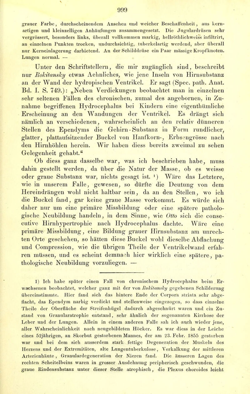 grauer Farbe, durchseheinendem Ansehen und weicher Beschaffenheit, aus kern- artigen und kleinzelligen Anhäufungen zusammengesetzt. Die Jugulardrüsen sehr vergrössert, besonders links, überall vollkommen markig, hellröthlichweiss infiltrirt, an einzelnen Punkten trocken, undurchsichtig, tuberkelartig werdend, aber überall nur Kerneinlagerung darbietend. An der Schilddrüse ein Paar massige Kropfknoten. Lungen normal. — Unter den Schriftstellern, die mir zugänglich sind, beschreibt nur Rokitansky etwas Aehnliches, wie jene Inseln von Hirnsubstanz an der Wand der hydropischen Ventrikel. Er sagt (Spec. path. Anat. Bd. I. S. 749.): „Neben Verdickungen beobachtet man in einzelnen sehr seltenen Fällen des chronischen, zumal des angebornen, in Zu- nahme begriffenen Hydrocephalus bei Kindern eine eigenthümliche Erscheinung an den Wandungen der Ventrikel. Es drängt sich nämlich an verschiedenen, wahrscheinlich an den relativ dünneren Stellen des Ependyms die Gehirn-Substanz in Form rundlicher, glatter, plattaufsitzender Buckel von Hanfkorn-, Erbs mgrösse nach den Hirnhöhlen herein. Wir haben diess bereits zweimal zu sehen Gelegenheit gehabt. Ob diess ganz dasselbe war, was ich beschrieben habe, muss dahin gestellt werden, da über die Natur der Masse, ob es weisse oder graue Substanz war, nichts gesagt ist. ') Wäre das Letztere, wie in unserem Falle, gewesen, so dürfte die Deutung von dem Hereindrängen wohl nicht haltbar sein, da an den Stellen, wo ich die Buckel fand, gar keine graue Masse vorkommt. Es würde sich daher nur um eine primäre Missbildung oder eine spätere patholo- gische Neubildung handeln, in dem Sinne, wie Otto sich die conse- cutive Hirnhypertrophie nach Hydrocephalus dachte. Wäre eine primäre Missbildung, eine Bildung grauer Hirnsubstanz am unrech- ten Orte geschehen, so hätten diese Buckel wohl dieselbe Abdachung und Compression, wie die übrigen Theile der Ventrikelwand erfah- ren müssen, und es scheint demnach hier wirklieh eine spätere, pa- thologische Neubildung vorzuliegen. — 1) Ich habe später einen Fall von chronischem Hydrocephalus beim Er- wachsenen beobachtet, welcher ganz mit der von Rokitansky gegebenen Schilderung übereinstimmte. Hier fand sich das hintere Ende der Corpora striata sehr abge- flacht, das Ependym narbig verdickt und stellenweise eingezogen, so dass einzelne Theile der Oberfläche der Streifenhügel dadurch abgeschnürt waren und ein Zu- stand von Granularatrophie entstand, sehr ähnlich der sogenannten Kirrhose der Leber und der Lungen. Allein in einem anderen Falle sah ich auch wieder jene, aller Wahrscheinlichkeit nach neugebildeten Höcker. Es war diess in der Leiche eines 52jährigen, an Skorbut gestorbenen Mannes, der am 23. Febr. 1855 gestorben war und bei dem sieh ausserdem stark fettige Degeneration der Muskeln des Herzens und der Extremitäten, alte Lungentuberkulose, Verkalkung der mittleren Arterienhäute , Granulardegeneration der Nieren fand. Die äusseren Lagen des rechten Scheitelbeins waren in grosser Ausdehnung peripherisch geschwunden, die graue Rindensubstanz unter dieser Stelle atrophisch, die Plexus choroides leicht