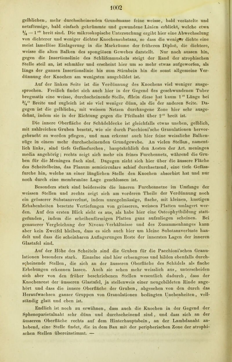 gelblichen, mehr durchscheinenden Grundmasse feine weisse, bald verästelte und netzförmige, bald einfach gekrümmte und gewundene Linien erblickt, welche etwa V* — 1 ' breit sind. Die mikroskopische Untersuchung ergibt hier eine Abwechselung von dichterer und weniger dichter Knochensubstanz, so dass die weniger dichte eine meist lamellöse Einlagerung in die Markriiume der früheren Diploe, die dichtere, weisse die alten Balken des spongiösen Gewebes darstellt. Nur nach aussen hin, gegen die Insertionslinie des Schläfenmuskels steigt der Kand der atrophischen »Stelle steil an, ist schmäler und erscheint hier um so mehr etwas aufgeworfen, als längs der ganzen Insertionslinie bis zum (Stirnbein hin die sonst allgemeine Ver- dünnung der Knochen am wenigsten ausgebildet ist. Auf der linken Seite ist die Verdünnung des Knochens viel weniger ausge- sprochen. Freilich findet sich auch hier in der Gegend des geschwundenen Tuber breginatis eine weisse, durchscheinende »Stelle, ifllein diese hat kaum 1  Länge bei 3/* Breite und zugleich ist sie viel weniger dünn, als die der anderen Seite. Da- gegen ist die gelbliche,, mit weissen Netzen durchzogene Zone hier sehr ausge- dehnt, indem sie in der Richtung gegen die Pfeilnaht über 2 breit ist. Die innere Oberfläche der Schädeldecke ist gleichfalls etwas uneben, gelblich, mit zahlreichen Gruben besetzt, wie sie durch Pacchioni'sche Granulationen hervor- gebracht zu werden pflegen, und man erkennt auch hier feine weissliche Balken- züge in einem mehr durchscheinenden Grundgewebe. An vielen Stellen, nament- lich links, sind tiefe Gefässfurchen, hauptsächlich den Aesten der Art. meningea media angehörig ; rechts zeigt sich mehr ein feines Furchennetz, während die Gru- ben für die Meningea flach sind. Dagegen zieht sieh hier über die äussere Fläche des Scheitelbeins, das Planum semicirculare schief durchsetzend, eine tiefe Gefäss- furche hin, welche an einer länglichen Stelle den Knochen absorbirt hat und nur noch durch eine membranöse Lage geschlossen ist. Besonders stark sind beiderseits die inneren Furchennetze im Umfange der weissen Stellen und rechts zeigt sich am vorderen Theile der Verdünnung noch ein grösserer »Substanzverlust, indem unregelmässige, flache, mit kleinen, knotigen Erhabenheiten besetzte Vertiefungen von grösseren, weissen Platten umlagert wer- den. Auf den ersten Blick sieht es aus, als habe hier eine Osteuphytbildung statt- gefunden , indem die scheibenförmigen Platten ganz aufzuliegen scheinen. Bei genauerer Vergleichung der Niveau-Verhältnisse und des Zusammenhanges kann aber kein Zweifel bleiben, dass es sich auch hier um kleine Substanzverluste han- delt und dass die scheinbaren Auflagerungen Reste der innersten Lagen der inneren Glastafel sind. Auf der Höhe des Scheitels sind die Gruben für die Pacchioni'schen Granu- lationen besonders stark. Einzelne sind hier erbsengross und bilden ebenfalls durch- scheinende Stellen, die sich an der äusseren Oberfläche des Schädels als flache Erhebungen erkennen lassen. Auch sie sehen mehr weisslich aus, unterscheiden sich aber von den früher beschriebenen Stellen wesentlich dadurch , dass der Knochenrest der äusseren Glastafel, ja stellenweis einer neugebildetcn Rinde ange- hört und dass die innere Oberfläche der Gruben, abgesehen von den durch das Heraufwachsen ganzer Gruppen von Granulationen bedingten Unebenheiten, voll- ständig glatt und eben ist. Endlich ist noch zu erwähnen, dass auch die Knochen in der Gegend der Sphenoparietalnaht sehr dünn und durchscheinend sind , und dass sich an der äusseren Oberfläche rechts auf dem Hinterhauptsbein , an der Lambdanaht an- hebend, eine Stelle findet, die in dem Bau mit der peripherischen Zone der atrophi- schen Stellen übereinstimmt. —