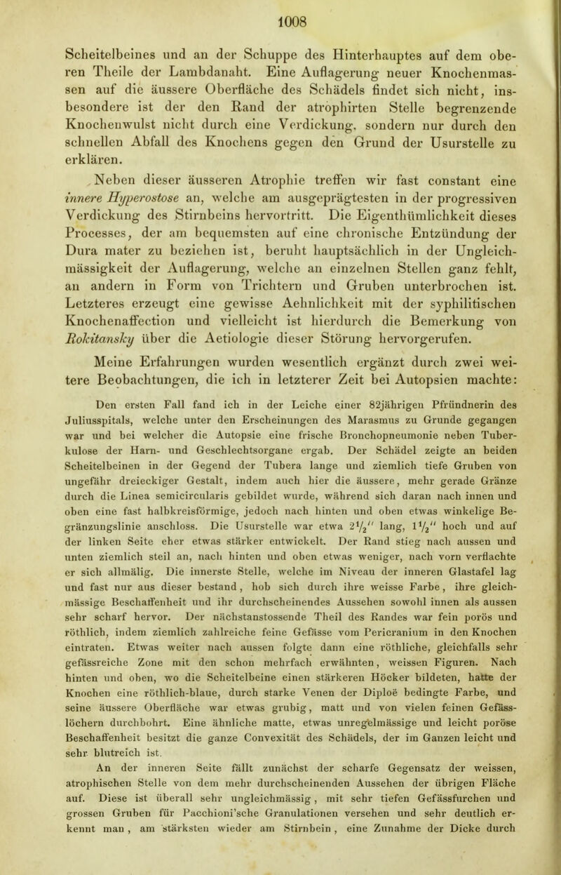 Scheitelbeines und an der Schuppe des Hinterhauptes auf dem obe- ren Theile der Lambdanaht. Eine Auflagerung neuer Knochenmas- sen auf die äussere Oberfläche des Schädels findet sich nicht, ins- besondere ist der den Rand der atrophirten Stelle begrenzende Knocheuwulst nicht durch eine Verdickung, sondern nur durch den schnellen Abfall des Knochens gegen den Grund der Usurstelle zu erklären. Neben dieser äusseren Atrophie treffen wir fast constant eine innere Hyperostose an, welche am ausgeprägtesten in der progressiven Verdickung des Stirnbeins hervortritt. Die Eigenthümlichkeit dieses Processes, der am bequemsten auf eine chronische Entzündung der Dura mater zu beziehen ist, beruht hauptsächlich in der Ungleich- mässigkeit der Auflagerung, welche an einzelnen Stellen ganz fehlt, an andern in Form von Trichtern und Gruben unterbrochen ist. Letzteres erzeugt eine gewisse Aehnlichkeit mit der syphilitischen Knochenaffection und vielleicht ist hierdurch die Bemerkung von RokitansTcy über die Aetiologie dieser Störung hervorgerufen. Meine Erfahrungen wurden wesentlich ergänzt durch zwei wei- tere Beobachtungen, die ich in letzterer Zeit bei Autopsien machte: Den ersten Fall fand ich in der Leiche einer 82jährigen Pfründnerin des Juliusspitals, welche unter den Erscheinungen des Marasmus zu Grunde gegangen war und bei welcher die Autopsie eine frische Bronchopneumonie neben Tuber- kulose der Harn- und Geschlechtsorgane ergab. Der Schädel zeigte an beiden Scheitelbeinen in der Gegend der Tubera lange und ziemlich tiefe Gruben von ungefähr dreieckiger Gestalt, indem auch hier die äussere, mehr gerade Gränze durch die Linea semicircularis gebildet wurde, während sich daran nach innen und oben eine fast halbkreisförmige, jedoch nach hinten und oben etwas winkelige Be- gränzungslinie anschloss. Die Usurstelle war etwa 2i/2 lang, l1^ hoch und auf der linken Seite eher etwas stärker entwickelt. Der Rand stieg nach aussen und unten ziemlich steil an, nach hinten und oben etwas weniger, nach vorn verflachte er sich allmälig. Die innerste Stelle, welche im Niveau der inneren Glastafel lag und fast nur aus dieser bestand , hob sich durch ihre weisse Farbe, ihre gleich- massige Beschaffenheit und ihr durchscheinendes Aussehen sowohl innen als aussen sehr scharf hervor. Der nächstanstossende Theil des Randes war fein porös und rüthlieh, indem ziemlich zahlreiche feine Gefässe vom Pericranium in den Knochen eintraten. Etwas weiter nach aussen folgte dann eine röthliche, gleichfalls sehr gefässreiche Zone mit den schon mehrfach erwähnten, weissen Figuren. Nach hinten und oben, wo die Scheitelbeine einen stärkeren Höcker bildeten, hatte der Knochen eine röthlich-blaue, durch starke Venen der Diploe bedingte Farbe, und seine äussere Überfläche war etwas grubig, matt und von vielen feinen Gefäss- löchern durchbohrt. Eine ähnliche matte, etwas unregelmässige und leicht poröse Beschaffenheit besitzt die ganze Convexität des Schädels, der im Ganzen leicht und sehr blutreich ist. An der inneren Seite fällt zunächst der scharfe Gegensatz der weissen, atrophischen Stelle von dem mehr durchscheinenden Aussehen der übrigen Fläche auf. Diese ist überall sehr ungleichmässig, mit sehr tiefen Gefässfurchen und grossen Gruben für Pacchioni'sche Granulationen versehen und sehr deutlich er- kennt man , am stärksten wieder am Stirnbein , eine Zunahme der Dicke durch