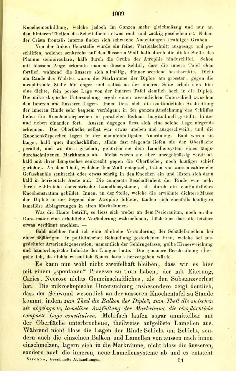 Knochenneubildung, welche jedoch im Ganzen mehr gleichmässig und nur an den hinteren Theilen des Scheitelbeins etwas rauh und zackig geschehen ist. Neben der Crista frontalis interna finden sich schwache Andeutungen strahliger Gruben. Von der linken Usurstelle wurde ein feiner Verticalschnitt ausgesägt und ge- schliifen, welcher senkrecht auf den äusseren Wall halb durch die dicke Stelle des Planum semicirculare, halb durch die Grube der Atrophie hindurchlief. Schon mit blossem Auge erkannte man an diesem Schliff, dass die innere Tafel eben fortlief, während die äussere sich allmälig, dünner werdend herabsenkte. Dicht am Rande des Wulstes waren die Markräume der Diploe am grössten, gegen die atrophirende Stelle hin enger und selbst an der inneren Seite erhob sich hier eine dichte, fein poröse Lage von der inneren Tafel ziemlich hoch in die Diploe. Die mikroskopische Untersuchung ergab einen wesentlichen Untei-schied zwischen den inneren und äusseren Lagen. Innen Hess sich die continuirliche Ausbreitung der inneren Rinde sehr bequem verfolgen : in der ganzen Ausdehnung des Schliffes liefen die Knochenkörperchen in parallelen Reihen, longitudinell gestellt, hinter und neben einander fort. Aussen dagegen Hess sich eine solche Lage nirgends erkennen. Die Oberfläche selbst war etwas uneben und ausgeschweift, und die Knochenkörperchen lagen in der mannichfaltigsten Anordnung. Bald waren sie längs, bald quer durchschliffen , allein fast nirgends liefen sie der Oberfläche parallel, und wo diess geschah, gehörten sie dem Lamellensystem eines längs- durchschnittenen Markkanals an. Meist waren sie aber unregelmässig zerstreut, bald mit ihrer Längsachse senkrecht gegen die Oberfläche , noch häufiger schief gerichtet. An dem Theil, welcher dem Wall entsprach, traten von aussen zahlreiche Gefässkanäle senkrecht oder etwas schräg in den Knochen ein und lösten sich dann bald in horizontale Aeste auf. Die compacte Beschaffenheit der Rinde war mehr durch zahlreiche concentrische Lamellensysteme , als durch ein continuirlicb.es Knochenstratum gebildet. Innen, an der Stelle, welche die erwähnte dichtere Masse der Diploe in der Gegend der Atrophie bildete, fanden sich ebenfalls häufigere lamellöse Ablagerungen in alten Markräumen. Was die Häute betrifft, so liess sich weder an dem Pericranium, noch an der Dura mater eine erhebliche Veränderung wahrnehmen, höchstens dass die letztere etwas verdünnt erschien. — Bald nachher fand ich eine ähnliche Veränderung der Schädelknochen bei einer 68jährigen, in poliklinischer Behandlung gestorbenen Frau, welche bei aus- gedehnter Arteriendegeneration, namentlich der Gehirngefässe, gelbe Hirnerweichung und hämorrhagische Infarkte der Lungen hatte. Die genauere Beschreibung über- gehe ich, da nichts wesentlich Neues daraus hervorgehen würde. Es kann nun wohl nicht zweifelhaft bleiben, dass wir es hier mit einem „spontanen Processe zu thun haben, der mit Eiterung, Caries, Necrose nichts Gemeinschaftliches, als den Substanzverlust hat. Die mikroskopische Untersuchung* insbesondere zeigt deutlich, dass der Schwund wesentlich an der äusseren Knochentafel zu Stande kommt, indem zum Iheil die Balken der Diploe, zum Theil die zwischen sie abgelagerte, lamellöse Ausfüllung der Markräume die oberflächliche compacte Lage constituiren. Mehrfach laufen sogar unmittelbar auf der Oberfläche unterbrochene, theilweise aufgelöste Lamellen aus. Während nicht bloss die Lagen der Kinde Schicht um Schicht, son- dern auch die einzelnen Balken und Lamellen von aussen nach innen einschmelzen, lagern sich in die Markräume, nicht bloss die äusseren, sondern auch die inneren, neue Lamellensysteme ab und es entsteht Virchow, Gesammelte Abhandlungen. ß^.