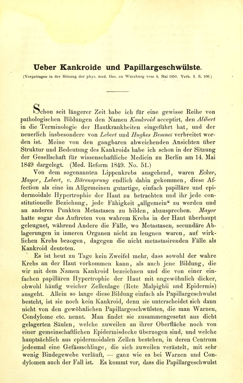 Ueber Kankroide und Papillärgeschwülste. (Vorgetragen in der Sitzung der phys. med. Ges. zu Würzburg vom 4. Mai 1850. Verh. I. S. 106.) Schon seit längerer Zeit habe ich für eine gewisse Reihe von pathologischen Bildungen den Namen Kankroid acceptirt, den Alibert in die Terminologie der Hautkrankheiten eingeführt hat, und der neuerlich insbesondere von Lebert und Hughes Bemnei verbreitet wor- den ist. Meine von den gangbaren abweichenden Ansichten über Struktur und Bedeutung des Kankroids habe ich schon in der Sitzung der Gesellschaft für wissenschaftliche Medicin zu Berlin am 14. Mai 1849 dargelegt. (Med. Reform 1849. No. 51.) Von dem sogenannten Lippenkrebs ausgehend, waren Ecker, Mayor, Lebert, v. Bärensprung endlich dahin gekommen, diese Af- fection als eine im Allgemeinen gutartige, einfach papilläre und epi- dermoidale Hypertrophie der Haut zu betrachten und ihr jede con- stitutionelle Beziehung, jede Fähigkeit „allgemein zu werden und an anderen Punkten Metastasen zu bilden, abzusprechen. Mayor hatte sogar das Auftreten von wahrem Krebs in der Haut überhaupt geleugnet, während Andere die Fälle, wo Metastasen, secundäre Ab- lagerungen in inneren Organen nicht zu leugnen waren, auf wirk- lichen Krebs bezogen, dagegen die nicht metastasirenden Fälle als Kankroid deuteten. Es ist heut zu Tage kein Zweifel mehr, dass sowohl der wahre Krebs an der Haut vorkommen kann, als auch jene Bildung, die wir mit dem Namen Kankroid bezeichnen und die von einer ein- fachen papillären Hypertrophie der Haut mit ungewöhnlich dicker, obwohl häufig weicher Zellenlage (Rete Malpighii und Epidermis) ausgeht. Allein so lange diese Bildung einfach als Papillargeschwulst besteht, ist sie noch kein Kankroid, denn sie unterscheidet sich dann nicht von den gewöhnlichen Papillargeschwülsten, die man Warzen, Condylome etc. nennt. Man findet sie zusammengesetzt aus dicht gelagerten Säulen, welche zuweilen an ihrer Oberfläche noch von einer gemeinschaftlichen Epiderrnisdecke überzogen sind, und welche hauptsächlich aus epidermoidalen Zeilen bestehen, in deren Centrum jedesmal eine Gefässschlinge, die sich zuweilen verästelt, mit sehr wenig Bindegewebe verläuft, — ganz wie es bei Warzen und Con- dylomen auch der Fall ist. Es kommt vor, dass die Papillargeschwulst