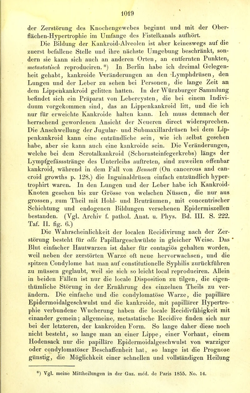 der Zerstörung des Knochengewebes beginnt und mit der Ober- flächen-Hypertrophie im Umfange des Fistelkanals aufhört. Die Bildung der Kankroid-Alveolen ist aber keineswegs auf die zuerst befallene Stelle und ihre nächste Umgebung beschränkt, son- dern sie kann sich auch an anderen Orten, an entfernten Punkten, metastatisch reproduciren. *) In Berlin habe ich dreimal Gelegen- heit gehabt, kankroide Veränderungen an den Lymphdrüsen, den Lungen und der Leber zu sehen bei Personen, die lange Zeit an dem Lippenkankroid gelitten hatten. In der Würzburger Sammlung befindet sich ein Präparat von Lebercysten, die bei einem Indivi- duum vorgekommen sind, das an Lippenkankroid litt, und die ich nur für erweichte Kankroide halten kann. Ich muss demnach der herrschend gewordenen Ansicht der Neueren direct widersprechen. Die Anschwellung der Jugular- und Submaxillardrüsen bei dem Lip- penkankroid kann eine entzündliche sein, wie ich selbst gesehen habe, aber sie kann auch eine kankroide sein. Die Veränderungen, welche bei dem Scrotalkankroid (Schornsteinfegerkrebs) längs der Lympfgefässstränge des Unterleibs auftreten, sind zuweilen offenbar kankroid, während in dem Fall von Bennett (On cancerous and can- croid growths p. 128.) die Inguinaldrüsen einfach entzündlich hyper- trophirt waren. In den Lungen und der Leber habe ich Kankroid- Knoten gesehen bis zur Grösse von welschen Nüssen, die nur aus grossen, zum Theil mit Hohl- und Bruträumen, mit concentriseber Schichtung und endogenen Bildungen versehenen Epidermiszellen bestanden. (Vgl. Archiv f. pathol. Anat. u. Phys. Bd. IH. S. 222. Taf. II. fig. 6.) Die Wahrscheinlichkeit der localen Eecidivirung nach der Zer- störung besteht für alle Papillargeschwülste in gleicher Weise. Das Blut einfacher Hautwarzen ist daher für contagiös gehalten worden, weil neben der zerstörten Warze oft neue hervorwachsen, und die spitzen Condylome hat man auf constitutionelle Syphilis zurückführen zu müssen geglaubt, weil sie sich so leicht local reproduciren. Allein in beiden Fällen ist nur die locale Disposition zu tilgen, die eigen- thümliche Störung in der Ernährung des einzelnen Theils zu ver- ändern. Die einfache und die condylomatöse Warze, die papilläre Epidermoidalgeschwulst und die kankroide, mit papillärer Hypertro- phie verbundene Wucherung haben die locale Recidivfähigkeit mit einander gemein; allgemeine, metastatische Recidive finden sich nur bei der letzteren, der kankroiden Form. So lange daher diese noch nicht besteht, so lange man an einer Lippe, einer Vorhaut, einem Hodensack nur die papilläre Epidermoidalgeschwulst von warziger oder condylomatöser Beschaffenheit hat, so lange ist die Prognose günstig, die Möglichkeit einer schnellen und vollständigen Heilung ) Vgl. meine Mittheilungen in der Gaz. med. de Paris 1855. No. 14.