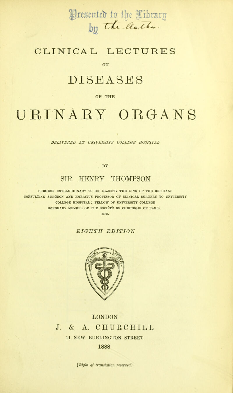 CLINICAL LECTURES ON DISEASES OP THE URINARY ORGANS DELIVERED AT UNIVERSITY COLLEGE HOSPITAL BY SIE HENEY THOMPSON SURGEON EXTRAORDINARY TO HIS MAJESTY THE KING OP THE BELGIANS CONSULTING SURGEON AND EMERITUS PROFESSOR OP CLINICAL SURGERY TO UNIVERSITY COLLEGE HOSPITAL : FELLOW OP UNIVERSITY COLLEGE HONORARY MEMBER OF THE SOCIETE DE CHIRURGD3 OP PARIS ETC. EIGHTH EDITION LONDON J. & A. CHUECHILL 11 NEW BURLINGTON STREET 1888 [Right of translation reserved]