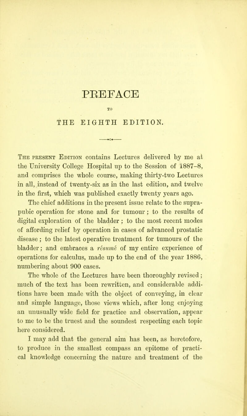 THE TO EIGHTH EDITION. The present Edition contains Lectures delivered by me at the University College Hospital up to the Session of 1887-8, and comprises the whole course, making thirty-two Lectures in all, instead of twenty-six as in the last edition, and twelve in the first, which was published exactly twenty years ago. The chief additions in the present issue relate to the supra- pubic operation for stone and for tumour ; to the results of digital exploration of the bladder ; to the most recent modes of affording relief by operation in cases of advanced prostatic disease ; to the latest operative treatment for tumours of the bladder; and embraces a resume of my entire experience of operations for calculus, made up to the end of the year 1886, numbering about 900 cases. The whole of the Lectures have been thoroughly revised; much of the text has been rewritten, and considerable addi- tions have been made with the object of conveying, in clear and simple language, those views which, after long enjoying an unusually wide field for practice and observation, appear to me to be the truest and the soundest respecting each topic here considered. I may add that the general aim has been, as heretofore, to produce in the smallest compass an epitome of practi- cal knowledge concerning the nature and treatment of the