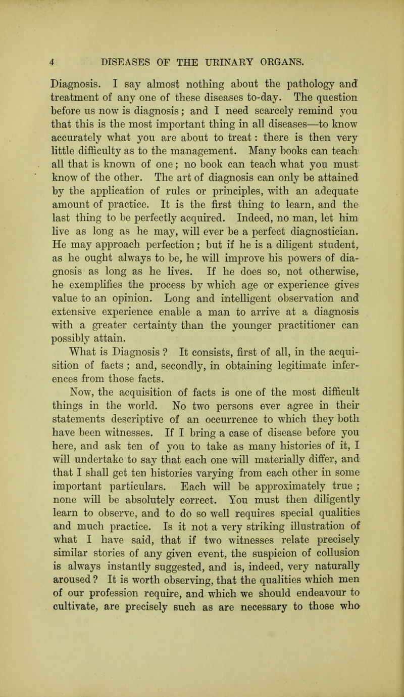 Diagnosis. I say almost nothing about the pathology and treatment of any one of these diseases to-day. The question before us now is diagnosis; and I need scarcely remind you that this is the most important thing in all diseases—to know accurately what you are about to treat: there is then very little difficulty as to the management. Many books can teach all that is known of one; no book can teach what you must know of the other. The art of diagnosis can only be attained by the application of rules or principles, with an adequate amount of practice. It is the first thing to learn, and the last thing to be perfectly acquired. Indeed, no man, let him live as long as he may, will ever be a perfect diagnostician. He may approach perfection; but if he is a diligent student, as he ought always to be, he will improve his powers of dia- gnosis as long as he lives. If he does so, not otherwise, he exemplifies the process by which age or experience gives value to an opinion. Long and intelligent observation and extensive experience enable a man to arrive at a diagnosis with a greater certainty than the younger practitioner can possibly attain. What is Diagnosis ? It consists, first of all, in the acqui- sition of facts ; and, secondly, in obtaining legitimate infer- ences from those facts. Now, the acquisition of facts is one of the most difficult things in the world. No two persons ever agree in their statements descriptive of an occurrence to which they both have been witnesses. If I bring a case of disease before you here, and ask ten of you to take as many histories of it, I will undertake to say that each one will materially differ, and that I shall get ten histories varying from each other in some important particulars. Each will be approximately true ; none will be absolutely correct. You must then diligently learn to observe, and to do so well requires special qualities and much practice. Is it not a very striking illustration of what I have said, that if two witnesses relate precisely similar stories of any given event, the suspicion of collusion is always instantly suggested, and is, indeed, very naturally aroused ? It is worth observing, that the qualities which men of our profession require, and which we should endeavour to cultivate, are precisely such as are necessary to those who