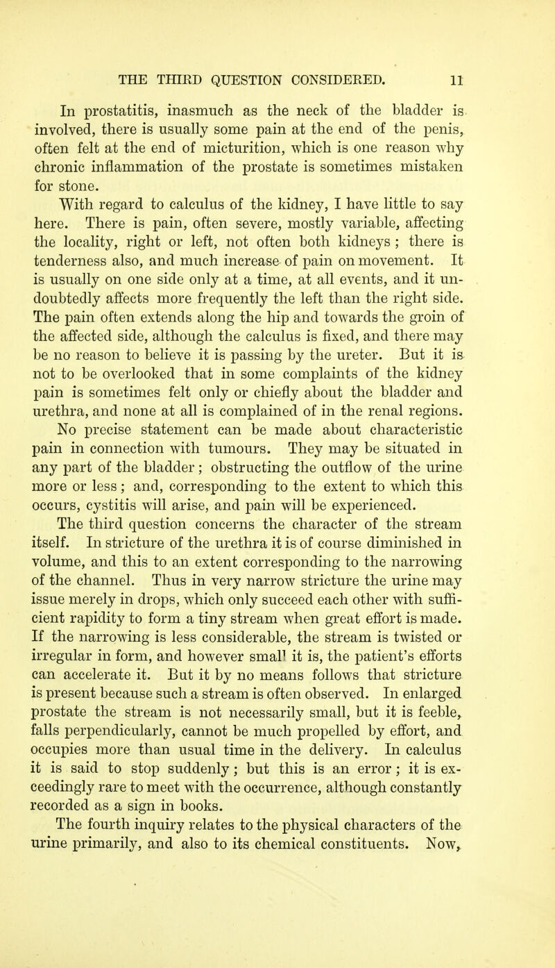 In prostatitis, inasmuch as the neck of the bladder is involved, there is usually some pain at the end of the penis, often felt at the end of micturition, which is one reason why- chronic inflammation of the prostate is sometimes mistaken for stone. With regard to calculus of the kidney, I have little to say here. There is pain, often severe, mostly variable, affecting the locality, right or left, not often both kidneys ; there is tenderness also, and much increase of pain on movement. It is usually on one side only at a time, at all events, and it un- doubtedly affects more frequently the left than the right side. The pain often extends along the hip and towards the groin of the affected side, although the calculus is fixed, and there may be no reason to believe it is passing by the ureter. But it is not to be overlooked that in some complaints of the kidney pain is sometimes felt only or chiefly about the bladder and urethra, and none at all is complained of in the renal regions. No precise statement can be made about characteristic pain in connection with tumours. They may be situated in any part of the bladder; obstructing the outflow of the urine more or less; and, corresponding to the extent to which this occurs, cystitis will arise, and pain will be experienced. The third question concerns the character of the stream itself. In stricture of the urethra it is of course diminished in volume, and this to an extent corresponding to the narrowing of the channel. Thus in very narrow stricture the urine may issue merely in drops, which only succeed each other with suffi- cient rapidity to form a tiny stream when great effort is made. If the narrowing is less considerable, the stream is twisted or irregular in form, and however smal1 it is, the patient's efforts can accelerate it. But it by no means follows that stricture is present because such a stream is often observed. In enlarged prostate the stream is not necessarily small, but it is feeble, falls perpendicularly, cannot be much propelled by effort, and occupies more than usual time in the delivery. In calculus it is said to stop suddenly; but this is an error; it is ex- ceedingly rare to meet with the occurrence, although constantly recorded as a sign in books. The fourth inquiry relates to the physical characters of the urine primarily, and also to its chemical constituents. Now,