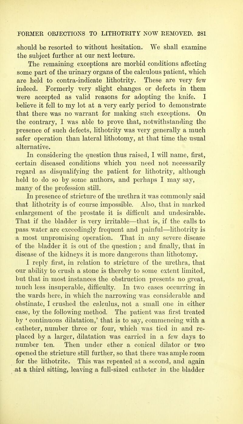 should be resorted to without hesitation. We shall examine the subject further at our next lecture. The remaining exceptions are morbid conditions affecting- some part of the urinary organs of the calculous patient, which are held to contra-indicate lithotrity. These are very few indeed. Formerly very slight changes or defects in them were accepted as valid reasons for adopting the knife. I believe it fell to my lot at a very early period to demonstrate that there was no warrant for making such exceptions. On the contrary, I was able to prove that, notwithstanding the presence of such defects, lithotrity was very generally a much safer operation than lateral lithotomy, at that time the usual alternative. In considering the question thus raised, I will name, first, certain diseased conditions which you need not necessarily regard as disqualifying the patient for lithotrity, although held to do so by some authors, and perhaps I may say, many of the profession still. In presence of stricture of the urethra it was commonly said that lithotrity is of course impossible. Also, that in marked enlargement of the prostate it is difficult and undesirable. That if the bladder is very irritable—that is, if the calls to pass water are exceedingly frequent and painful—lithotrity is a most unpromising operation. That in any severe disease of the bladder it is out of the question ; and finally, that in disease of the kidneys it is more dangerous than lithotomy. I reply first, in relation to stricture of the urethra, that our ability to crush a stone is thereby to some extent limited, but that in most instances the obstruction presents no great, much less insuperable, difficulty. In two cases occurring in the wards here, in which the narrowing was considerable and obstinate, I crushed the calculus, not a small one in either case, by the following method. The patient was first treated by ' continuous dilatation,' that is to say, commencing with a catheter, number three or four, which was tied in and re- placed by a larger, dilatation was carried in a few days to number ten. Then under ether a conical dilator or two opened the stricture still further, so that there was ample room for the lithotrite. This was repeated at a second, and again ,at a third sitting, leaving a full-sized catheter in the bladder