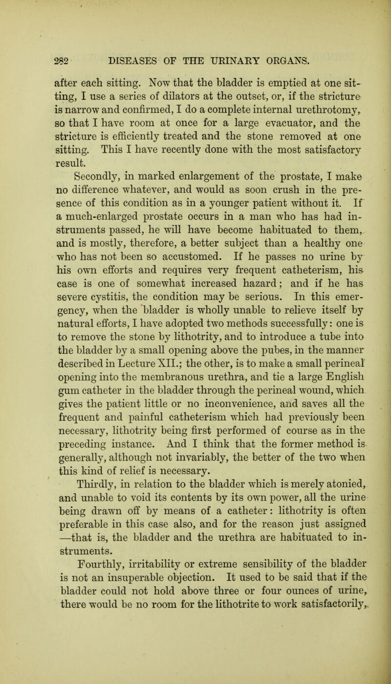 after each sitting. Now that the bladder is emptied at one sit- ting, I use a series of dilators at the outset, or, if the stricture is narrow and confirmed, I do a complete internal urethrotomy, so that I have room at once for a large evacuator, and the stricture is efficiently treated and the stone removed at one sitting. This I have recently done with the most satisfactory result. Secondly, in marked enlargement of the prostate, I make no difference whatever, and would as soon crush in the pre- sence of this condition as in a younger patient without it. If a much-enlarged prostate occurs in a man who has had in- struments passed, he will have become habituated to them, and is mostly, therefore, a better subject than a healthy one who has not been so accustomed. If he passes no urine by his own efforts and requires very frequent catheter ism, his case is one of somewhat increased hazard; and if he has severe cystitis, the condition may be serious. In this emer- gency, when the bladder is wholly unable to relieve itself by natural efforts, I have adopted two methods successfully: one is to remove the stone by lithotrity, and to introduce a tube into the bladder by a small opening above the pubes, in the manner described in Lecture XII.; the other, is to make a small perineal opening into the membranous urethra, and tie a large English gum catheter in the bladder through the perineal wound, which gives the patient little or no inconvenience, and saves all the frequent and painful catheterism which had previously been necessary, lithotrity being first performed of course as in the preceding instance. And I think that the former method is generally, although not invariably, the better of the two when this kind of relief is necessary. Thirdly, in relation to the bladder which is merely atonied, and unable to void its contents by its own power, all the urine being drawn off by means of a catheter: lithotrity is often preferable in this case also, and for the reason just assigned —that is, the bladder and the urethra are habituated to in- struments. Fourthly, irritability or extreme sensibility of the bladder is not an insuperable objection. It used to be said that if the bladder could not hold above three or four ounces of urine, there would be no room for the lithotrite to work satisfactorily,
