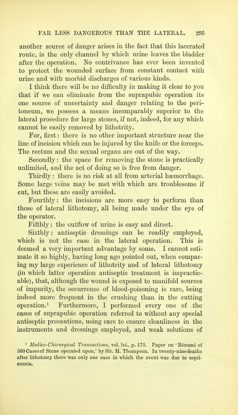 another source of danger arises in the fact that this lacerated route, is the only channel by which urine leaves the bladder after the operation. No contrivance has ever been invented to protect the wounded surface from constant contact with urine and with morbid discharges of various kinds. I think there will be no difficulty in making it clear to you that if we can eliminate from the suprapubic operation its one source of uncertainty and danger relating to the peri- toneum, we possess a means incomparably superior to the lateral procedure for large stones, if not, indeed, for any which cannot be easily removed by lithotrity. For, first: there is no other important structure near the line of incision which can be injured by the knife or the forceps,* The rectum and the sexual organs are out of the way. Secondly: the space for removing the stone is practically unlimited, and the act of doing so is free from danger. Thirdly: there is no risk at all from arterial haemorrhage. Some large veins may be met with which are troublesome if cut, but these are easily avoided. Fourthly: the incisions are more easy to perform than those of lateral lithotomy, all being made under the eye of the operator. Fifthly: the outflow of urine is easy and direct. Sixthly: antiseptic dressings can be readily employed, which is not the case in the lateral operation. This is deemed a very important advantage by some. I cannot esti- mate it so highly, having long ago pointed out, when compar- ing my large experience of lithotrity and of lateral lithotomy (in which latter operation antiseptic treatment is impractic- able), that, although the wound is exposed to manifold sources of impurity, the occurrence of blood-poisoning is rare, being indeed more frequent in the crushing than in the cutting operation.1 Furthermore, I performed every one of the cases of suprapubic operation referred to without any special antiseptic precautions, using care to ensure cleanliness in the instruments and dressings employed, and weak solutions of 1 Medico-Chirurgical Transactions, vol.lxi., p. 175. Paper on 'Resume of 500 Cases of Stone operated upon,' by Sir. H. Thompson. In twenty-nine deaths after lithotomy there was only one case in which the event was due to septi- caemia.