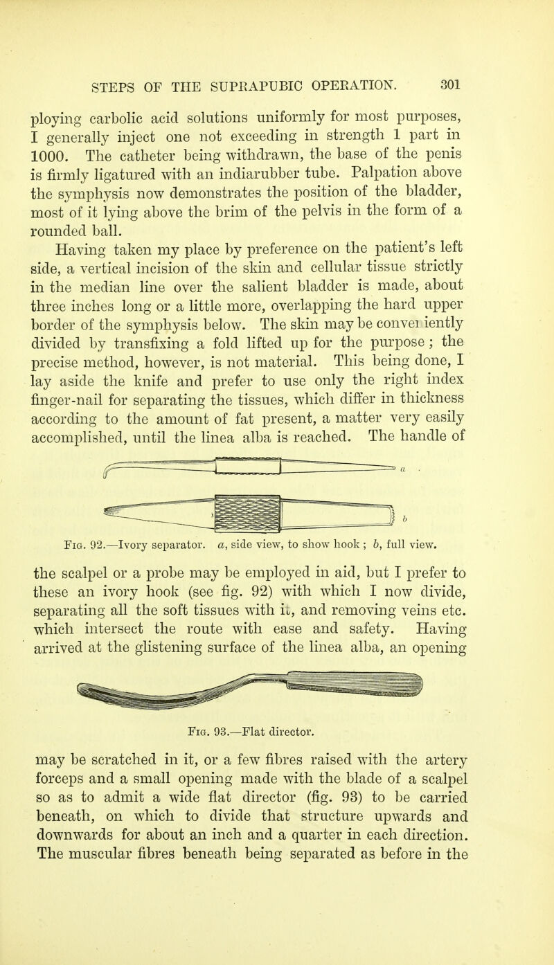 ploying carbolic acid solutions uniformly for most purposes, I generally inject one not exceeding in strength 1 part in 1000. The catheter being withdrawn, the base of the penis is firmly ligatured with an indiarubber tube. Palpation above the symphysis now demonstrates the position of the bladder, most of it lying above the brim of the pelvis in the form of a rounded ball. Having taken my place by preference on the patient's left side, a vertical incision of the skin and cellular tissue strictly in the median line over the salient bladder is made, about three inches long or a little more, overlapping the hard upper border of the symphysis below. The skin may be convei iently divided by transfixing a fold lifted up for the purpose ; the precise method, however, is not material. This being done, I lay aside the knife and prefer to use only the right index finger-nail for separating the tissues, which differ in thickness according to the amount of fat present, a matter very easily accomplished, until the linea alba is reached. The handle of b Fig. 92.—Ivory separator, a, side view, to show hook ; b, full view. the scalpel or a probe may be employed in aid, but I prefer to these an ivory hook (see fig. 92) with which I now divide, separating all the soft tissues with it, and removing veins etc. which intersect the route with ease and safety. Having arrived at the glistening surface of the linea alba, an opening Fig. 93.—Flat director. may be scratched in it, or a few fibres raised with the artery forceps and a small opening made with the blade of a scalpel so as to admit a wide flat director (fig. 93) to be carried beneath, on which to divide that structure upwards and downwards for about an inch and a quarter in each direction. The muscular fibres beneath being separated as before in the