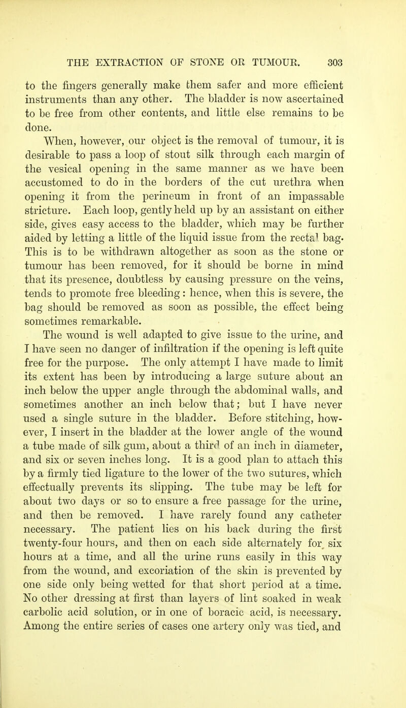 to the fingers generally make them safer and more efficient instruments than any other. The bladder is now ascertained to be free from other contents, and little else remains to be done. When, however, our object is the removal of tumour, it is desirable to pass a loop of stout silk through each margin of the vesical opening in the same manner as we have been accustomed to do in the borders of the cut urethra when opening it from the perineum in front of an impassable stricture. Each loop, gently held up by an assistant on either side, gives easy access to the bladder, which may be further aided by letting a little of the liquid issue from the recta1 bag. This is to be withdrawn altogether as soon as the stone or tumour has been removed, for it should be borne in mind that its presence, doubtless by causing pressure on the veins, tends to promote free bleeding: hence, when this is severe, the bag should be removed as soon as possible, the effect being sometimes remarkable. The wound is well adapted to give issue to the urine, and I have seen no danger of infiltration if the opening is left quite free for the purpose. The only attempt I have made to limit its extent has been by introducing a large suture about an inch below the upper angle through the abdominal walls, and sometimes another an inch below that; but I have never used a single suture in the bladder. Before stitching, how- ever, I insert in the bladder at the lower angle of the wound a tube made of silk gum, about a thirc' of an inch in diameter, and six or seven inches long. It is a good plan to attach this by a firmly tied ligature to the lower of the two sutures, which effectually prevents its slipping. The tube may be left for about two days or so to ensure a free passage for the urine, and then be removed. I have rarely found any catheter necessary. The patient lies on his back during the first twenty-four hours, and then on each side alternately for^ six hours at a time, and all the urine runs easily in this way from the wound, and excoriation of the skin is prevented by one side only being wetted for that short period at a time. No other dressing at first than layers of lint soaked in weak carbolic acid solution, or in one of boracic acid, is necessary. Among the entire series of cases one artery only was tied, and