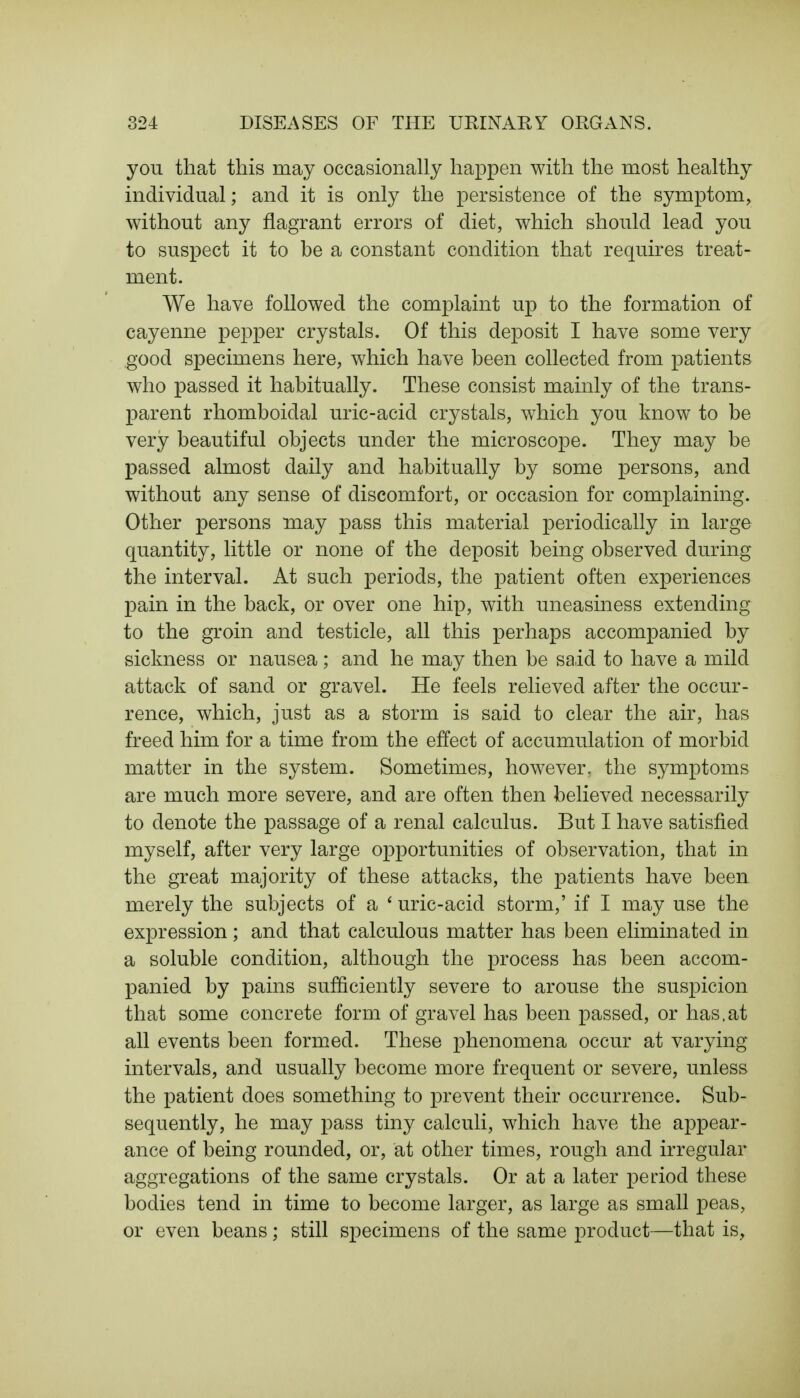 you that this may occasionally happen with the most healthy individual; and it is only the persistence of the symptom, without any flagrant errors of diet, which should lead you to suspect it to be a constant condition that requires treat- ment. We have followed the complaint up to the formation of cayenne pepper crystals. Of this deposit I have some very good specimens here, which have been collected from patients who passed it habitually. These consist mainly of the trans- parent rhomboidal uric-acid crystals, which you know to be very beautiful objects under the microscope. They may be passed almost daily and habitually by some persons, and without any sense of discomfort, or occasion for complaining. Other persons may pass this material periodically in large quantity, little or none of the deposit being observed during the interval. At such periods, the patient often experiences pain in the back, or over one hip, with uneasiness extending to the groin and testicle, all this perhaps accompanied by sickness or nausea; and he may then be said to have a mild attack of sand or gravel. He feels relieved after the occur- rence, which, just as a storm is said to clear the air, has freed him for a time from the effect of accumulation of morbid matter in the system. Sometimes, however, the symptoms are much more severe, and are often then believed necessarily to denote the passage of a renal calculus. But I have satisfied myself, after very large opportunities of observation, that in the great majority of these attacks, the patients have been merely the subjects of a ' uric-acid storm,' if I may use the expression; and that calculous matter has been eliminated in a soluble condition, although the process has been accom- panied by pains sufficiently severe to arouse the suspicion that some concrete form of gravel has been passed, or has.at all events been formed. These phenomena occur at varying intervals, and usually become more frequent or severe, unless the patient does something to prevent their occurrence. Sub- sequently, he may pass tiny calculi, which have the appear- ance of being rounded, or, at other times, rough and irregular aggregations of the same crystals. Or at a later period these bodies tend in time to become larger, as large as small peas, or even beans; still specimens of the same product—that is,