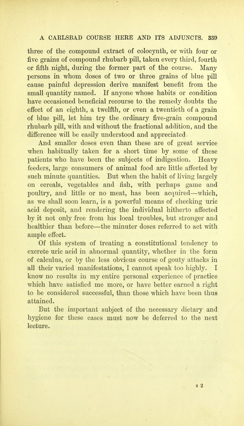 three of the compound extract of colocynth, or with four or five grains of compound rhubarb pill, taken every third, fourth or fifth night, during the former part of the course. Many persons in whom doses of two or three grains of blue pill cause painful depression derive manifest benefit from the small quantity named. If anyone whose habits or condition have occasioned beneficial recourse to the remedy doubts the effect of an eighth, a twelfth, or even a twentieth of a grain of blue pill, let him try the ordinary five-grain compound rhubarb pill, with and without the fractional addition, and the difference will be easily understood and appreciated And smaller doses even than these are of great service when habitually taken for a short time by some of these patients who have been the subjects of indigestion. Heavy feeders, large consumers of animal food are little affected by such minute quantities. But when the habit of living largely on cereals, vegetables and fish, with perhaps game and poultry, and little or no meat, has been acquired—which, as we shall soon learn, is a powerful means of checking uric acid deposit, and rendering the individual hitherto affected by it not only free from his local troubles, but stronger and healthier than before—the minuter doses referred to act with ample effect. Of this system of treating a constitutional tendency to excrete uric acid in abnormal quantity, whether in the form of calculus, or by the less obvious course of gouty attacks in all their varied manifestations, I cannot speak too highly. I know no results in my entire personal experience of practice which have satisfied me more, or have better earned a right to be considered successful, than those which have been thus attained. But the important subject of the necessary dietary and hygiene for these cases must now be deferred to the next lecture.