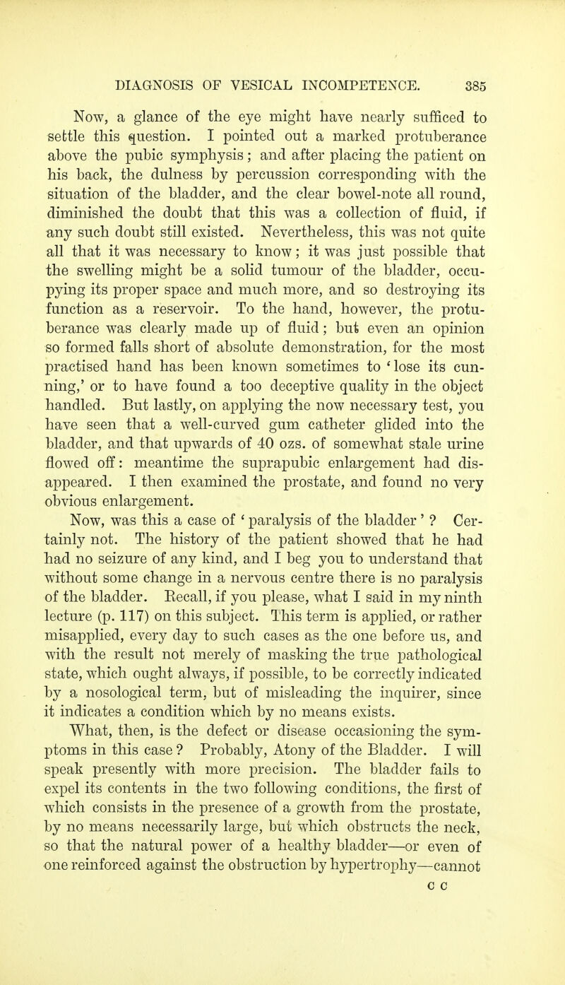 Now, a glance of the eye might have nearly sufficed to settle this question. I pointed out a marked protuberance above the pubic symphysis; and after placing the patient on his back, the dulness by percussion corresponding with the situation of the bladder, and the clear bowel-note all round, diminished the doubt that this was a collection of fluid, if any such doubt still existed. Nevertheless, this was not quite all that it was necessary to know; it was just possible that the swelling might be a solid tumour of the bladder, occu- pying its proper space and much more, and so destroying its function as a reservoir. To the hand, however, the protu- berance was clearly made up of fluid; but even an opinion so formed falls short of absolute demonstration, for the most practised hand has been known sometimes to 'lose its cun- ning,' or to have found a too deceptive quality in the object handled. But lastly, on applying the now necessary test, you have seen that a well-curved gum catheter glided into the bladder, and that upwards of 40 ozs. of somewhat stale urine flowed off: meantime the suprapubic enlargement had dis- appeared. I then examined the prostate, and found no very obvious enlargement. Now, was this a case of ' paralysis of the bladder ' ? Cer- tainly not. The history of the patient showed that he had had no seizure of any kind, and I beg you to understand that without some change in a nervous centre there is no paralysis of the bladder. Eecall, if you please, what I said in my ninth lecture (p. 117) on this subject. This term is applied, or rather misapplied, every day to such cases as the one before us, and with the result not merely of masking the true pathological state, which ought always, if possible, to be correctly indicated by a nosological term, but of misleading the inquirer, since it indicates a condition which by no means exists. What, then, is the defect or disease occasioning the sym- ptoms in this case ? Probably, Atony of the Bladder. I will speak presently with more precision. The bladder fails to expel its contents in the two following conditions, the first of which consists in the presence of a growth from the prostate, by no means necessarily large, but which obstructs the neck, so that the natural power of a healthy bladder—or even of one reinforced against the obstruction by hypertrophy—cannot c c